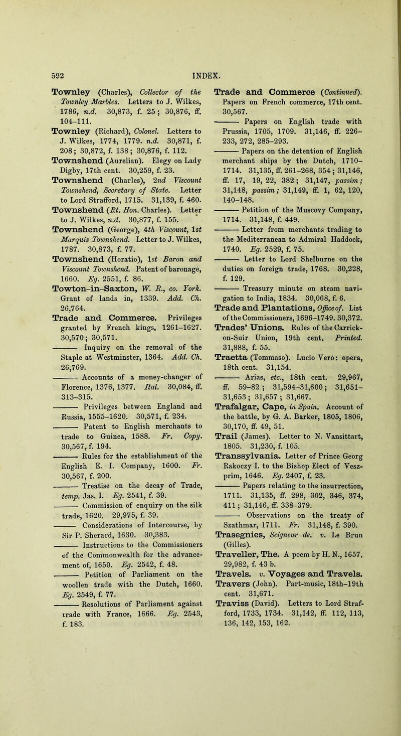 Townley (Charles), Collector of the Townley Marbles. Letters to J. Wilkes, ■ 1786, n.d. 30,873, f. 25; 30,876, if. 104-111. Townley (Richard), Colonel. Letters to J. Wilkes, 1774, 1779. n.d. 30,871, f. 208; 30,872, f. 138; 30,876, f. 112. Townshend (Aurelian). Elegy on Lady Digby, 17th cent. 30,259, f. 23. Townsliend (Charles), 2nd Viscount Townshend, Secretary of State. Letter to Lord Strafford, 1715. 31,139, f. 460. Townsliend (Ht. Hon. Charles). Letter to J. Wilkes, n.d. 30,877, f. 155. Townshend (George), 4tA Viscount, ls^ Marquis Townshend. Letter to J. Wilkes, 1787. 30,873, f. 77. Townshend (Horatio), ls^ Baron and Viscount Townshend. Patent of baronage, 1660. Eg. 2551, f. 86. Towton-in-Saxton, W. R., co. York. Grant of lands in, 1339. Add. Ch. 26,764. Trade and Commerce. Privileges granted by French kings, 1261-1627. 30,570; 30,571. Inquiry on the removal of the Staple at Westminster, 1364. Add. Ch. 26,769. Accounts of a money-changer of Florence, 1376,1377. Ital. 30,084, ff. 313-315. Privileges between England and Russia, 1555-1620. 30,571, f. 234. Patent to English merchants to trade to Guinea, 1588. Fr. Copy. 30,567, f. 194. Rules for the establishment of the English E. I. Company, 1600. Fr. 30,567, f. 200. Treatise on the decay of Trade, temp. Jas. I. Eg. 2541, f. 39. Commission of enquiry on the silk trade, 1620. 29,975, f. 39. Considerations of Intercourse, by Sir P. Sherard, 1630. 30,383. Instructions to the Commissioners of the Commonwealth for the advance- ment of, 1650. Eg. 2542, f. 48. Petition of Parliament on the woollen trade with the Dutch, 1660. Eg. 2549, f. 77. Resolutions of Parliament against trade with France, 1666. Eg. 2543, f. 183. Trade and Commerce (Continued). Papers on French commerce, 17th cent. 30,567. Papers on English trade with Prussia, 1705, 1709. 31,146, ff. 226- 233, 272, 285-293. Papers on the detention of English merchant ships by the Dutch, 1710- 1714. 31,135, ff. 261-268, 354; 31,146, ff. 17, 19, 22, 382 ; 31,147, passim; 31,148, passim; 31,149, ff. 1, 62, 120, 140-148. Petition of the Muscovy Company, 1714. 31,148, f. 449. Letter from merchants trading to the Mediterranean to Admiral Haddock, 1740. Eg. 2529, f. 75. Letter to Lord Shelburne on the duties on foreign trade, 1768. 30,228, f. 129. Treasury minute on steam navi- gation to India, 1834. 30,068, f. 6. Trade and Plantations, Office of. List of the Commissioners, 1696-1749. 30,372. Trades’ Unions. Rules of the Carrick- on-Suir Union, 19th cent. Printed. 31,888, f. 55. Traetta (Tommaso). LucioVero: opera, 18th cent. 31,154. Arias, etc., 18th cent. 29,967, ff. 59-82 ; 31,594-31,600; 31,651- 31,653; 31,657 ; 31,667. Trafalgar, Cape, in Spain, Account of the battle, by G. A. Barker, 1805, 1806, 30,170, ff. 49, 51. Trail (James). Letter to N. Vansittart, 1805. 31,230, f. 105. Transsylvania. Letter of Prince Georg Rakoczy I. to the Bishop Elect of Vesz- prim, 1646. Eg. 2407, f. 23. Papers relating to the insurrection, 1711. 31,135, ff. 298, 302, 346, 374, 411; 31,146, ff. 338-379. Observations on the treaty of Szathmar, 1711. Fr. 31,148, f. 390. Trasegnies, Seigneur de. v. Le Brun (Gilles). Traveller, The. A poem by H. N., 1657. 29,982, f. 43 b. Travels, v. Voyages and Travels. Travers (John). Part-music, 18th-19th cent. 31,671. Traviss (David). Letters to Lord Straf- ford, 1733, 1734. 31,142, ff. 112, 113, 136, 142, 153, 162.