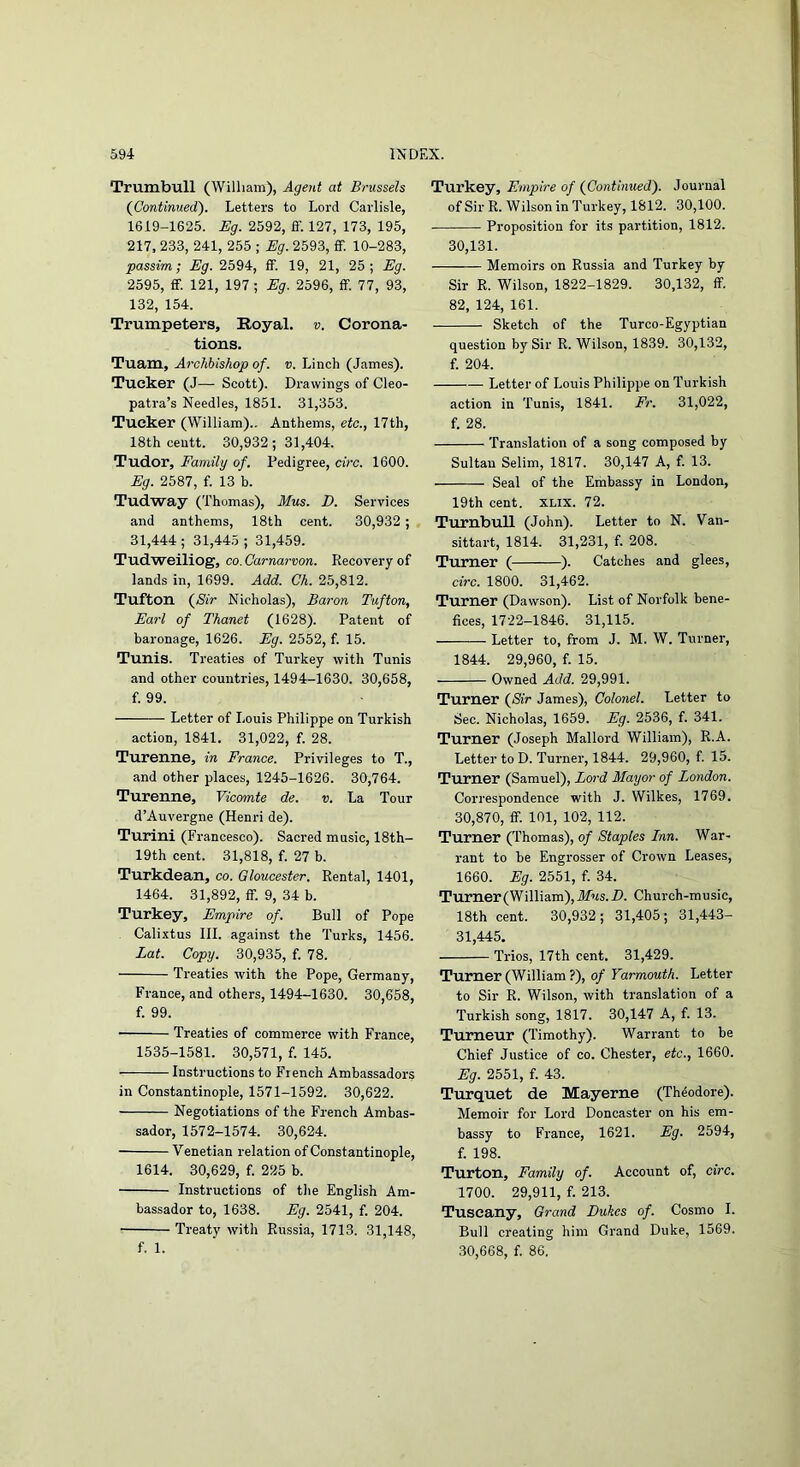 Trumbull (William), Agent at Brussels (Continued'). Letters to Lord Carlisle, 1619-1625. Eg. 2592, ff. 127, 173, 195, 217, 233, 241, 255 ; Eg. 2593, ff. 10-283, passim; Eg. 2594, ff. 19, 21, 25; Eg. 2595, ff. 121, 197 ; Eg. 2596, ff. 77, 93, 132, 154. Trumpeters, Royal, v. Corona- tions. Tuam, Archbishop of. v. Linch (James). Tucker (J—■ Scott). Drawings of Cleo- patra’s Needles, 1851. 31,353. Tucker (William).. Anthems, etc., 17th, 18th ceutt. 30,932; 31,404. Tudor, Family of. Pedigree, circ. 1600. Eg. 2587, f. 13 b. Tudway (Thomas), Mus. D. Services and anthems, 18th cent. 30,932 ; 31,444; 31,445 ; 31,459. Tudweiliog, co. Carnarvon. Recovery of lands in, 1699. Add. Ch. 25,812. Tufton (SiV Nicholas), Baron Tufton, Earl of Thanet (1628). Patent of baronage, 1626. Eg. 2552, f. 15. Tunis. Treaties of Turkey with Tunis and other countries, 1494-1630. 30,658, f. 99. Letter of Louis Philippe on Turkish action, 1841. 31,022, f. 28. Turenne, in France. Privileges to T., and other places, 1245-1626. 30,764. Turenne, Vicomte de. v. La Tour d’Auvergne (Henri de). Turini (Fi-ancesco). Sacred music, 18th- 19th cent. 31,818, f. 27 b. Turkdean, co. Gloucester. Rental, 1401, 1464. 31,892, ff. 9, 34 b. Turkey, Empire of. Bull of Pope Calixtus III. against the Turks, 1456. Lat. Copy. 30,935, f. 78. Treaties with the Pope, Germany, France, and others, 1494-1630. 30,658, f. 99. Treaties of commerce with France, 1535-1581. 30,571, f. 145. Instructions to French Ambassadors in Constantinople, 1571-1592. 30,622. Negotiations of the French Ambas- sador, 1572-1574. 30,624. Venetian relation of Constantinople, 1614. 30,629, f. 225 b. Instructions of the English Am- bassador to, 1638. Eg. 2541, f. 204. Treaty with Russia, 1713. 31,148, f. 1. Turkey, Empire of (^Continued). Journal of Sir R. Wilson in Turkey, 1812. 30,100. Proposition for its partition, 1812. 30,131. Memoirs on Russia and Turkey by Sir R. Wilson, 1822-1829. 30,132, ff. 82, 124, 161. Sketch of the Turco-Egyptian question by Sir R. Wilson, 1839. 30,132, f. 204. Letter of Louis Philippe on Turkish action in Tunis, 1841. Fr. 31,022, f. 28. Translation of a song composed by Sultan Selim, 1817. 30,147 A, f. 13. Seal of the Embassy in London, 19th cent. XLIX. 72. Turnbull (John). Letter to N. Van- sittart, 1814. 31,231, f. 208. Turner ( ). Catches and glees, circ. 1800. 31,462. Turner (Dawson). List of Norfolk bene- fices, 1722-1846. 31,115. Letter to, from J. M. W. Turner, 1844. 29,960, f. 15. Owned Add. 29,991. Turner (Sir James), Colonel. Letter to Sec. Nicholas, 1659. Eg. 2536, f. 341. Turner (Joseph Mallord William), R.A. Letter to D. Turner, 1844. 29,960, f. 15. Turner (Samuel), Lord Mayor of London. Correspondence with J. Wilkes, 1769. 30,870, ff. 101, 102, 112. Turner (Thomas), of Staples Lnn. War- rant to be Engrosser of Crown Leases, 1660. Eg. 2551, f. 34. Turner (William), Af’is.D. Church-music, 18th cent. 30,932; 31,405; 31,443- 31,445, Trios, 17th cent. 31,429. Turner (William ?), of Yarmouth. Letter to Sir R. Wilson, with translation of a Turkish song, 1817. 30,147 A, f. 13. Tumeur (Timothy). Warrant to be Chief Justice of co. Chester, etc., 1660. Eg. 2551, f. 43. Turquet de Mayerne (Theodore). Memoir for Lord Doncaster on his em- bassy to France, 1621. Eg. 2594, f. 198. Turton, Family of. Account of, circ. 1700. 29,911, f. 213. Tuscany, Grand Eukes of. Cosmo I. Bull creating him Grand Duke, 1569. 30,668, f. 86.