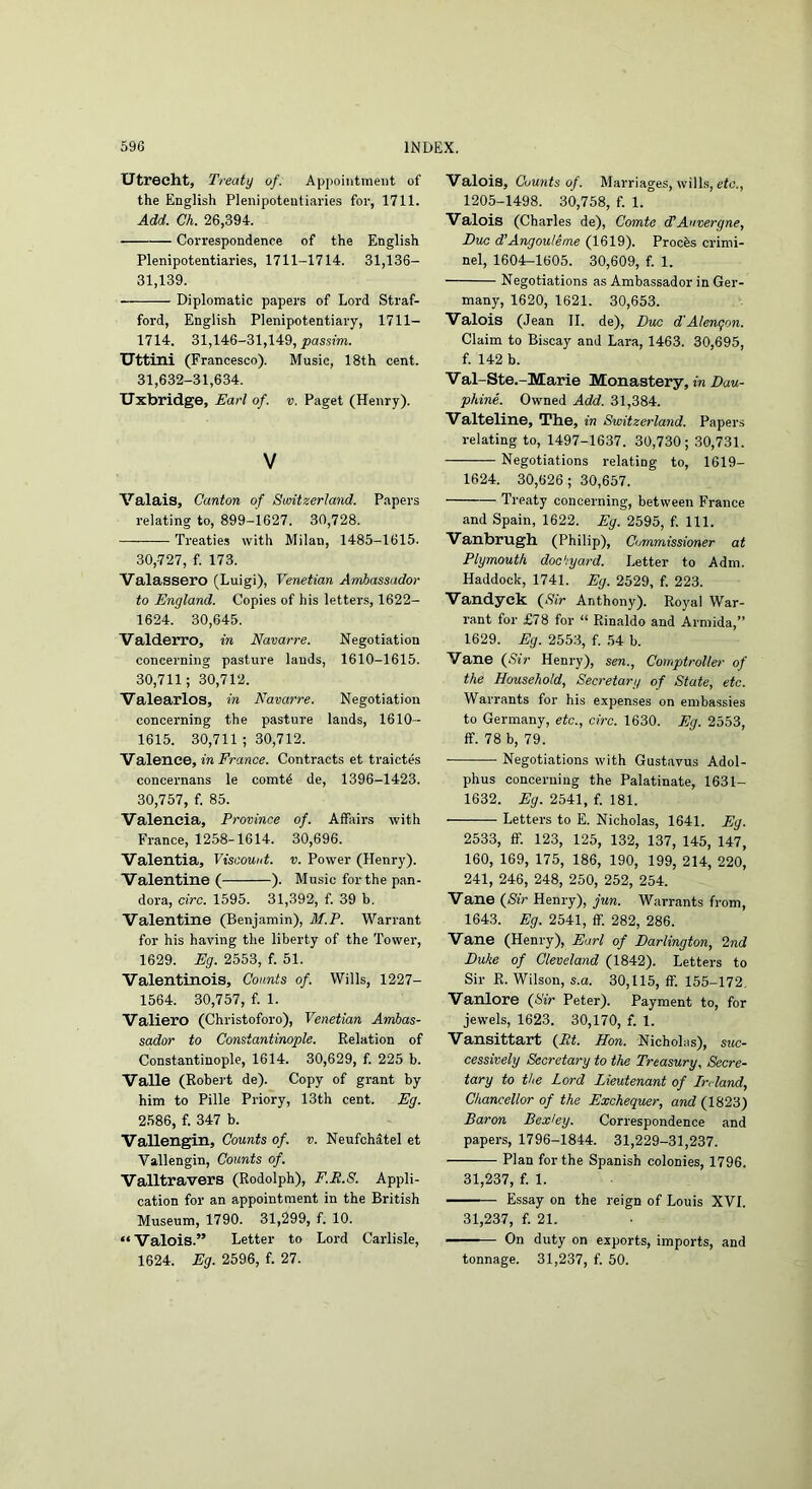 Utrecht, Treaty of. Appointment of the English Plenipotentiaries for, 1711. Add. Ch. 26,394. Correspondence of the English Plenipotentiaries, 1711-1714. 31,136- 31,139. Diplomatic papers of Lord Straf- ford, English Plenipotentiary, 1711- 1714. 31,146-31,149, passim. Uttini (Francesco). Music, 18th cent. 31,632-31,634. Uxbridge, Earl of. v. Paget (Henry). V Valais, Canton of Switzerland. Papers relating to, 899-1627. 30,728. Treaties with Milan, 1485-1615. 30,727, f. 173. Valassero (Luigi), Venetian AmJbassador to England. Copies of his letters, 1622- 1624. 30,645. Valderro, in Navarre. Negotiation concerning pasture lauds, 1610-1615. 30,711; 30,712. Valearlos, in Navarre. Negotiation concerning the pasture lands, 1610- 1615. 30,711 ; 30,712. Valence, in France. Contracts et traictes concernans le comtd de, 1396-1423. 30,757, f. 85. Valencia, Province of. Affairs with France, 1258-1614. 30,696. Valentia, Viscount, v. Power (Henry). Valentine ( ). Music for the pan- dora, circ. 1595. 31,392, f. 39 b. Valentine (Benjamin), M.P. Warrant for his having the liberty of the Tower, 1629. Eg. 2553, f. 51. Valentinois, Counts of. Wills, 1227- 1564. 30,757, f. 1. Valiero (Christoforo), Venetian Ambas- sador to Constantinople. Relation of Constantinople, 1614. 30,629, f. 225 b. Valle (Robei’t de). Copy of grant by him to Pille Priory, 13th cent. Eg. 2586, f. 347 b. Vallengin, Counts of. v. Neufchatel et Vallengin, Counts of. Valltravers (Rodolph), F.P.8. Appli- cation for an appointment in the British Museum, 1790. 31,299, f. 10. “ Valois.” Letter to Lord Carlisle, 1624. Eg. 2596, f. 27. Valois, Counts of. Marriages, wills, rfc'., 1205-1498. 30,758, f. 1. Valois (Charles de), Comte (TAuvergne, Due d’Angouteme (1619), Proebs crimi- nel, 1604r-l605. 30,609, f. 1. Negotiations as Ambassador in Ger- many, 1620, 1621. 30,653. Valois (Jean II. de), Dik d'Alengon. Claim to Biscay and Lara, 1463. 30,695, f. 142 b. Val-Ste.-Marie Monastery, m Z>at<- phine. Owned Add. 31,384. Valteline, The, in Switzerland. Papers relating to, 1497-1637. 30,730; 30,731. Negotiations relating to, 1619- 1624. 30,626; 30,657. Treaty concerning, between France and Spain, 1622. Eg. 2595, f. 111. Vanbrugh (Philip), Commissioner at Plymouth dockyard. Letter to Adm. Haddock, 1741. Eg. 2529, f. 223. Vandyck {Sir Anthony). Royal War- rant for £78 for “ Rinaldo and Armida,” 1629. Eg. 2553, f. 54 b. Vane {Sir Henry), sen., Comptroller of the Household, Secretary of State, etc. Warrants for his expenses on emba.ssies to Germany, etc., circ. 1630. Eg. 2553, ff. 78 b, 79. — Negotiations with Gustavus Adol- phus concerning the Palatinate, 1631- 1632. Eg. 2541, f. 181. Letters to E. Nicholas, 1641. Eg. 2533, ff. 123, 125, 132, 137, 145, 147, 160, 169, 175, 186, 190, 199, 214, 220, 241, 246, 248, 250, 252, 254. Vane {Sir Henry), jun. Warrants from, 1643. Eg. 2541, ff. 282, 286. Vane (Henry), Earl of Darlington, Ind Duke of Cleveland (1842). Letters to Sir R. Wilson, s.a. 30,115, ff. 155-172, Vanlore {Sir Peter). Payment to, for jewels, 1623. 30,170, f. 1. Vansittart {Pt. Hon. Nicholas), suc- cessively Secretary to the Treasury, Secre- tary to the Lord Lieutenant of In land, Chancellor of the Exchequer, and (1823) Baron Bexley. Correspondence and papers, 1796-1844. 31,229-31,237. Plan for the Spanish colonies, 1796. 31,237, f. 1. Essay on the reign of Louis XVL 31,237, f. 21. —On duty on exports, imports, and tonnage. 31,237, f. 50.