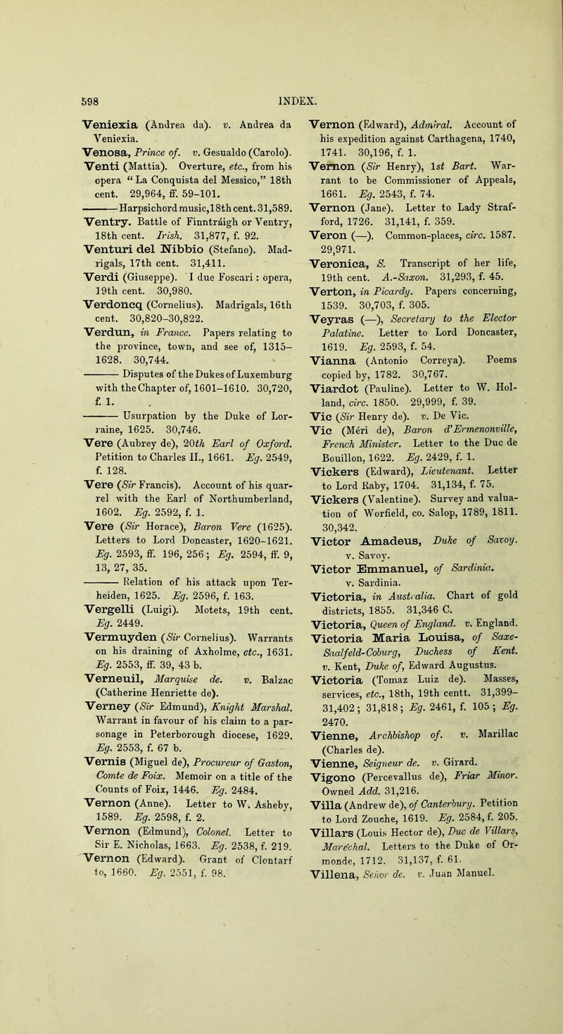 Veniexia (Andrea da), v. Andrea da Veniexia. Venosa, Prince of. v. Gesualdo (Carolo). Venti (Mattia). Overture, etc., from his opera “ La Conquista del Messico,” 18th cent. 29,964, ff. 59-101. Harpsichord music,18th cent. 31,589. Ventry. Battle of Finntrdigh or Ventry, 18th cent. Irish. 31,877, f. 92. Venturi del Nibbio (Stefano). Mad- rigals, 17th cent. 31,411. Verdi (Giuseppe). I due P'oscari; opera, 19th cent. 30,980. Verdoncq (Cornelius). Madrigals, 16th cent. 30,820-30,822. Verdun, m France. Papers relating to the province, town, and see of, 1315- 1628. 30,744. Disputes of the Dukes of Luxemburg with theChapter of, 1601-1610. 30,720, f. 1. Usurpation by the Duke of Lor- raine, 1625. 30,746. Vere (Aubrey de), 20tA Earl of Oxford. Petition to Charles IL, 1661. Eg. 2549, f. 128. Vere {Sir Francis). Account of his quar- rel with the Earl of Northumberland, 1602. Eg. 2592, f. 1. Vere {Sir Horace), Baron Yere (1625). Letters to Lord Doncaster, 1620-1621. Eg. 2593, ff. 196, 256; Eg. 2594, ff. 9, 13, 27, 35. Relation of his attack upon Ter- heiden, 1625. Eg. 2596, f. 163. Vergelli (Luigi). Motets, 19th cent. Eg. 2449. Vermuyden {Sir Cornelius). Warrants on his draining of Axholme, etc., 1631. Eg. 2553, ff. 39, 43 b. Verneuil, Marquise de. v. Balzac (Catherine Henriette de). Verney {Sir Edmund), Knight Marshal. Warrant in favour of his claim to a par- sonage in Peterborough diocese, 1629. Eg. 2553, f. 67 b. Vernis (Miguel de), Procureur of Gaston, Comte de Foix. Memoir on a title of the Counts of Foix, 1446. Eg. 2484. Vernon (Anne). Letter to W. Asheby, 1589. Eg. 2598, f. 2. Vernon (Edmund), Colonel. Letter to Sir E. Nicholas, 1663. Eg. 2538, f. 219. Vernon (Edward). Grant of Clontarf to, 1660. Eg. 2551, f. 98. Vernon (Edward), Admiral. Account of his expedition against Carthagena, 1740, 1741. 30,196, f. 1. Vernon {Sir Henry), 1st Bart. War- rant to be Commissioner of Appeals, 1661. Eg. 2543, f. 74. Vernon (Jane). Letter to Lady Straf- ford, 1726. 31,141, f. 359. Veron (—). Common-places, circ. 1587. 29,971. Veronica, S. Transcript of her life, 19th cent. A.-Saxon. 31,293, f. 45. Verton, in Picardy. Papers concerning, 1539. 30,703, f. 305. Veyras (—), Secretary to the Elector Palatine. Letter to Lord Doncaster, 1619. Eg. 2593, f. 54. Vianna (Antonio Correya). Poems copied by, 1782. 30,767. Viardot (Pauline). Letter to W. Hol- land, circ. 1850. 29,999, f. 39. Vie {Sir Henry de). v. De Vic. Vie (M4ri de), Baron d’Ermenonville, French Minister. Letter to the Due de Bouillon, 1622. Eg. 2429, f. 1. Vickers (Edward), Lieutenant. Letter to Lord Kaby, 1704. 31,134, f. 75. Vickers (Valentine). Survey and valua- tion of Worfield, co. Salop, 1789, 1811. 30,342. Victor Amadeus, Duke of Savoy. V. Savoy. Victor Emmanuel, of Sardinia. V. Sardinia. Victoria, in Australia. Chart of gold districts, 1855. 31,346 C. Victoria, Queen of England, v. England. Victoria Maria Lotiisa, of Saxe- Saalfeld-Coburg, Duchess of Kent. V. Kent, Duke of, Edward Augustus. Victoria (Tomaz Luiz de). Masses, services, etc., 18th, 19th centt. 31,399— 31,402; 31,818; Eg. 2461, f. 105; Eg. 2470. Vienne, Archbishop of. v. Marillac (Charles de). Vienne, Seigneur de. v. Girard. Vigono (Percevallus de). Friar Minor. Owned Add. 31,216. Villa (Andrew de), o/ Canterbury. Petition to Lord Zouehe, 1619. Eg. 2584, f. 205. Villars (Louis Hector de). Dux de Villars, Marechal. Letters to the Duke of Or- monde, 1712. 31,137, f. 61. Villena, Sehor de. r. Juan Manuel.