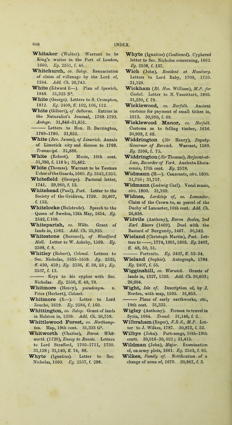 Whitaker (Walter). Warrant to be King’s waiter in the Port of London, 1660. Eg. 2551, f. 46. W hitchurch, co. Salop. Renunciation of claim of villenage by the Lord of, 1244. Add. Ch. 26,743. White (Edward E—). Plan of Ipswich, 1848. 31,323 NL White (George). Letters to S. Crompton, 1812. Eg. 2409, flF. 102, 106, 112. White (Gilbert), of Selborrte. Entries in the Naturalist’s Journal, 1768-1793. Autogr. 31,846-31,851. Letters to Hon. D. Barrington, 1769-1780. 31,852. White (JRev. James), of Limerick. Annals of Limerick city and diocese to 1768. Transcript. 31,886. White (Robert). Music, 16th cent. 31,390, f. 118b; 31,462. White (Thomas). Warrant to be Yeoman Usher of the Guards, 1660. Eg. 2542, f.353. Whitefield (George). Pastoral letter, 1741. 29,960, f. 13. Whitehead (Paul), Poet. Letter to the Society of the Gridiron, 1759. 30,867, f. 152. Whitelocke (Bulstrode). Speech to the Queen of Sweden, 12th May, 1654. Eg. 2542, f. 108. Whiteparish, co. Wilts. Grant of lands in, 1582. Add. Ch. 25,925. W hitestone (Barnard), of Woodford Hall. Letter to W. Asheby, 1589. Eg. 259§, f. 8. Whitley (Robert), Colonel. Letters to Sec. Nicholas, 1655-1659. Eg. 2535, ff. 420, 459; Eg. 2536, IF. 38, 53 ; Eg. 2537, f. 13. Keys to his cypher with Sec. Nicholas. Eg. 2550, IF 49, 78. Whitmore (Henry), pseudonym. v. Price (Herbert), Colonel. Whitmore (R—). Letter to Lord Zouche, 1619. Eg. 2584, f. 160. Whittington, co. Salop. Grant of lands in Halston in, 1299. Add. Ch. 26,759. Whittlewood Forest, co. Northamp- ton. Map, 19th cent. 31,323 GF Whitworth (Charles), Baron Whit- worth Envoy to Russia. Letters to Lord Strafford, 1705-1711, 1720. 31,128 ; 31,140, flP. 74, 88. Whyte (Ignatius). Letter to Sec. Nicholas, 1660. Eg. 2537, f. 288. Whyte (Ignatius) (^Continued). Cyphered letter to Sec. Nicholas concerning, 1662. Eg. 2538, f. 137. Wich (John), Resident at Hamburg. Letters to Lord Raby, 1709, 1710. 31,129. W^ickham (^Rt. Hon. William), M.P. for Cashel. Letter to N. Vansittart, 1805. 31,230, f. 79. Wicklewood, co. Norfolk. Ancient customs for payment of small tithes in, 1613. 30,999, f. 69. Wicklewood Manor, co. Norfolk. Customs as to felling timber, 1616. 30,999, f. 69. Widdrington (SiV Henry), Deputy- Governor of Berwick. Warrant, 1589. Eg. 2598, f. 75. W^iddrington (Nfr Thomas), Serjeant-at- Zaw, Recorder of York. Analecta Ebora- censia, 17th cent. Eg. 2578. Widmann (H—). Canzonets, circ. 1800. 31,756; 31,757. Widmann (Ludwig Carl). Vocal music, arc. 1800. 31,769. Widnes, Lordship of, co. Lancaster. Claim of the Crown to, as parcel of the Duchy of Lancaster, 16th cent. Add. Ch. 26,838. Widvile (Anthony), Baron Scales, 2nd Earl Rivers (1469). Duel with the Bastard of Burgundy, 1467. 30,542. W^ieland (Christoph Martin), Poet. Let- ters to , 1774,1801,1803. Eg. 2407, ff. 48, 50, 51. Portraits. Eg. 2407, if. 52-54. Wieland (Sophie). Autograph, 1784. Eg. 2407, f. 55. Wigginshillj co. Warwick. Grants of lands in, 1327, 1329. Add. Ch. 26,603 ; 26,604. Wight, Lsle of. Description of, by J. Norden, with map, 1595. 31,853. Plans of early earthworks, etc., 19th cent. 31,333. W igley (Anthony). Firman to travel in Syria, 1664. Transl. 31,146, f. 2. Wilbraham (Roger), F.R.S., M.P. Let- ter to J. Wilkes, 1787. 30,873, f. 52. Wilbye (John). Part-songs, 16th-19th centt. 30,016-30,021; 31,415. Wildman (John), Major. Examination of, on army plots, 1661. Eg. 2543, f. 65. Wilkes, Family of. Notification of a change of arms of, 1670. 30,867, f. 3.