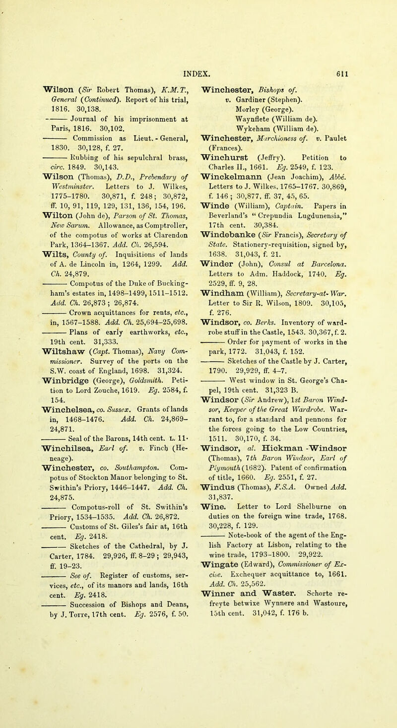 Wilson (Sir Robert Thomas), K.M.T., General (Continued). Report of his trial, 1816. 30,138. Journal of his imprisonment at Paris, 1816. 30,102. Commission as Lieut. - General, 1830. 30,128, f. 27. Rubbing of his sepulchral brass, circ. 1849. 30,143. Wilson (Thomas), D.D., Prebendary of Westminster. Letters to J. Wilkes, 1775-1780. 30,871, f. 248; 30,872, ff. 10, 91, 119, 129, 131, 136, 154, 196. Wilton (John de). Parson of St. Thomas, New Sarum. Allowance, as Comptroller, of the compotus of works at Clarendon Park, 1364-1367. Add. Ch. 26,594. Wilts, County of. Inquisitions of lands of A. de Lincoln in, 1264, 1299. Add. Ch. 24,879. Compotus of the Duke of Bucking- ham’s estates in, 1498-1499,1511-1512. Add. Ch. 26,873 ; 26,874. Crown acquittances for rents, etc., in, 1567-1588. Add. Ch. 25,694-25,698. Plans of early earthworks, etc., 19th cent. 31,333. Wiltshaw (Capt. Thomas), Navy Com- missioner. Survey of the ports on the S.W. coast of England, 1698. 31,324. Winbridge (George), Goldsmith. Peti- tion to Lord Zouche, 1619. Eg. 2584, f. 154. Wincbelsea, co. Sussex. Grants of lands in, 1468-1476. Add. Ch. 24,869- 24,871. Seal of the Barons, 14th cent. L. ll- Wincbilsea, Earl of. v. Finch (He- neage). Winchester, co. Southampton. Com- potus of Stockton Manor belonging to St. Swithin’s Priory, 1446-1447. Add. Ch. 24,875. Compotus-roll of St. Swithin’s Priory, 1534-1535. Add. Ch. 26,872. Customs of St. Giles’s fair at, 16th cent. Eg. 2418. Sketches of the Cathedral, by J. Carter, 1784. 29,926, if. 8-29 ; 29,943, fl'. 19-23. See of. Register of customs, ser- vices, etc., of its manors and lands, 16th cent. Eg. 2418. Succession of Bishops and Deans, by J. Torre, 17th cent. Eg. 2576, f. 50. Winchester, Bishops of. V. Gardiner (Stephen). Morley (George). Waynflete (William de). Wykeham (William de). Winchester, Marchioness of. v. Paulet (Frances). Winchurst (Jeffry). Petition to Charles II., 1661. Eg. 2549, f. 123. Winekelmann (Jean Joachim), Abbe. Letters to J. Wilkes, 1765-1767. 30,869, f. 146 ; 30,877, flF. 37, 45, 65. W^inde (William), Captain. Papers in Beverland’s “ Crepundia Lugdunensia,” 17th cent. 30,384. Windebanke (Sir Francis), Secretary of State. Stationery-requisition, signed by, 1638. 31,043, f. 21. Winder (John), Consul at Barcelona. Letters to Adm. Haddock, 1740. Eg. 2529, ff. 9, 28. Windham (William), Secretary-at- War. Letter to Sir R. Wilson, 1809. 30,105, f. 276. Windsor, co. Berks. Inventory of ward- robe stuff in the Castle, 1543. 30,367, f. 2. Order for payment of works in the park, 1772. 31,043, f. 152. Sketches of the Castle by J. Carter, 1790. 29,929, ff. 4-7. West window in St. George’s Cha- pel, 19th cent. 31,323 B. Windsor (Sir Andrew), 1st Baron Wind- sor, Keeper of the Great Wardrobe. War- rant to, for a stai dard and pennons for the forces going to the Low Countries, 1511. 30,170, f. 34. Windsor, al. Hickman -Windsor (Thomas), 1th Baron Windsor, Earl of Plymouth (W8T). Patent of confirmation of title, 1660. 2551, f. 27. Windus (Thomas), F.S.A. Owned Add. 31,837. Wine. Letter to Lord Shelburne on duties on the foreign wine trade, 1768. 30,228, f. 129. Note-book of the agent of the Eng- lish Factory at Lisbon, relating to the wine trade, 1793-1800. 29,922. Wingate (Edward), Commissioner of Ex- cise. Exchequer acquittance to, 1661. Add. Ch. 25,562. Winner and Waster. Schorte re- freyte betwixe Wynnere and Wastoure, 15th cent. 31,042, f. 176 b.