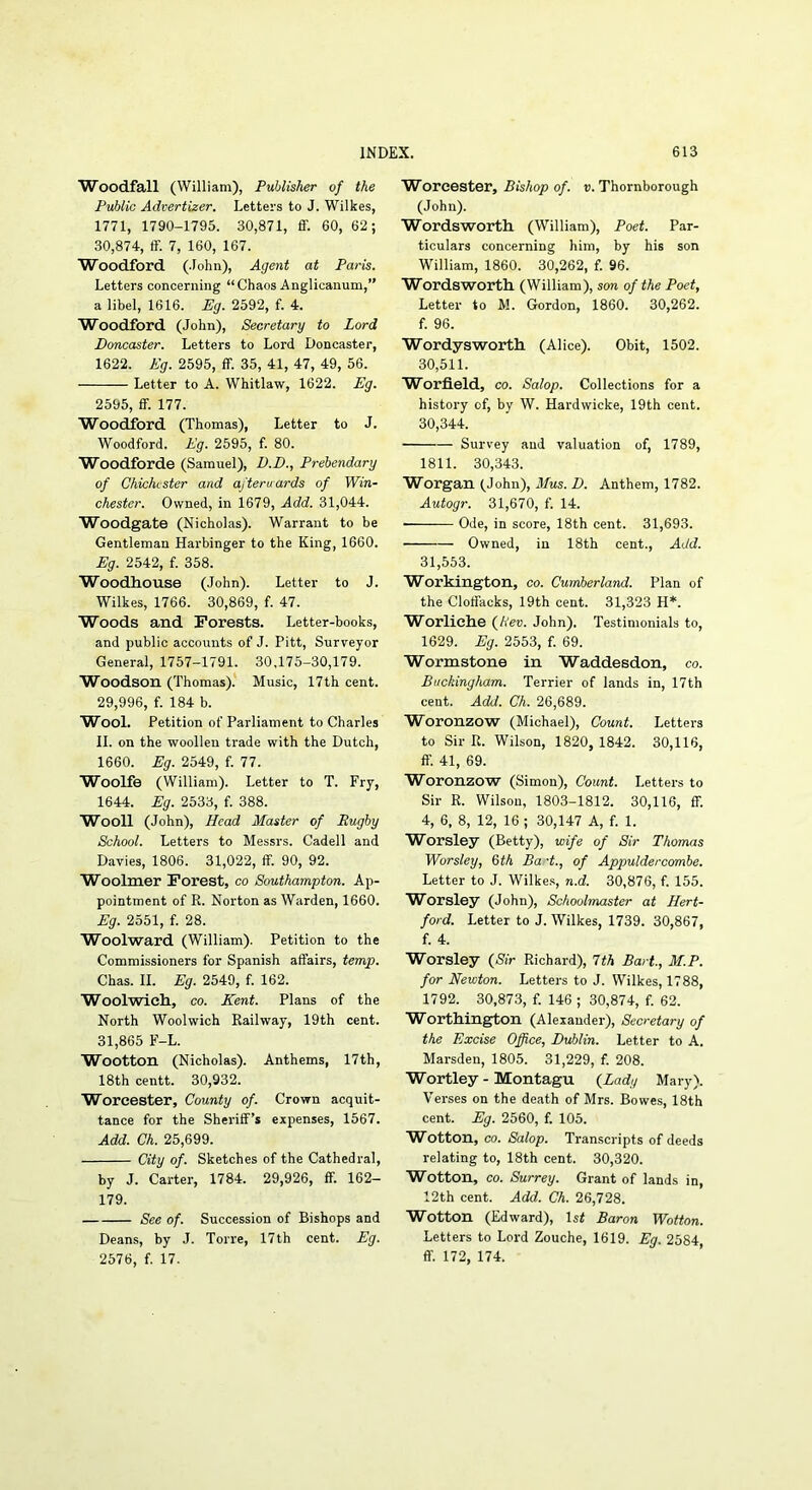 Woodfall (William), Publisher of the Public Advertizer. Letters to J. Wilkes, 1771, 1790-1795. 30,871, ff. 60, 62; 30,874, flF. 7, 160, 167. Woodford (.lohn). Agent at Paris. Letters concerning “Chaos Anglicanum,” a libel, 1616. Eg. 2592, f. 4. Woodford (John), Secretary to Lord Doncaster. Letters to Lord Doncaster, 1622. Eg. 2595, ff. 35, 41, 47, 49, 56. Letter to A. Whitlaw, 1622. Eg. 2595, ff. 177. Woodford (Thomas), Letter to J. Woodford. Eg. 2595, f. 80. Woodforde (Samuel), D.D., Prebendary of Chichester and afterwards of Win- chester. Owned, in 1679, Add. 31,044. Woodgate (Nicholas). Warrant to be Gentleman Harbinger to the King, 1660. Eg. 2542, f. 358. WoodHouse (John). Letter to J. Wilkes, 1766. 30,869, f. 47. Woods and Forests. Letter-books, and public accounts of J. Pitt, Surveyor General, 1757-1791. 30,175-30,179. W^oodson (Thomas).' Music, 17th cent. 29,996, f. 184 b. Wool. Petition of Parliament to Charles II. on the woollen trade with the Dutch, 1660. Eg. 2549, f. 77. Woolfe (William). Letter to T. Fry, 1644. Eg. 2533, f. 388. Wooll (John), Head Master of Rugby School. Letters to Messrs. Cadell and Davies, 1806. 31,022, ff. 90, 92. Woolmer Forest, co Southampton. Ap- pointment of R. Norton as Warden, 1660. Eg. 2551, f. 28. Woolward (William). Petition to the Commissioners for Spanish affairs, temp. Chas. II. Eg. 2549, f. 162. Woolwicli, CO. Kent. Plans of the North Woolwich Railway, 19th cent. 31,865 F-L. Wootton (Nicholas). Anthems, 17th, 18th centt. 30,932. Worcester, County of. Crown acquit- tance for the Sheriff’s expenses, 1567. Add. Ch. 25,699. City of. Sketches of the Cathedral, by J. Carter, 1784. 29,926, ff. 162- 179. See of. Succession of Bishops and Deans, by J. Torre, 17th cent. Eg. 2b76, f. 17. Worcester, Bishop of. t>. Thornborough (John). Wordsworth (William), Poet. Par- ticulars concerning him, by his son William, 1860. 30,262, f. 96. Wordsworth (William), son of the Poet, Letter to M. Gordon, 1860. 30,262. f. 96. Wordysworth (Alice). Obit, 1502. 30,511. Worfield, CO. Salop. Collections for a history of, by W. Hardwicke, 19th cent. 30,344. Survey and valuation of, 1789, 1811. 30,343. Worgan (John), Mus. D. Anthem, 1782. Autogr. 31,670, f. 14. ■ Ode, in score, 18th cent. 31,693. Owned, in 18th cent.. Add. 31,553. Workington, co. Cumberland. Plan of the Cloffacks, 19th cent. 31,323 H*. Worliehe (/I'eu. John). Testimonials to, 1629. Eg. 2553, f. 69. Wormstone in Waddesdon, co. Buckingham. Terrier of lands in, 17th cent. Add. Ch. 26,689. Woronzow (Michael), Count. Letters to Sir R. Wilson, 1820, 1842. 30,116, ff. 41, 69. Woronzow (Simon), Count. Letters to Sir R. Wilson, 1803-1812. 30,116, ff. 4, 6, 8, 12, 16 ; 30,147 A, f. 1. W^orsley (Betty), wife of Sir Thomas Worsley, 6th Bad., of Appuldercombe. Letter to J. Wilkes, n.d. 30,876, f. 155. Worsley (John), Schoolmaster at Hert- ford. Letter to J. Wilkes, 1739. 30,867, f. 4. Worsley (Nfr Richard), Tth Bart, M.P. for Newton. Letters to J. Wilkes, 1788, 1792. 30,873, f. 146 ; 30,874, f. 62. Worthington (Alexander), Secretary of the Excise Office, Dublin. Letter to A. Marsden, 1805. 31,229, f. 208. Wortley-Montagu (^Lady Mary). Verses on the death of Mrs. Bowes, 18th cent. Eg. 2560, f. 105. Wootton, CO. Salop. Transcripts of deeds relating to, 18th cent. 30,320. Wotton, CO. Surrey. Grant of lands in, 12th cent. Add. Ch. 26,728. Wotton (Edward), ls< Baron Wotton. Letters to Lord Zouche, 1619. Eg. 2584 ff. 172, 174.