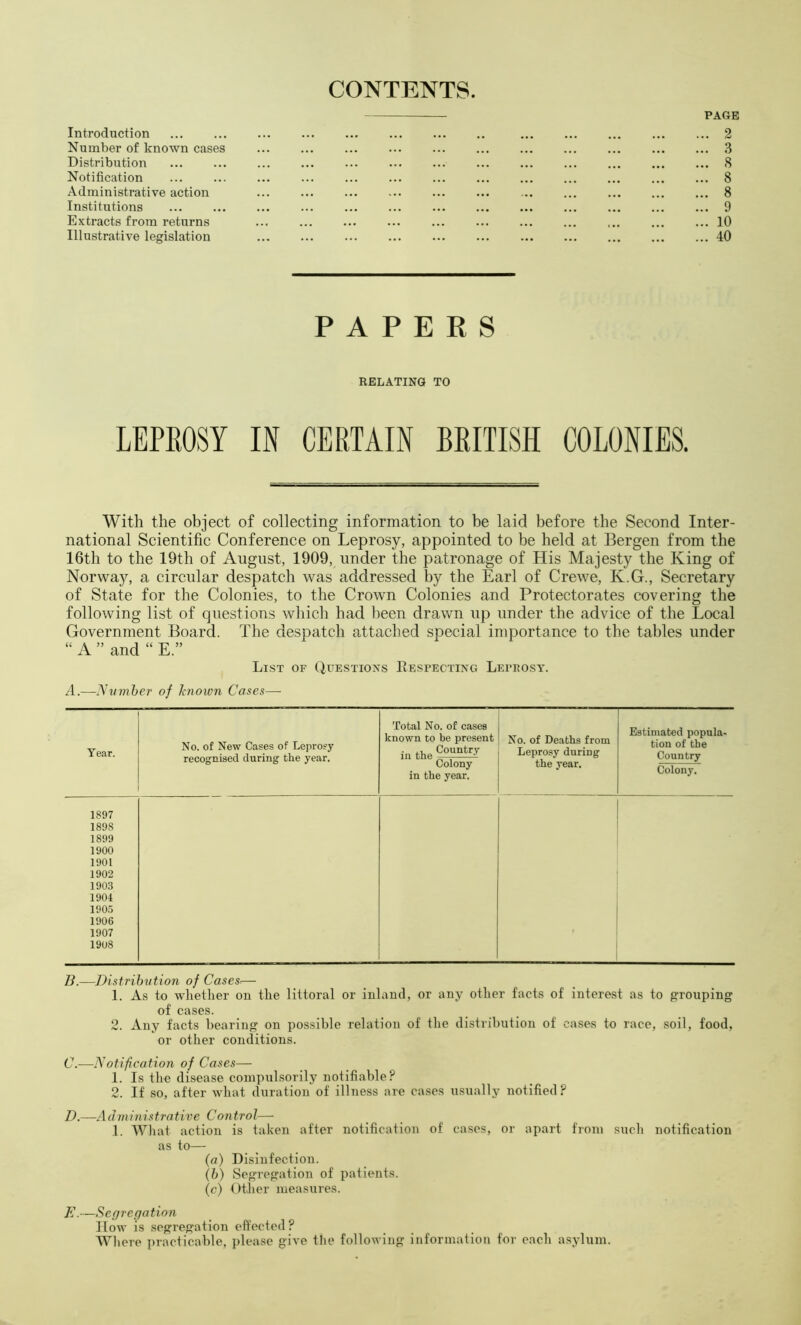 CONTENTS. PAGE Introduction ... ... ... ... ... ... ... .. ... ... ... ... ... 2 Number of known cases 3 Distribution 8 Notification ... ... ... ... ... ... ... ... ... ... ... ... ... 8 Administrative action 8 Institutions ... ... ... ... ... ... ... ... ... ... ... ... ... 9 Extracts from returns ... ... ... ... ... ... ... ... ... ... ... 10 Illustrative legislation 40 PAPERS RELATING TO LEPEOSY IN CERTAIN BRITISH COLONIES. With the object of collecting information to be laid before the Second Inter- national Scientific Conference on Leprosy, appointed to be held at Bergen from the 16th to the 19th of August, 1909, under the patronage of His Majesty the King of Norway, a circular despatch was addressed by the Earl of Crewe, K.G., Secretary of State for the Colonies, to the Crown Colonies and Protectorates covering the following list of questions which had been drawn up under the advice of the Local Government Board. The despatch attached special importance to the tables under “ A ” and “ E.” List of Questions Respecting Leprosy. T.—yvmher of l-nown Cases— Year. 1897 1898 1899 1900 1901 1902 1903 1904 1905 1900 1907 1908 No. of New Cases of Leprosy recognised during the year. Total No. of cases known to be present inthe^°“*''-^ Colony in the year. No. of Deaths from Leprosy during the year. Estimated popula- tion of the Country Colony. li.—Distribution of Cases— 1. As to whether on the littoral or inland, or any other facts of interest as to grouping of cases. 2. Any facts bearing on possible relation of the distribution of cases to race, soil, food, or other conditions. C. —-Notification of Cases— 1. Is the disease compulsorily notifiable? 2. If so, after what duration of illness are ca.ses usually notified? D. —Administrative Control— 1. Wliat action is taken after notification of ca.ses, or apart from such notification as to— {a) Disinfection. {h) Segregation of patients. (c) Otlier measures. E. —Segregation Ilow is segregation eft'ected ? Wliere practicable, please give the following information for each asylum.