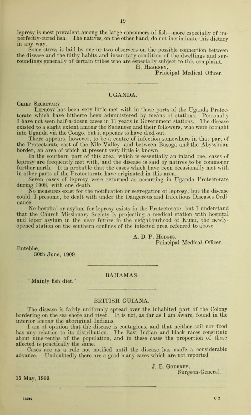 leprosy is most prevalent among the large consumers of fish—more especially of im- perfectly-cured fish. The natives, on the other hand, do not incriminate this dietary in any way. Some stress is laid by one or two observers on the possible connection between the disease and the filthy habits and insanitary condition of the dwellings and sur- roundings generally of certain tribes who are especially subject to this complaint. H. Hearsey, Principal Medical Officer. UGANDA. Chief Secretary, Leprosy has been very little met with in those parts of the Uganda Protec- torate which have hitherto been administered by means of stations. Personally I have not seen half-a-dozen cases in 11 years in Government stations. The disease existed to a slight extent among the Sudanese and their followers, who were brought into Uganda via the Congo, but it appears to have died out. There appears, however, to be a centre of infection somewhere in that part of the Protectorate east of the Nile Valley, and between Busoga and the Abyssinian border, an area of which at present very little is known. In the southern part of this area, which is essentially an inland one, cases of leprosy are frequently met with, and the disease is said by natives to be commoner further north. It is probable that the cases which have been occasionally met with in other parts of the Protectorate have originated in this area. Seven cases of leprosy were returned as occurring in Uganda Protectorate during 1908, with one death. No measures exist for the notification or segregation of leprosy, but the disease could, I presume, be dealt with under the Dangerous and Infectious Diseases Ordi- nance. No hospital or asylum for leprosy exists in the Protectorate, but I understand that the Church Missionary Society is projecting a medical station with hospital and leper asylum in the near future in the neighbourhood of Kumi, the newly- opened station on the southern confines of the iofected area referred to above. Entebbe, 30th June, 1909. A. D. P. Hodges, Principal Medical Officer. “ Mainly fish diet.” BAHAMAS. BRITISH GUIANA. The disease is fairly uniformly spread over the inhabited part of the Colony bordering on the sea shore and river. It is not, as far as I am aware, found in the interior among the aboriginal Indians. I am of o{)inion that the disease is contagious, and that neither soil nor food has any relation to its distribution. The East Indian and black races constitute about nine-tenths of the population, and in these cases the proportion of those affected is practically the same. Cases are as a rule not notified until the disease has made a considerable advance. Undoubtedly there are a good many cases which are not reported 15 May, 1909. J. E. Godfrey, Surgeon-General. c 2 1S9«»