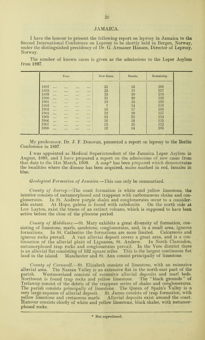 JAMAICA. I have the honour to present the folloAving report on leprosy in Jamaica to the Second International Conference on Leprosy to be shortly held in Bergen, Norway, under the distinguished presidency of Dr. G. Armauer Hansen, Director of Leprosy, Norway. The number of known cases is given as the admissions to the Leper Asylum from 1897. Year. New Cases. Deaths. Remaining. 1897 31 16 106 1898 35 13 127 1899 15 20 118 1900 21 20 122 1901 18 15 120 1902 7 11 110 1903 16 17 108 190-1 32 20 117 190.’) 23 23 111 1906 16 14 115 1907 13 15 113 1908 12 11 105 My predecessor, Dr. J. F. Donovan, presented a report on leprosy to the Berlin Conference in 1897. I was appointed as Medical Superintendent of the Jamaica Leper Asylum in August, 1898, and I have prepared a report on the admissions of new cases from that date to the 31st March, 1909. A map* has been prepared which demonstrates the localities where the disease has been acquired, males marked in red, females in blue. Geological Formation of Jamaica.—This can only be summarized. County of Surrey.—The coast formation is white and yellow limestone, the interior consists of metamorphosed and trappean with carbonaceous shales and con- glomerates. In St. Andrew purple shales and conglomerates occur to a consider- able extent. At Hope, galena is found with caledonite. On the north side at Low Layton, exist the traces of an extinct volcano, which is supposed to have been active before the close of the pliocene period. County of Middlesex.—St. Mary exhibits a great diversity of formation, con- sisting of limestone, marls, sandstone, conglomerates, and, in a small area, igneous formations. In St. Catherine the formations are more limited. Calcareous and igneous rocks prevail. A vast alluvial deposit covers a great area, and is a con- tinuation of the alluvial plain of Liguanea, St. Andrew. In North Clarendon, metamorphosed trap rocks and conglomerates prevail. In the Vere district there is an alluvial flat consisting of 132 square miles. This is the largest continuous flat land in the island. Manchester and St. Ann consist principally of limestone. County of Cornwall.—St. Elizabeth consists of limestone, with an extensive alluvial area. The Nassau Valley is an extensive flat in the north-east part of the parish. Westmoreland consists of extensive alluvial deposits and marl beds. Northwest is found trap rocks and yellow limestone. The “ black grounds ” of Trelawny consist of the debris of the trappean series of shales and conglomerates. Tlie parish consists principally of limestone. The Queen of Spain’s Valley is a very large expanse of alluvial deposit. St. James consists of trap formation, with yellow limestone and cretaceous marls. Alluvial deposits exist around- the coast. Hanover consists chiefly of white and yellow limestone, black shales, with metamor- phosed rocks. Not reproduced.