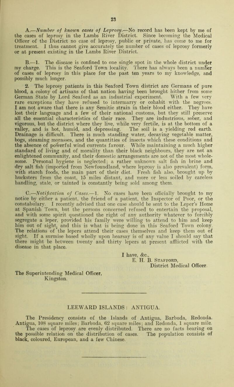 A. —Number of known cases of Leyrosy.—No record has been kept by me of the cases of leprosy in the Lambs River District. Since becoming the Medical Officer of the District no case of leprosy, public or private, has come to me for treatment. I thus cannot give accurately the number of cases of leprosy formerly or at present existing in the Lambs River District. B. —1. The disease is confined to one single spot in the ^vhole district under my charge. This is the Seaford Town locality. There has al\vays been a numher of cases of leprosy in this place for the past ten years to my knowledge, and possibly much longer. 2. The leprosy patients in this Seaford Town district are Germans of pure blood, a colony of artisans of that nation having been brought hither from some German State by Lord Seaford as an industrial experiment. With a few very rare exceptions they have refused to intermarry or cohabit with the negroes. I am not aware that there is any Semitic strain in their blood either. They have lost their language and a few of their national customs, but they still preserve all the essential characteristics of their race. They are industrious, sober, and vigorous, but the district where they live, while very fertile, is at the bottom of a valley, and is hot, humid, and depressing. The soil is a yielding red earth. Drainage is difficult. There is much standing water, decaying vegetable matter, bogs, steaming morasses, and the quantities of insects which these conditions and the absence of powerful wind currents favour. While maintaining a much higher standard of livin^g and of morality than their black neighbours, they are not an enlightened community, and their domestic arrangements are not of the most whole- some. Personal hygiene is neglected; a rather unknown salt fish in brine and dry salt fish (imported from Newfoundland, where leprosy is also prevalent) form, with starch foods, the main part of their diet. Fresh fish also, brought up by hucksters from the coast, 15 miles distant, and more or less soiled by careless handling, stale, or tainted is constantly being sold among them. C. —Notification of Cases.—1. No cases have been officially brought to my notice by either a patient, the friend of a patient, the Inspector of Poor, or the constabulary. I recently advised that one case should be sent to the Leper’s Home at Spanish Town, but the persons concerned refused to entertain the proposal, and with some spirit questioned the right of any authority whatever to forcibly segregate a leper, provided his family were willing to attend to him and keep him out of sight^ and this is what is being done in this Seaford Town colony. The relations of the lepers attend their cases themselves and keep them out of sight. If a surmise based wholly upon hearsay is of any value I should say that there might be between twenty and thirty lepers at present afflicted with the disease in that place. I have, &c., E. H. B. Stafford, District Medical Officer. The Superintending Medical Officer, Kingston. LEEWARD ISLANDS : ANTIGUA. The Presidency consists of the Islands of Antigua, Barbuda, Redonda. Antigua, 108 square miles; Barbuda, 62 square miles; and Redonda, 1 square mile. The cases of leprosy are evenly distributed. There are no facts bearing on the possible relation on the distribution of cases. The population consists of black, coloured, European, and a few Chinese.