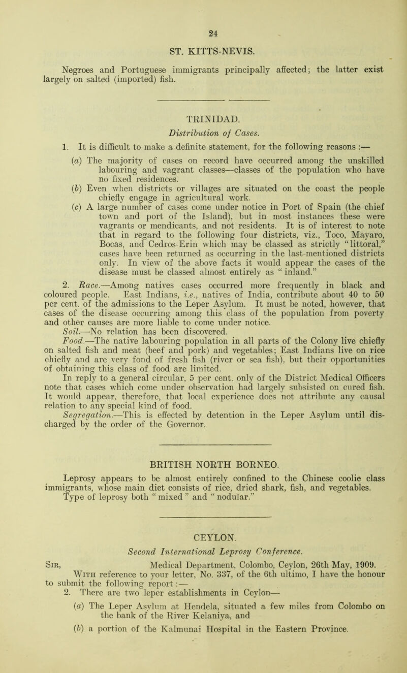 ST. KITTS-NEVIS. Negroes and Portuguese immigrants principally affected; the latter exist largely on salted (imported) fish. TRINIDAD. Distribution of Cases. 1. It is difficult to make a definite statement, for the following reasons :— (a) The majority of cases on record have occurred among the unskilled labouring and vagrant classes—classes of the population who have no fixed residences. (&) Even when districts or villages are situated on the coast the people chiefly engage in agricultural work. (c) A large number of cases come under notice in Port of Spain (the chief town and port of the Island), but in most instances these were vagrants or mendicants, and not residents. It is of interest to note tliat in regard to the following four districts, viz., Toco, Mayaro, Bocas, and Cedros-Erin which may be classed as strictly “littoral,” cases have been returned as occurring in the last-mentioned districts only. In view of the above facts it would appear the cases of the disease must be classed almost entirely as “ inland.” 2. Race.—Among natives cases occurred more frequently in black and coloured people. East Indians, i.e., natives of India, contribute about 40 to 50 per cent, of the admissions to the Leper Asylum. It must be noted, however, that cases of the disease occurring among this class of the population from poverty and other causes are more liable to come under notice. Soil.—No relation has been discovered. Food.—The native labouring population in all parts of the Colony live chiefly on salted fish and meat (beef and pork) and vegetables; East Indians live on rice chiefly and are very fond of fresh fish (river or sea fish), but their opportunities of obtaining this class of food are limited. In reply to a general circular, 5 per cent, only of the District Medical Officers note that cases which come under observation had largely subsisted on cured fish. It would appear, therefore, that local experience does not attribute any causal relation to any special kind of food. Segregation.—This is effected by detention in the Leper Asylum until dis- charged by the order of the Governor. BRITISH NORTH BORNEO. Leprosy appears to be almost entirely confined to the Chinese coolie class immigrants, whose main diet consists of rice, dried shark, fish, and vegetables. Type of leprosy both “ mixed ” and “ nodular.” CEYLON. Second International Leprosy Conference. Sir, Medical Department, Colombo, Ceylon, 26th May, 1909. With reference to your letter, No. 337, of the 6th ultimo, I have the honour to submit the following report:— 2. There are two leper establishments in Ceylon— {a) The Leper Asylum at Hendela, situated a few miles from Colombo on the bank of the River Kelaniya, and (5) a portion of the Kalmunai Hospital in the Eastern Province.