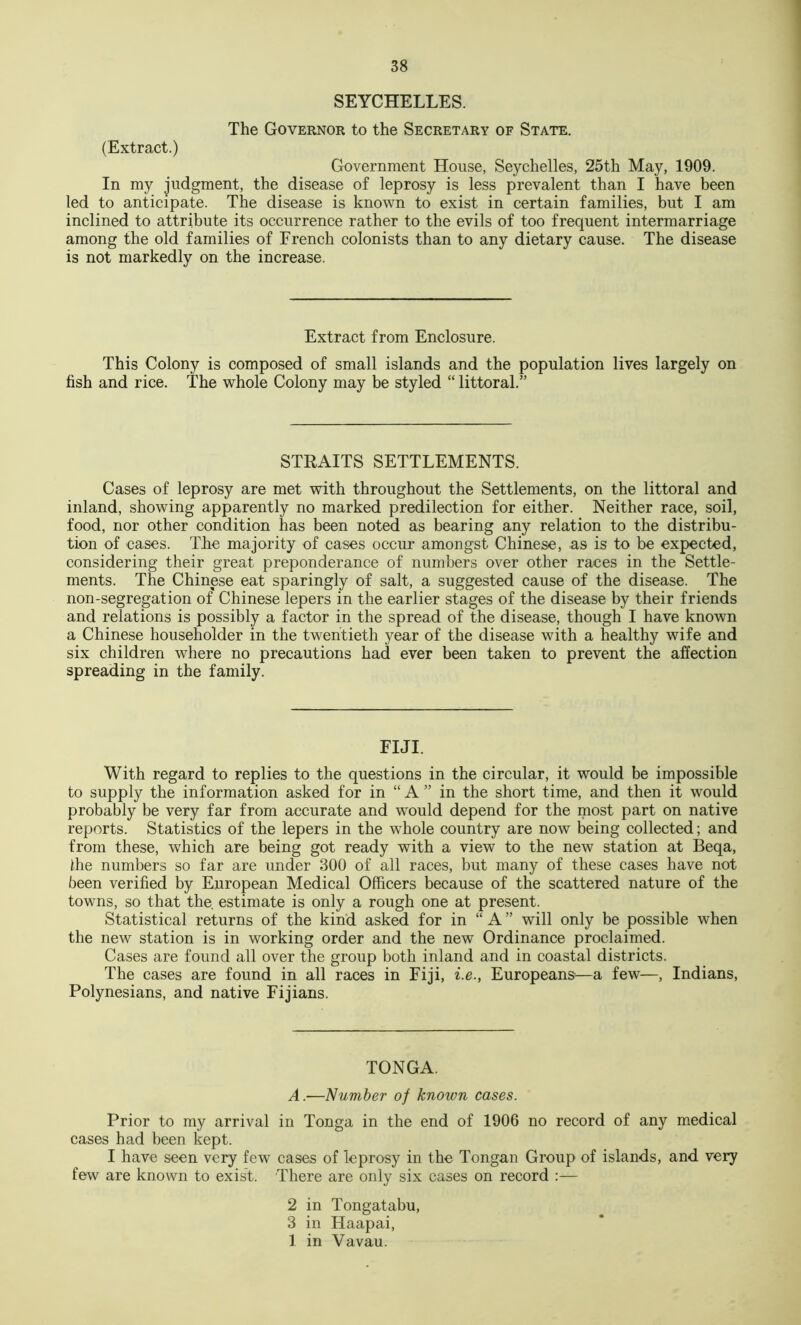 SEYCHELLES. The Governor to the Secretary of State. (Extract.) Government House, Seychelles, 25th May, 1909. In my Judgment, the disease of leprosy is less prevalent than I have been led to anticipate. The disease is known to exist in certain families, but I am inclined to attribute its occurrence rather to the evils of too frequent intermarriage among the old families of French colonists than to any dietary cause. The disease is not markedly on the increase. Extract from Enclosure. This Colony is composed of small islands and the population lives largely on fish and rice. The whole Colony may be styled “ littoral.” STRAITS SETTLEMENTS. Cases of leprosy are met with throughout the Settlements, on the littoral and inland, showing apparently no marked predilection for either. Neither race, soil, food, nor other condition has been noted as bearing any relation to the distribu- tion of cases. The majority of cases occur amongst Chinese, as is to be expected, considering their great preponderance of numbers over other races in the Settle- ments. The Chinese eat sparingly of salt, a suggested cause of the disease. The non-segregation of Chinese lepers in the earlier stages of the disease by their friends and relations is possibly a factor in the spread of the disease, though I have known a Chinese householder in the twentieth year of the disease with a healthy wife and six children where no precautions had ever been taken to prevent the affection spreading in the family. FIJI. With regard to replies to the questions in the circular, it would be impossible to supply the information asked for in “ A ” in the short time, and then it would probably be very far from accurate and would depend for the most part on native reports. Statistics of the lepers in the whole country are now being collected; and from these, which are being got ready with a view to the new station at Beqa, die numbers so far are under 300 of all races, but many of these cases have not been verified by European Medical Officers because of the scattered nature of the towns, so that the, estimate is only a rough one at present. Statistical returns of the kind asked for in “ A ” will only be possible when the new station is in working order and the new Ordinance proclaimed. Cases are found all over the group both inland and in coastal districts. The cases are found in all races in Fiji, i.e., Europeans—a few—, Indians, Polynesians, and native Fijians. TONGA. A.—Number of known cases. Prior to my arrival in Tonga in the end of 1906 no record of any medical cases had been kept. I have seen very few cases of leprosy in the Tongan Group of islands, and very few are known to exist. There are only six cases on record :— 2 in Tongatabu, 3 in Haapai, 1 in Vavau.