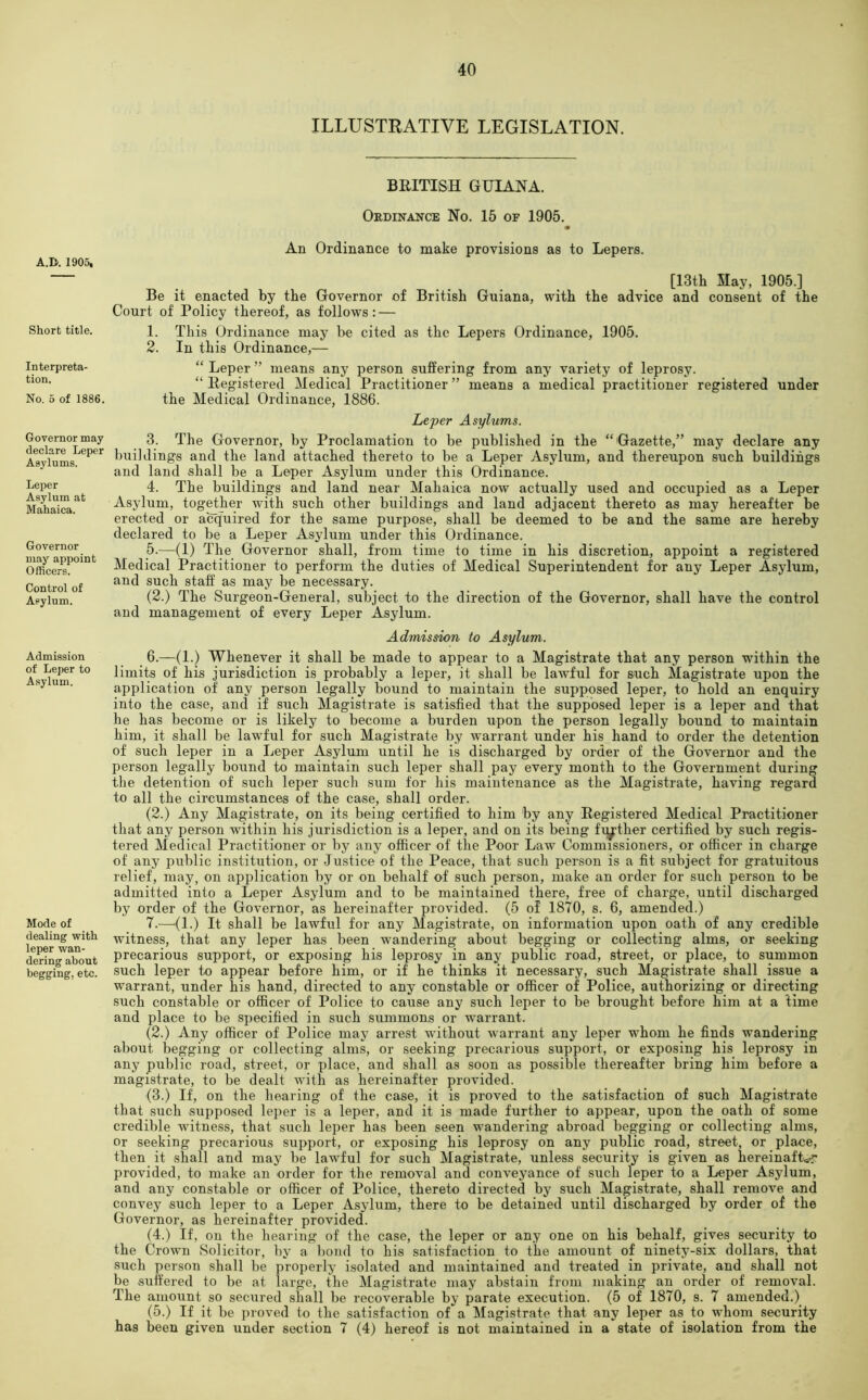 ILLUSTRATIVE LEGISLATION. A.n. 1905, Short title. Interpreta- tion. No. 5 of 1886. Governor may declare Leper Asylums. Leper Asylum at Mahaica. Governor may appoint Officers. Control of Asylum. Admission of Leper to Asylum. Mode of dealing with leper wan- dering about begging, etc. BEITISH GUIANA. Oedinance No. 15 of 1905. An Ordinance to make provisions as to Lepers. [13tli May, 1905.] Be it enacted by the Governor of British Guiana, with the advice and consent of the Court of Policy thereof, as follows: — 1. This Ordinance may be cited as the Lepers Ordinance, 1905. 2. In this Ordinance,— “ Leper ” means any person suffering from any variety of leprosy. “ Registered Medical Practitioner” means a medical practitioner registered under the Medical Ordinance, 1886. Leper Asylums. 3. The Governor, by Proclamation to be published in the “ Gazette,” may declare any buildings and the land attached thereto to be a Leper Asylum, and thereupon such buildings and land shall be a Leper Asylum under this Ordinance. 4. The buildings and land near Mahaica now actually used and occupied as a Leper Asylum, together with such other buildings and land adjacent thereto as may hereafter be erected or acquired for the same purpose, shall be deemed to be and the same are hereby declared to be a Leper Asylum under this Ordinance. 5. —(1) The Governor shall, from time to time in his discretion, appoint a registered Medical Practitioner to perform the duties of Medical Superintendent for any Leper Asylum, and such staff as may be necessary. (2.) The Surgeon-General, subject to the direction of the Governor, shall have the control and management of every Leper Asylum. Admission to Asylum. 6. —(1.) Whenever it shall be made to appear to a Magistrate that any person within the limits of his jurisdiction is probably a leper, it shall be lawful for such Magistrate upon the application of any person legally bound to maintain the supposed leper, to hold an enquiry into the case, and if such Magistrate is satisfied that the supposed leper is a leper and that he has become or is likely to become a burden upon the person legally bound to maintain him, it shall be lawful for such Magistrate by warrant under his hand to order the detention of such leper in a Leper Asylum until he is discharged by order of the Governor and the person legally bound to maintain such leper shall pay every month to the Government during the detention of such leper such sum for his maintenance as the Magistrate, having regard to all the circumstances of the case, shall order. (2.) Any Magistrate, on its being certified to him by any Registered Medical Practitioner that any person within his jurisdiction is a leper, and on its being further certified by such regis- tered Medical Practitioner or by any officer of the Poor Law Commissioners, or officer in charge of any public institution, or Justice of the Peace, that such person is a fit subject for gratuitous relief, may, on application by or on behalf of such person, make an order for such person to be admitted into a Leper Asylum and to be maintained there, free of charge, until discharged by order of the Governor, as hereinafter provided. (5 of 1870, s. 6, amended.) 7. —^(1.) It shall be lawful for any Magistrate, on information upon oath of any credible witness, that any leper has been wandering about begging or collecting alms, or seeking precarious support, or exposing his leprosy in any public road, street, or place, to summon such leper to appear before him, or if he thinks it necessary, such Magistrate shall issue a warrant, under his hand, directed to any constable or officer of Police, authorizing or directing such constable or officer of Police to cause any such leper to be brought before him at a time and place to be sjjecified in such summons or w'arrant. (2.) Any officer of Police may arrest without warrant any leper whom he finds wandering about begging or collecting alms, or seeking precarious support, or exposing his leprosy in any public road, street, or place, and shall as soon as possible thereafter bring him before a magistrate, to be dealt with as hereinafter provided. (3.) If, on the hearing of the case, it is proved to the satisfaction of such Magistrate that such supposed leper is a leper, and it is made further to appear, upon the oath of some credible witness, that such leper has been seen wandering abroad begging or collecting alms, or seeking precarious support, or exposing his leprosy on any public road, street, or place, then it shall and may be lawful for such Magistrate, unless security is given as hereinafWr provided, to make an order for the removal and conveyance of such leper to a Leper Asylum, and any constable or officer of Police, thereto directed by such Magistrate, shall remove and convey such leper to a Leper Asylum, there to be detained until discharged by order of the Governor, as hereinafter provided. (4.) If, on the hearing of the case, the leper or any one on his behalf, gives security to the Crown Solicitor, by a bond to his satisfaction to the amount of ninety-six dollars, that such person shall be properly isolated and maintained and treated in private, and shall not be suffered to be at large, the Magistrate may abstain from making an order of removal. The amount so secured shall be recoverable by parate execution. (5 of 1870, s. 7 amended.) (5.) If it be proved to the satisfaction of a Magistrate that any leper as to whom security has been given under section 7 (4) hereof is not maintained in a state of isolation from the