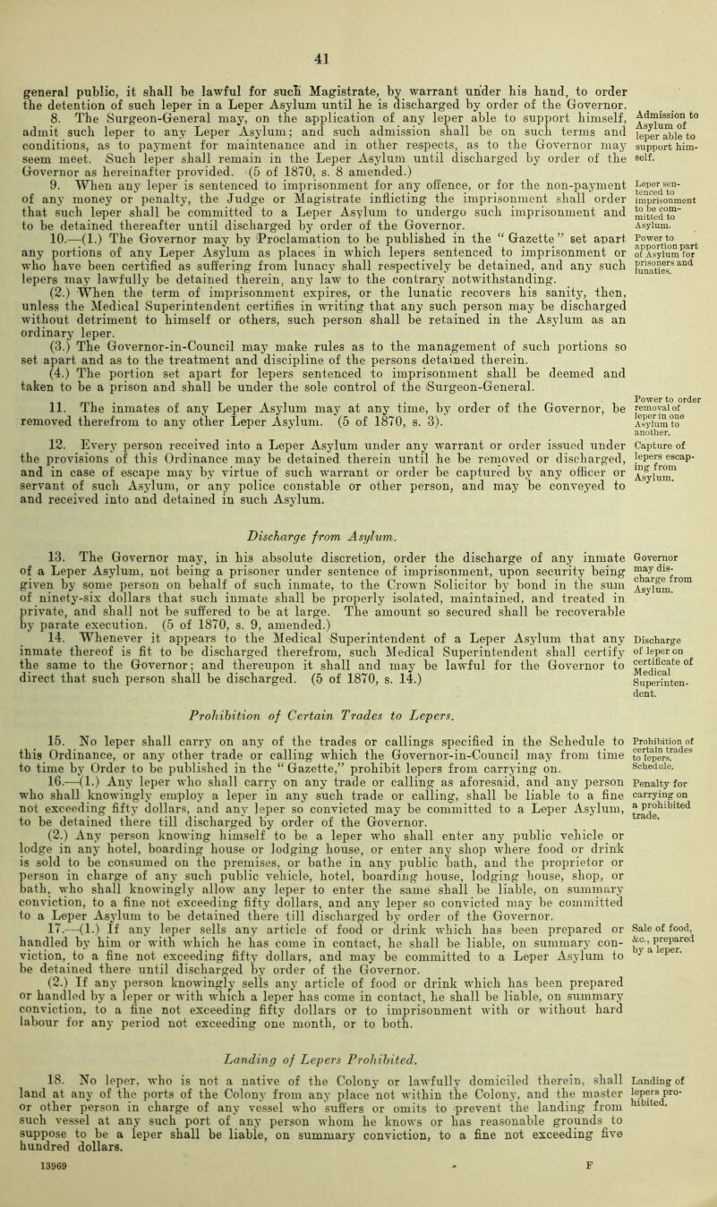 general public, it shall be lawful for sucb Magistrate, by warrant under bis band, to order the detention of such leper in a Leper Asylum until be is discharged by order of tbe Governor. 8. Tbe Surgeon-General may, on tbe application of any leper able to support bimself, admit sucb leper to any Leper Asylum; and sucb admission shall be on such terms and conditions, as to payment for maintenance and in other respects, as to tbe Governor may seem meet. Such leper shall remain in tbe Leper Asylum until discharged by order of tbe Governor as hereinafter provided. (5 of 1870, s. 8 amended.) 9. When any leper is sentenced to imprisonment for any offence, or for the non-payment of any money or penalty, tbe Judge or Magistrate inflicting the imprisonment shall order that such leper shall be committed to a Leper Asylum to undergo such imprisonment and to be detained thereafter until discharged by order of the Governor. 10. —(1.) The Governor may by ‘Proclamation to be published in the “Gazette” set apart any portions of any Leper Asylum as places in which lepers sentenced to imprisonment or who have been certified as suffering from lunacy shall respectively be detained, and any such lepers may lawfully be detained therein, any law to the contrary notwithstanding. (2.) When the term of imprisonment expires, or the lunatic recovers his sanity, then, unless the Medical Superintendent certifies in writing that any such person may be discharged without detriment to himself or others, such person shall be retained in the Asylum as an ordinary leper. (3.) The Governor-in-Council may make rules as to the management of such portions so set apart and as to the treatment and discipline of the persons detained therein. (4.) The portion set apart for lepers sentenced to imprisonment shall be deemed and taken to be a prison and shall be under the sole control of the iSurgeon-General. 11. The inmates of any Leper Asylum may at any time, by order of the Governor, be removed therefrom to any other Leper Asylum. (5 of 1870, s. 3). 12. Every person received into a Leper Asylum under any warrant or order issued under the provisions of this Ordinance may be detained therein until he be rernoved or discharged, and in case of escape may by virtue of such warrant or order be captured by any officer or servant of such Asylum, or any police constable or other person, and may be conveyed to and received into and detained in such Asylum. Discharge from Asylum. 13. The Governor may, in his absolute discretion, order the discharge of any inmate of a Leper Asylum, not being a prisoner under sentence of imprisonment, upon security being given by some person on behalf of such inmate, to the Crown Solicitor by bond in the sum of ninety-six dollars that such inmate shall be properly isolated, maintained, and treated in private, and shall not be suffered to be at large. The amount so secured shall be recoverable by parate execution. (5 of 1870, s. 9, amended.) 14. Whenever it appears to the Medical Superintendent of a Leper Asylum that any inmate thereof is fit to be discharged therefrom, such Medical Sxiperintendent shall certify the same to the Governor; and thereupon it shall and may be lawful for the Governor to direct that such person shall be discharged. (5 of 1870, s. 14.) Prohibition of Certain Trades to Lepers. 15. No leper shall carry on any of the trades or callings specified in the Schedule to this Ordinance, or any other trade or calling which the Governor-in-Council may from time to time by Order to be published in the “ Gazette,” prohibit lepers from carrying on. 16. —(1.) Any leper who shall carry on any trade or calling as aforesaid, and any person who shall knowingly employ a leper in any such trade or calling, shall be liable to a fine not exceeding fifty dollars, and any leper so convicted may be committed to a Leper Asylum, to be detained there till discharged by order of the Governor. (2.) Any person knowing himself to be a leper who shall enter any public vehicle or lodge in any hotel, boarding house or lodging house, or enter any shop where food or drink is sold to be consumed on the premises, or bathe in any public bath, and the proprietor or person in charge of any such public vehicle, hotel, boarding house, lodging house, shop, or bath, who shall knowingly allow any leper to enter the same shall be liable, on summary conviction, to a fine not exceeding fifty dollars, and any leper so convicted may be committed to a Leper Asylum to be detained there till discharged by order of the Governor. 17. -—(1.) If any leper sells any article of food or drink which has been prepared or handled by him or with which he has come in contact, he shall be liable, on summary con- viction, to a fine not exceeding fifty dollars, and may be committed to a Leper xVsylum to be detained there until discharged by order of the Governor. (2.) If any person knowingly sells any article of food or drink which has been prepared or handled by a leper or with winch a leper has come in contact, he shall be liable, on sximmary conviction, to a fine not exceeding fifty dollars or to imprisonment with or without hard labour for any period not exceeding one month, or to both. Landing of Lepers Prohibited. 18. No leper, who is not a native of the Colony or lawfully domiciled therein, shall land at any of the ports of the Colony from any place not within the Colony, and the master or other person in charge of any vessel who sufliers or omits to 'prevent ithe landing from such vessel at any such port of any person whom he knows or has reasonable grounds to suppose to be a leper shall be liable, on summary conviction, to a fine not exceeding five hundred dollars. 13969 - F Admission to Asylum of leper able to support him- self. Leper sen- tenced to imprisonment to be com- mitted to Asylum. Power to apportion part of Asylum for prisoners and lunatics. Power to order removal of leper in one Asylum to another. Capture of lepers escap- ing from Asylum. Governor may dis- charge from Asylum. Discharge of leper on certificate of Medical Superinten- dent. Prohibition of certain trades to lepers. Schedule. Penalty for carrying on a prohibited trade. Sale of food, &c., prepared by a leper. Landing of lepers pro- hibited.