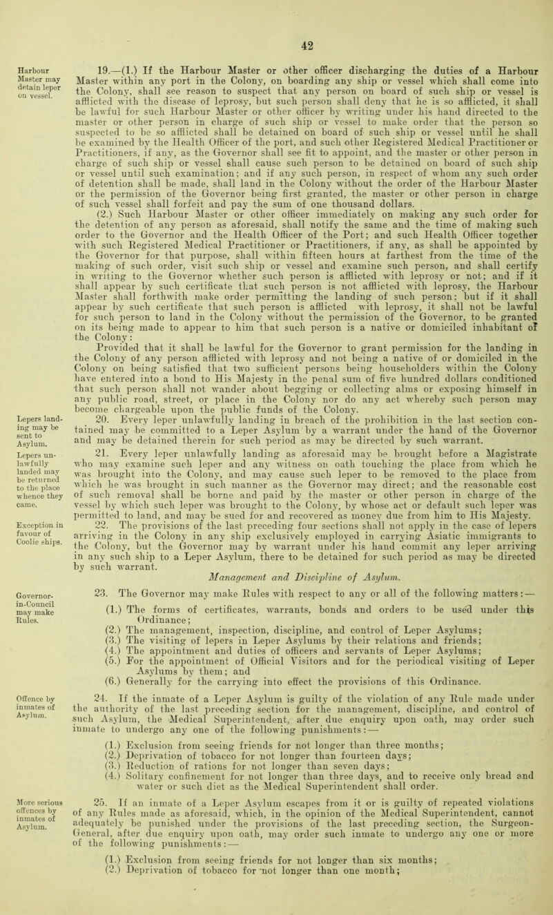 Harbour Master may detain leper on vessel. Lepers land- ing may be sent to Asylum. Lepers un- lawfully landed may be returned to tbe place whence they came. Exception in favour of Coolie ships. Governor- in-Council may make Rules. Offence by inmates of Asylum. More serious offences by inmates of Asylum. 19. —(1.) If tlie Harbour Master or other officer discharging the duties of a Harbour Master within any port in the Colony, on boarding any ship or vessel which shall come into the Colony, shall see reason to suspect that any person on board of such ship or vessel is afflicted with the disease of leprosy, but such person shall deny that he is .so afflicted, it shall be lawful for such Harbour Master or other officer by writing under his hand directed to the master or other person in charge of such ship or vessel to make order that the person so suspected to be so afflicted shall be detained on board of such ship or vessel until he shall be examined by the Health Officer of the port, and such other Ilegistered Medical Practitioner or Practitioners, if any, as the Governor shall see fit to appoint, and the master or other person in charge of such ship or vessel shall cause such person to be detained on board of such ship or vessel until such examination; and if any such person, in respect of whom any such order of detention shall be made, shall land in the Colony without the order of the Harbour Master or the permission of the Governor being first granted, the master or other person in charge of such vessel shall forfeit and pay the sum of one thousand dollars. (2.) Such Harbour Master or other officer immediately on making any such order for the detention of any person as aforesaid, shall notify the same and the time of making such order to the Governor and the Health Officer of the Port; and such Health Officer together with such Eegistered Medical Practitioner or Practitioners, if any, as shall be appointed by the Governor for that purpose, shall within fifteen hours at farthest from the time of the making of such order, visit such ship or vessel and examine such person, and shall certify in writing to the Governor whether -such person is afflicted with leprosy or not; and if it shall appear by such certificate that such person is not afflicted with leprosy, the Harbour Master shall forthwith make order permitting the landing of such person; but if it shall appear by such certificate that such person is afflicted with leprosy, it shall not be lawful for such person to land in the Colony without the permission of the Governor, to be granted on its being made to appear to him that such person is a native or domiciled inhabitant oT the Colony : Provided that it shall be lawful for the Governor to grant permission for the landing in the Colon}' of any person afflicted with leprosy and not being a native of or domiciled in the Colony on being satisfied that two sufficient persons being householders within the Colony have entered into a bond to His Majesty in the penal sum of five hundred dollars conditioned that such person shall not wander about begging or collecting alms or exposing himself in any public road, street, or place in the Colony nor do any act whereby such person may become chargeable upon the public funds of the Colony. 20. Every leper unlawfully landing in breach of the prohibition in the last section con- tained may be committed to a Leper Asylum by a warrant under the hand of the Governor and may be detained therein for such period as may be directed by such warrant. 21. Every leper \inlawfully landing as aforesaid may be brought before a Magistrate who may examine such leper and any witness on oath touching the place from which he was brought into the Colony, and may cause such leper to be removed to the place from which he was brought in such manner as the Governor may direct; and the reasonable cost of such removal shall be borne and paid by the master or other person in charge of the vessel by which such leper was brought to the Colony, by whose act or default siich leper was permitted to land, and may be sued for and recovered as money due from him to His Majesty. 22. The provisions of the last preceding four sections shall not apply in the case of lepers arriving in the Colony in any ship exclusively employed in carrying Asiatic immigrants to the Colony, but the Governor may by warrant under his hand commit any leper arriving in any such ship to a Leper Asylum, there to be detained for such period as may be directed by such warrant. Management and Discipline of Asylum. 23. The Governor may make Eules with respect to any or all of the following matters: — (1.) The forms of certificates, warrants, bonds and orders to be use'd under th^s Ordinance; (2.) The management, inspection, discipline, and control of Leper Asylums; (3.) The visiting of lepers in Leper Asylums by their relations and friends; (4.) The appointment and duties of officers and servants of Leper Asylums; (5.) For the appointment of Official Visitors and for the periodical visiting of Leper Asylums by them; and (6.) Generally for the carrying into effect the provisions of this Ordinance. 24. If the inmate of a Leper Asylum is gxiilty of the violation of any Exile made under the authority of the last preceding section for the management, discipline, and control of such Asylum, the Medical Superintendent, after due enquiry upon oath, may order such inmate to undergo any one of the following punishments: — (1.) Exclusion from seeing friends for not longer than three months; (2.) Deprivation of tobacco for not longer than fourteen days; (3.) Eeduction of rations for not longer than seven days; (4.) Solitary confinement for not longer than three day's, and to receive only bread and water or such diet as the Medical Superintendent shall order. 25. If an inmate of a Leper Asylum escapes from it or is guilty of repeated violations of any Eules made as aforesaid, which, in the opinion of the Medical Superintendent, cannot adequately be punished under the provisions of the last preceding section, the Surgeon- General, after due enquiry upon oath, may order such inmate to undergo any one or more of the following punishments:-— (1.) Exclusion from seeing friends for not longer than six months; (2.) Deprivation of tobacco for'not longer than one month;