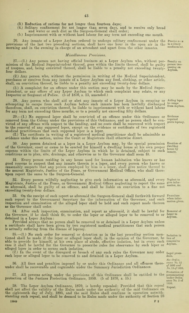 (3.) Eeduction of rations for not longer than fourteen days; (4.) Solitary confinement for not longer than seven days, and to receive only bread and water or such diet as the Surgeon-General shall order; (5.) Imprisonment with or without hard labour for any term not exceeding one month. 26. Any inmate of a Leper Asylum ordered to undergo solitary confinement under the provisions of the last two preceding sections, shall have one hour in the open air in the morning and in the evening in charge of an attendant and apart from the other inmates. Miscellaneous Provisions. 27. —(1.) Any person not having official business at a Leper Asylum who, without per- mission of the Medical Superintendent thereof, goes within the limits thereof, shall be guilty of trespass, and, being convicted thereof, shall be liable to a penalty not exceeding twenty- four dollars. (2.) Any person who, without the permission in writing of the Medical Superintendent, purchases or receives from any inmate of a Leper Asylum any food, clothing, or other article, shall, on conviction thereof, be liable to a penalty not exceeding twenty-four dollars. (3.) A complaint for an offence under this section may be made by the Medical Super- intendent, or any officer of any Leper Asylum to which such complaint may relate, or any Inspector or Sergeant of Police. (5 of 1870, s. 13, amended.) 28. Any person who shall aid or abet any inmate of a Leper Asylum in escaping or attempting to e,scape from such Asylum before such inmate has been lawfully discharged therefrom, shall, on conviction thereof, be liable to imprisonment with or without hard labour for any term not exceeding three months, or to a penalty not exceeding fifty dollars. 29. —(1.) No supposed leper shall be convicted of an offence under this Ordinance or removed from the Colony under the provisions of this Ordinance, and no person shall be con- victed of any offence with respect to the landing, and no costs shall be recovered with respect to the removal of any supposed leper, except on the evidence or certificate of two registere'd medical practitioners that such supposed leper is a leper. (2.) The certificate in writing of a registered medical practitioner shall be admissible as evidence under this section, unless the Court or Magistrate shall otherwise direct. 30. Any person detained as a leper in a Leper Asylum may, by the special permission of the Governor, erect or cause to be erected for himself a dwelling house at his own proper expense within the limits of the Leper Asylum in which he is detained, subject to such conditions as to plan, site, drainage, and otherwise as to the Governor shall seem fit. 31. Every person residing in any house used for human habitation who knows or has good reasons to suspect that any inmate therein is a leper, and every person who knows or reasonably suspects that any person employed by him is a leper, shall give notice thereof to the nearest Magistrate, Justice of the Peace, or Government Medical Officer, who shall there- upon report the same to the Surgeon-General. 32. Every person wilfully neglecting to give such information as aforesaid, and every Magistrate, Justice of the Peace, or Government Medical Officer neglecting to report the same a.s aforesaid, shall be guilty of an offence, and shall be liable on conviction to a fine not exceeding twenty-four dollars. 33. On the receipt of such report as aforesaid the Surgeon-General shall forthwith forward such report to the Government Secretary for the information of the Governor, and siicli inspection and examination of the alleged leper shall be held and such report made thereon as the Governor shall order. 34. After such insj)ection, examination, and report as aforesaid, it shall be lawful for the Governor, if he shall think fit, to order the leper or alleged leper to be removed to or detained in a Leper Asylum: Provided always that no person shall be removed to or detained in a Leper Asylum unless a certificate shall have been given by two registered medical practitioners that such person is actually suffering from the disease of leprosy. 35. —(1.) No such order for removal or detention as in the last preceding section men- tioned shall be made if the leper or alleged leper shall, in the opinion of the Governor, be able to provide for himself, at his own place of abode, effective isolation, but in every such case it shall be lawful for the Governor to prescribe rules for observance by such leper or alleged leper in order to secure such isolation. (2.) In the event of the disregard or breach of any such rules the Governor may order such leper or alleged leper to be removed to and detained in a Leper Asylum. 36. All fines and penalties imposed by or under this Ordinance and all offences there- under shall be recoverable and cognizable under the Summary Jurisdiction Ordinances. 37. All persons acting under the provisions of this Ordinance shall be entitled to the protection of the Justices Protection Ordinance, 1850. (5 of 1870, s. 15.) 38. The Leper Asylum Ordinance, 1870, is hereby repealed; Provided that this repeal shall not affect the validity of the Rules made under the authority of the said Ordinance on the eighteenth day of July, 1895, and the said Rules shall continue in operation notwith- standing such repeal, and shall be deemed to be Rules made under the authority of Section 23 13969 F 2 Provisicn fB to solitary confinemfnt. Penalty on person tres- passing on Asylum. Aiding leper to escape from Asylum. Evidence required prove leprosy. Erection of dwelling house by inmate. Xeglect to give infor- mation, &c. Procedure when infor- mation given. Eemoval of Leper to Asylum. Isolation in lieu of removal to A.sylum. Legal proce- dure. See Ordin- ances \b. 12 of 1893 and Xo. 13 0/1893. Protection of persons acting under Ordin- ance No. 2 of 1850. Repeal.