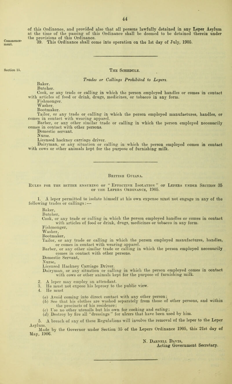 Commence- ment. Section 15. of this Ordinance, and provided also that all persons lawfully detained in any Leper A.sylum at the time of the passing of this Ordinance shall be deemed to be detained therein under the provisions of this Ordinance. 39. This Ordinance shall come into operation on the 1st day of July, 1905. The Schedule. Trades or Callings Prohibited to Lepers. Baker. Butcher. Cook, or any trade or calling in which the person employed handles or comes in contact with articles of food or drink, drugs, medicines, or tobacco in any form. Fishmonger. Washer. Bootmaker. Tailor, or any trade or calling in which the person employed manufactures, handles, or comes in contact with wearing apparel. Barber, or any other similar trade or calling in which the person employed necessarily comes in contact with other persons. Domestic servant. Nurse. Licensed hackney carriage driver. DairjTuan, or any situation or calling in which the person employed comes in contact with cows or other animals kept for the purpose of furnishing milk. British Guiana. Rules foe the better ensuring of “ Effective Isolation ” of Lepers under Section 35 OF THE Lepers Ordinance, 1905. 1. A leper permitted to isolate himself at his own expense must not engage in any of the following trades or callings: — Baker, Butcher, Cook, or auy trade or calling in which the person employed handles or comes in contact with articles of food or drink, drugs, medicines or tobacco in any form. Fishmonger, Washer, Bootmaker, Tailor, or any trade or calling in which the person employed manufactures, handles, or comes in contact with wearing ajiparel. Barber, or any other similar trade or calling in which the person employed necessarily comes in contact with other persons. Domestic Servant, Nurse, Licensed Hackney Carriage Driver. Dairyman, or any situation or calling in which the person employed comes in contact with cows or other animals kept for the purpose of furnishing milk. 2. A leper may employ an attendant. 3. He must not expose his leprosy to the public view. 4. He must (rt) Avoid coming into direct contact with any other person; \b) See that his clothes are washed separately from those of other persons, and within tlie precincts of his residence; (c) Use no other utensils but his own for cooking and eating; (d) Destroy by fire all “dressings ” for ulcers that have been used by him. 5. A breach of any of these Regulations will involve the removal of the leper to the Leper Asylum. _ • 1 i. Made by tlie Governor under Section 35 of the Lepers Ordinance 1905, this 21st day of May, 1906. N. Darnell Davis, Acting Government Secretary.