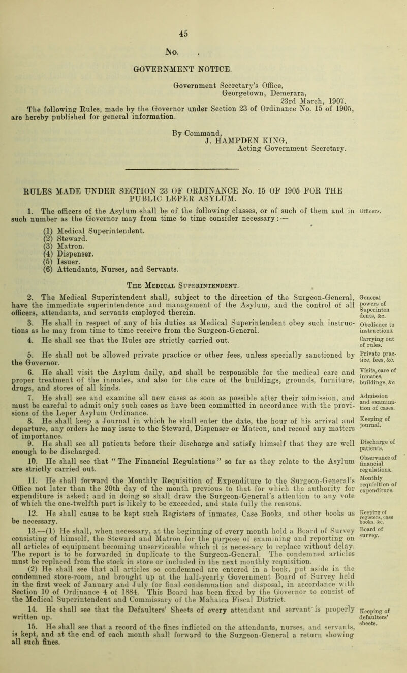 bio. GH3VEENMENT NOTICE. Government Secretary’s Office, Georgetown, Demerara, 23rd March, 1907. The following Eules, made by the Governor under Section 23 of Ordinance No. 15 of 1905, are hereby published for general information. By Command, J. HAMPDEN KING, Acting Government Secretary. RULES MADE UNDER SBOTION 23 OF ORDINANCE No. 15 OF 1905 FOR THE PUBLIC LEPER ASYLUM. 1. The officers of the Asylum shall be of the following classes, or of such of them and in such number as the Governor may from time to time consider necessary: — (1) Medical Superintendent. (2) Steward. (3) Matron. (4) Dispenser. (5) Issuer. (6) Attendants, Nurses, and Servants. The Medical Superintendent. 2. The Medical Superintendent shall, subject to the direction of the Surgeon-General, have the immediate superintendence and management of the Asylum, and the control of all officers, attendants, and servants employed therein. 3. He shall in respect of any of his duties as Medical Superintendent obey such instruc- tions as he may from time to time receive from the Surgeon-General. 4. He shall see that the Rules are strictly carried out. 5. He shall not be allowed private practice or other fees, unless specially sanctioned by the Governor. 6. He shall visit the Asylum daily, and shall be responsible for the medical care and proper treatment of the inmates, and also for the care of the buildings, grounds, furniture, drugs, and stores of all kinds. 7. He shall see and examine all new cases as soon as possible after their admission, and must be careful to admit only such cases as liave been committed in accordance with the provi- sions of the Leper Asylum Ordinance. 8. He shall keep a Journal in which he shall enter the date, the hour of his arrival and departure, any orders he may issue to the Steward, Dispenser or Matron, and record any matters of importance. 9. He shall see all patients before their discharge and satisfy himself that they are well enough to be discharged. 10. He shall see that “ The Financial Regulations ” so far as they relate to the Asylum are strictly carried out. 11. He shall forward the Monthly Requisition of Expenditure to the Surgeon-General’s Office not later than the 20th day of the month previous to that for which the authority for expenditure is asked; and in doing so shall draw the Surgeon-General’s attention to any vote of which the one-twelfth part is likely to be exceeded, and state fully the reasons. 12. He shall cause to be kept such Registers of inmates. Case Books, and other books as be necessary. 13. —(1) He shall, when necessary, at the beginning of every month hold a Board of Survey consisting of himself, the Steward and Matron for the purpose of examining and reporting on all articles of equipment becoming unserviceable which it is necessary to replace without delay. The report is to be forwarded in duplicate to the Surgeon-General. The condemned articles must be replaced from the stock in store or included in the next monthly requisition. (2) He shall see that all articles so condemned are entered in a book, put aside in the condemned store-room, and brought up at the half-yearly Government Board of Survey held in the first week of January and July for final condemnation and disposal, in accordance with Section 10 of Ordinance 4 of 1884. This Board has been fixed by the Governor to consist of the Medical Superintendent and Commissarj^ of the Mahaica Fiscal District. 14. He shall see that the Defaulters’ Sheets of every attendant and servant' is properly written up. 15. He shall see that a record of the fines inflicted on the attendants, nurses, and servants, is kept, and at the end of each month shall forward to tlie Surgeon-General a return showing all such fines. Officer.-i. General powers of Superinten dents, &c. Obedience to instructions. Carrying out of rules. Private prac- tice, fees, &c. Visits, care of inmates, buildings, &c Adrnission and examina- tion of cases. Keeping of journal. Discharge of patients. Observance of financial regulations. Monthly requisition of expenditure. Keeping of registers, ease books, &c. Board of survey. Keeping of defaulters’ sheets.