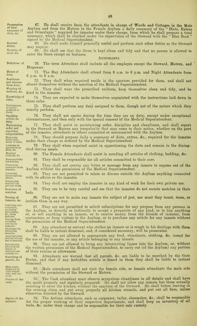 Preparation of total summary of diets, &c. General duties. Keeping of store, &c. Definition of. Hours of duty. Residence and absence from duty. vVearing of uniform, &c. Knowledge of rules. Perform.anco of duties assigned to them. Smoking whilst on duty. Maintaining order and reporting irregularities. Preparing daily sum- mary of diets. Assisting in apportioning diets, &c. Ifonding clothing, &c. Responsibility for articles. Conveying messages from inmates. Gossiping about asylum affairs. Employing inmates for private work. Secretion of matches. Teasing of inmates, &c. Soliciting sub- scriptions, accepting perquisites, Ac., from Inmates. Buying from or selling articles to inmates. Dismissal for illtreating inmates. Appropriating articles belong- ing to inmates. Introducing intoxicating liquor or carrying out rations, «Sc. Searching of parcels, &c. Male atten- dants not to visit female side, and vice versa. Duties of the cook. Duties of the artisans. 67. Tie shall receive from the attendants in charge of Wards and Cottages in the Male Asylum and from the Matron in the Female Asylum a daily summary of the “ Diets, Extras and Stimulants ” required for inmates under their charge, from which he shall prepare a total summary, which shall be checked under the supervision of the Steivard with the “ Diet Book ” signed by the Medical Superintendent. 68. He shall make himself generally useful and perform such other duties as the Steward may require. 69. He shall see that the Store is kept clean and tidy and that no person is allowed to enter the Store except on business. Attendants. 70. The term Attendant shall include all the employes except the Steward, Matron, and Dispenser. 71. The Day Attendants shall attend from 6 a.m. to 6 p.m. and Night Attendants from 6 p.m. to 6 a.m. 72. They .shall when required reside in the quarters provided for them, and shall not absent themselves without the sanction of the Medical Superintendent. 73. They shall wear the prescribed uniform, keep themselves clean and tidy, and be kind to the inmates. 74. They are expected to make themselves acquainted with the instructions laid down in these rules. 75. They shall perform any duty assigned to them, though not of the nature which they usually perform. 76. They shall not smoke during the time they are on duty, except under exceptional circumstances, and then only with the special consent of the Medical Superintendent. 77. They shall assist in maintaining order, discipline and cleanliness, and shall report to the Steward or Matron any irregularity that may come to their notice, whether on the part of the inmates, attendants or others connected or unconnected with the Asylum. 78. They should prepare daily a summary of diets, extras, &c., required for the inmates under their charge as ordered by the Medical Superintendent. 79. They shall when required assist in apportioning the diets and remain in the dining- .shed during meals. 80. The Female Attendants shall assist in mending all articles of clothing, bedding, &c. 81. They shall be responsible for all articles committed to their care. 82. They shall not convey any letter or message from any inmate to anyone out of the Asylum without the permission of the Medical Superintendent. 83. They are not permitted to relate or discuss outside the Asylum anything connected with its affairs or the inmates. 84. They shall not employ the inmates in any kind of work for their own private use. 85. They are to be very careful and see that the inmates do not secrete matches in their beds. ,86. They are not to make any inmate the subject of jest, nor must they taunt, tease, or irritate them in any way. 87. They are not permitted to solicit subscriptions for any purpose from any persons in the Asylum, or directly or indirectly to accept a perquisite of any kind, or to buy anything of, or sell anything to an inmate, or to receive money from the friends of inmates, from contractors, or from visitors to the Asylum, or to purchase any article for any inmate without the permission of the Medical Superintendent. 88. Any attendant or servant who strikes an inmate or is rough in his dealings with them shall be liable to instant dismissal, and, if considered necessary, will be prosecuted. 89. They are not allowed to appropriate any food, stimulants, clothing, &c. issued for the use of the inmates, or any article belonging to any inmate. 90. They are not allowed to bring any intoxicating liquor into the Asylum, or, without the written permission of the Medical Superintendent, to carry out (of the Asylum) any portion of their rations or allowances. 91. Attendants are warned that all parcels, &c. are liable to be searched by the Gate Porter, and that if any forbidden article is found in them they shall be liable to instant dismissal. 92. Male attendants shall not visit the female side, or female attendants the male side without the permission of the Steward or Matron. 93. The Cook attendant must observe scrupulous cleanliness in all details and shall have the meals properly and regularly prepared. He shall not allow any inmate but those actually assisting to enter the kitchen without the sanction of the Steward. He shall before leaving in the evening clean and put away properly all kitchen utensils, and put out all fires, unless otherwise directed by the Steward. 94. The Artisan attendants, such as carpenter, tailor, shoemaker, &c., shaH be responsible for the proper working of their respective departments, and shall keep an inventory of all tools, &c. under their charge and be responsible for their safe custody.