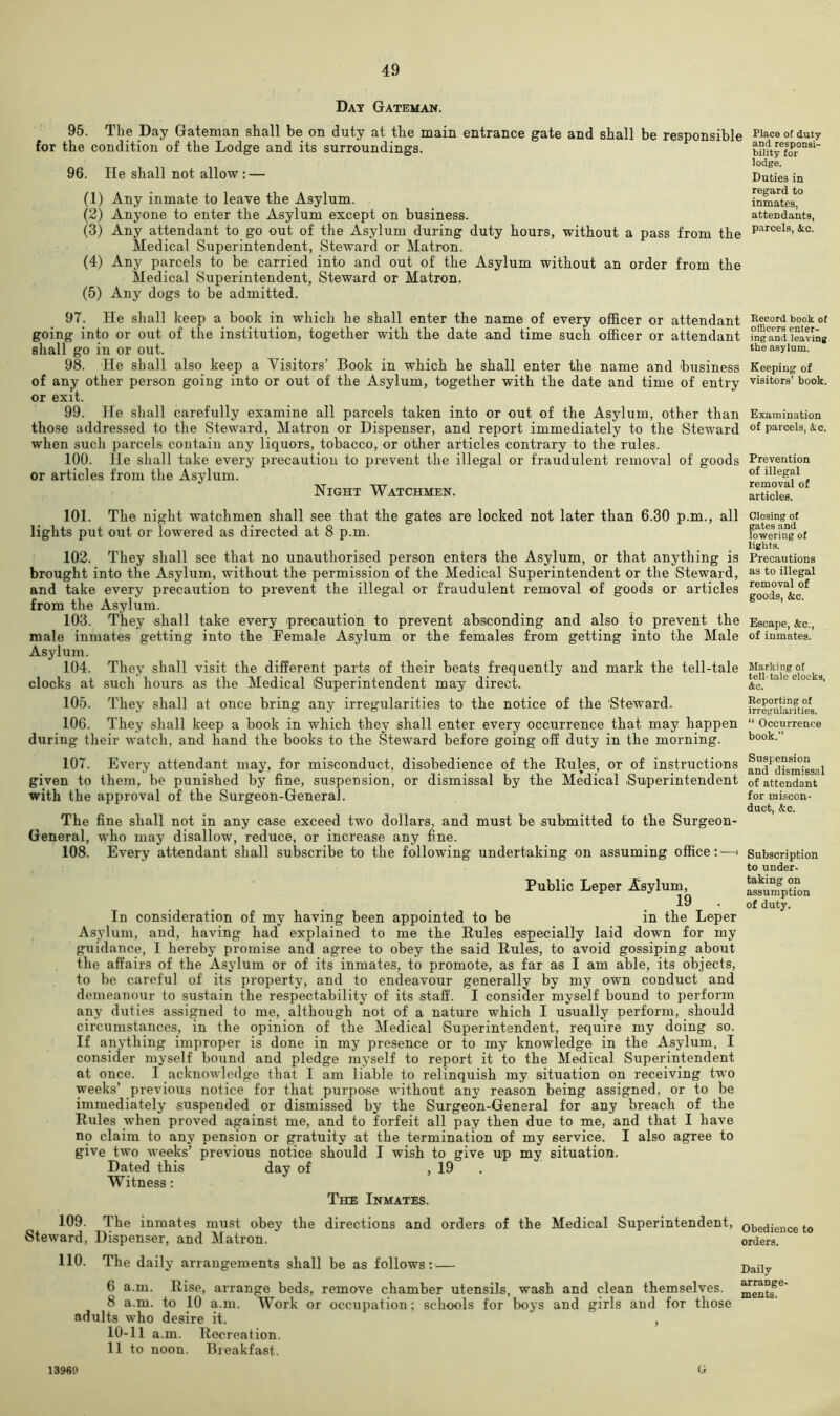 Day Gateman. 95. The Day Gateman shall be on duty at the main entrance gate and shall be responsible for the condition of the Lodge and its surroundings. 96. lie shall not allow : — (1) Any inmate to leave the Asylum. (2) Anyone to enter the Asylum except on business. (3) Any attendant to go out of the Asylum during duty hours, without a pass from the Medical Superintendent, Steward or Matron. (4) Any parcels to be carried into and out of the Asylum without an order from the Medical Superintendent, Steward or Matron. (5) Any dogs to be admitted. Place of duty and responsi- bility for lodge. Duties in regard to inmates, attendants, parcels, Ac. 97. He shall keep a book in which he shall enter the name of every officer or attendant going into or out of the institution, together with the date and time such officer or attendant shall go in or out. 98. 'He shall also keep a Visitors’ Book in which he shall enter the name and business of any other person going into or out of the Asylum, together with the date and time of entry or exit. 99. He shall carefully examine all parcels taken into or out of the Asylum, other than those addressed to the Steward, Matron or Dispenser, and report immediately to the Steward when such parcels contain any liquors, tobacco, or other articles contrary to the rules. 100. He shall take every precaution to prevent the illegal or fraudulent removal of goods or articles from the Asylum. Night Watchmen. Eecord book of offlcera enter- ing and leaving the asylum. Keeping of visitors’ book. Examination of parcels, Ac. Prevention of illegal removal of articles. 101. The night watchmen shall see that the gates are locked not later than 6.30 p.m., all lights put out or lowered as directed at 8 p.m. 102. They shall see that no unauthorised person enters the Asylum, or that anything is brought into the Asylum, without the permission of the Medical Superintendent or the Steward, and take every precaution to prevent the illegal or fraudulent removal of goods or articles from the Asylum. 103. They shall take every precaution to prevent absconding and also to prevent the male inmates getting into the Female Asylum or the females from getting into the Male Asylum. 104. They shall visit the different parts of their beats frequently and mark the tell-tale clocks at such hours as the Medical iSuperintendent may direct. 105. They shall at once bring any irregularities to the notice of the Steward. 106. They shall keep a book in which they shall enter every occurrence that may happen during their watch, and hand the books to the Steward before going off duty in the morning. 107. Every attendant may, for misconduct, disobedience of the Bulges, or of instructions given to them, be punished by fine, suspension, or dismissal by the Medical .Superintendent with the approval of the Surgeon-General. The fine shall not in any case exceed two dollars, and must be submitted to the Surgeon- General, who may disallow, reduce, or increase any fine. 108. Every attendant shall subscribe to the following undertaking on assuming office: —i Public Leper Asylum, 19 . In consideration of my having been appointed to be in the Leper Asylum, and, having had explained to me the Rules especially laid down for my guidance, I hereby promise and agree to obey the said Rules, to avoid gossiping about the affairs of the Asylum or of its inmates, to promote, as far as I am able, its objects, to be careful of its property, and to endeavour generally by my own conduct and demeanour to sustain the respectability of its staff. I consider myself bound to perform any duties assigned to me, although not of a nature which I usually nerform, should circumstances, in the opinion of the Medical Superintendent, require my doing so. If anything improper is done in my presence or to my knowledge in the Asylum, I consider myself bound and pledge myself to report it to the Medical Superintendent at once. I acknowledge that I am liable to relinquish my situation on receiving two weeks’ previous notice for that purpose without any reason being assigned, or to be immediately suspended or dismissed by the Surgeon-General for any breach of the Rules when proved against me, and to forfeit all pay then due to me, and that I have no claim to any pension or gratuity at the termination of my service. I also agree to give two weeks’ previous notice should I wish to give up my situation. Dated this day of , 19 . Witness: The Inmates. 109. The inmates must obey the directions and orders of the Medical Superintendent, Steward, Dispenser, and Matron. Closing of gates and lowering of lights. Precautions as to illegal removal of goods, Ac. Escape, Ac., of inmates. Marking of tell-tale clocks, &c. Reporting of irregularities. “ Occurrence book.” Suspension and dismissal of attendant for miscon- duct, Ac. Subscription to under- taking on assumption of duty. Obedience to orders. 110. The daily arrangements shall be as follows:— Daily 6 a.m. Rise, arrange beds, remove chamber utensils, wash and clean themselves, ^entf^ 8 a.m. to 10 a.m. Work or occupation; schools for boys and girls and for those adults who desire it. , 10-11 a.m. Recreation. 11 to noon. Bieakfast. 1396i> G