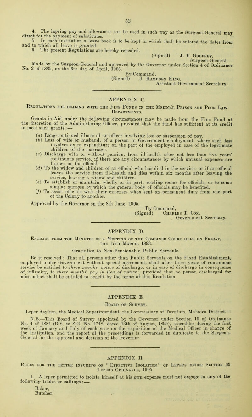 4. The lapsing pay and allowances can be used in such way as the Surgeon-General may direct for the payment of substitutes. 5. In each institution a leave book is to be kept in which shall be entered the dates from and to which all leave is granted. 6. The present Regulations are hereby repealed. (Signed) J. E. Godfrey, Surgeon-General. Made by the Surgeon-General and approved by the Governor under Section 4 of Ordinance No. 2 of 1885, on the 6th day of April, 1906. By Command, (Signed) J. Hampden King, Assistant Government Secretary. APPENDIX C. Regulations for dealing with the Fine Funds in the Medical Prison and Poor Law Departments. Grants-in-Aid under the following circumstances may be made from the Fine Fund at the discretion of the Administering Officer, provided that the fund has sufficient at its credit to meet such grants : — (a) Long-continued illness of an officer involving loss or suspension of pay. (b) Loss of wife or husband, of a person in Government employment, where such loss involves extra expenditure on the part of the employed in case of the legitimate children of the marriage. (c) Discharge with or without pension, from ill-health after not less than five years’ continuous service, if there are any circumstances by which unusual expenses are thrown on the official. (d) To the widow and children of an official who has died in the service; or if an official leaves the service from ill-health and dies within six months after leaving the service, leaving a widow and children. (e) To establish or maintain, wholly or in part, reading-rooms for officials, or to some similar purpose by which the general body of officials may be benefited. (/) To assist officials with their expenses when sent on permanent duty from one part of the Colony to another. Approved by the Governor on the 8th June, 1905. By Command, (Signed) Charles T. Cox, Government Secretary. APPENDIX D. Extract from the Minutes of a Meeting of the Combined Court held on Friday, THE 17th March, 1893. Gratuities to Non-Pensionable Public Servants. Be it resolved : That all persons other than Public Servants on the Fixed Establishment, employed under Government without special agreement, shall after three years of continuous service be entitled to three months’ notice of discharge, or in case of discharge in consequence of infirmity, to three months’ pay in lieu of notice: provided that no person discharged for misconduct shall be entitled to benefit by the terms of this Resolution. APPENDIX E. Board of Survey. Leper Asylum, the Medical Superintendent, the Commissiary of Taxation, Mahaica District. N.B.—This Board of Survey appointed by the Governor under Section 10 of Ordinance No. 4 of 1884 (G.S. to S.G. No. 4748, dated 13th of August, 1895), assembles during the first week of January and July of each year on the requisition of the Medical Officer in charge of the Institution, and the report of the proceedings is forwarded in duplicate to the Surgeon- General for the approval and decision of the Governor. APPENDIX H. Rules for the better insuring of “ Effective Isolation ” of Lepers under Section 35 Lepers Ordinance, 1905. 1. A leper permitted to isolate himself at his own expense must not engage in any of the following trades or callings: — Baker, Butcher,