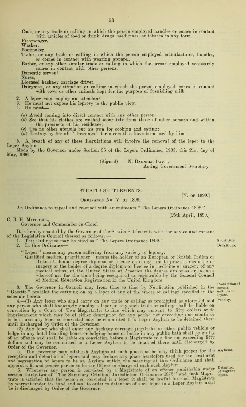 Cook, or any trade or calling in which the person employed handles or comes in contact with articles of food or drink, drugs, medicines, or tobacco in any form. Fishmonger, Washer, Bootmaker, Tailor, or any trade or calling in which the person employed manufactures, handles, or comes in contact with wearing apparel. Barber, or any other similar trade or calling in which the person employed necessarily comes in contact with other persons. Domestic servant. Nurse, Licensed hackney carriage driver. Dairyman, or any situation or calling in which the person employed comes in contact with cows or other animals kept for the purpose of furnishing milk. 2. A leper may employ an attendant. 3. He must not expose his leprosy to the public view. 4. He must— {a) Avoid coming into direct contact with any other person; (h) See that his clothes are washed separately from those of other persons and within the precincts of his residence; (c) Use no other utensils but his own for cooking and eating; (d) Destroy by fire all “ dressings ” for ulcers that have been used by him. 5. A breach of any of these Regulations will involve the removal of the leper to the Leper Asylum. Made by the Governor under Section 35 of the Lepers Ordinance, 1905, this 21st day of May, 1906. (Signed) N. Darnell Davis, Acting Government Secretary. STRAITS SETTLEMENTS. Ordinance No. V. of 1899. [V. OF 1899.] An Ordinance to repeal and re-enact with amendments “ The Lepers Ordinance 1898.” C. B. H. Mitchell, Governor and Commander-in-Chief. [25th April, 1899.] It is hereby enacted by the Governor of the Straits Settlements with the advice and consent of the Ijegislative Council thereof as follows: — 1. This Ordinance may be cited as “ The Lepers Ordinance 1899.” 2. In this Ordinance— “ Leper ” means any person suffering fiom any variety of leprosy. “ Qualified medical practitioner ” means the holder of an European or British Indian or British Colonial degree diploma or licence entitling him to practise medicine or surgery or the holder of a degree diploma or licence in medicine or surgery of any medical school of the United States of America the degree diplomas or licences whereof are for the time being recognised as registrable by the General Council of Medical Education Registration in the Unitel Kingdom. 3. The Governor in Council may from time to time by Notification published in the “ Gazette ” prohibit the carrying on by a leper of any of the trades or callings specified in the schedule hereto. 4. —(1) Any leper who shall carry on any trade or calling so prohibited as aforesaid and any person who shall knowingly employ a leper in any such trade or calling shall be liable on conviction b,v a Court of Two Magistrates to fine which may amount to fifty dollars or to imprisonment which may be of either description for any period not exceeding one month or to both and any leper so convicted may be committed to a Leper Asylum to be detained there until discharged by Order of the Governor. (2) Any leper who shall enter any hackney carriage jinrikisha or other public vehicle or lodge in any hotel Boarding-house or lodging-house or bathe in any public bath shall be guilty of an oft'ence and shall be liable on conviction before a Magistrate to a fine not exceeding fifty dollars and may be committed to a Leper Asylum to be detained there until discharged by Order of the Governor. 5. The Governor may establish Asylums at such places as he may think proper for the reception and detention of lepers and may declare any place heretofore used for the treatment and segregation of lepers to be an Asjdum within the meaning of this Ordinance and shall appoint a fit and proper person to be the Officer in charge of each such Asylum. 6. Whenever any person is convicted by a Magistrate of an offence punishable under section thirty-two of “The Summary Criminal Jurisdiction Ordinance 1872” and such Magis- trate is satisfied that the person so convicted is a leper it shall be lawful for such Magistrate by warrant under his hand and seal to order to detention of such leper in a Leper Asylum until he is discharged by Order of the Governor. Short title. Definitions. Prohibition of certain callings to lepers. Penalty. Asylums. Detention of vagrant lepers.