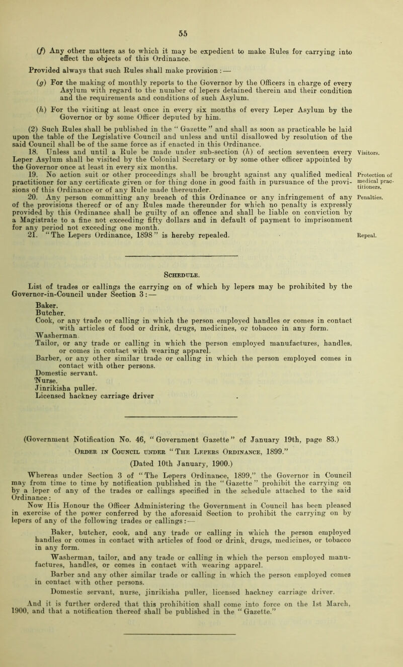 (/) Any other matters as to which it may be expedient to make Rules for carrying into effect the objects of this Ordinance. Provided always that sucJi Rules shall make provision : — {g) For the making of monthly reports to the Governor by the Officers in charge of every Asylum with regard to the number of lepers detained therein and their condition and the requirements and conditions of such Asylum. {h) For the visiting at least once in every six months of every Leper Asylum by the Governor or by some Officer deputed by him. (2) Such Rules shall be published in the “ Gazette ” and shall as soon as practicable be laid upon the table of the Legislative Council and unless and until disallowed by resolution of the said Council shall be of the same force as if enacted in this Ordinance. 18. Unless and until a Rule be made under sub-section (h) of section seventeen every Leper Asylum shall be visited by the Colonial Secretary or by some other officer appointed by the Governor once at least in every six months. 19. No action suit or other proceedings shall be brought against any qualified medical practitioner for any certificate given or for thing done in good faith in pursuance of the provi- sions of this Ordinance or of any Rule made thereunder. 20. Any person committing any breach of this Ordinance or any infringement of any of the provisions thereof or of any Rules made thereunder for which no penalty is expressly provided by this Ordinance shall be guilty of an offence and shall be liable on conviction by a Magistrate to a fine not exceeding fifty dollars and in default of payment to imprisonment for any period not exceeding one month. Schedule. List of trades or callings the carrying on of which by lepers may be prohibited by the Governor-in-Council under Section 3: — Baker. Butcher. Cook, or any trade or calling in which the person employed handles or comes in contact with articles of food or drink, drugs, medicines, or tobacco in any form. Washerman Tailor, or any trade or calling in which the person employed manufactures, handles, or comes in contact with wearing apparel. Barber, or any other similar trade or calling in which the person employed comes in contact with other persons. Domestic servant. 'Nurse. Jinrikisha puller. Licensed hackney carriage driver (Government Notification No. 46, “Government Gazette” of January 19th, page 83.) Order in Council uihier “The Lepers Ordinance, 1899.” (Dated 10th January, 1900.) Whereas under Section 3 of “ The Lepers Ordinance, 1899,” the Governor in Council may from time to time by notification published in the “ Gazette ” prohibit the carrying on by a leper of any of the trades or callings specified in the schedule attached to the said Ordinance: Now Ilis Honour the Officer Administering the Government in Council has been pleased in exercise of the power conferred by the aforesaid Section to prohibit the carrying on by lepers of any of the following trades or callings: — Baker, butcher, cook, and any trade or calling in which the person employed handles or comes in contact with articles of food or drink, drugs, medicines, or tobacco in any form. Washerman, tailor, and any trade or calling in which the person employed manu- factures, handles, or comes in contact with wearing apparel. Barber and any other similar trade or calling in which the person employed comes in contact with other persons. Domestic servant, nurse, jinrikisha puller, licensed hackney carriage driver. And it is further ordered that this prohibition shall come into force on the 1st March, 1900, and that a notification thereof shall be published in the “ Gazette.” Visitors. Protection ot medical prac- titioners. Penalties.