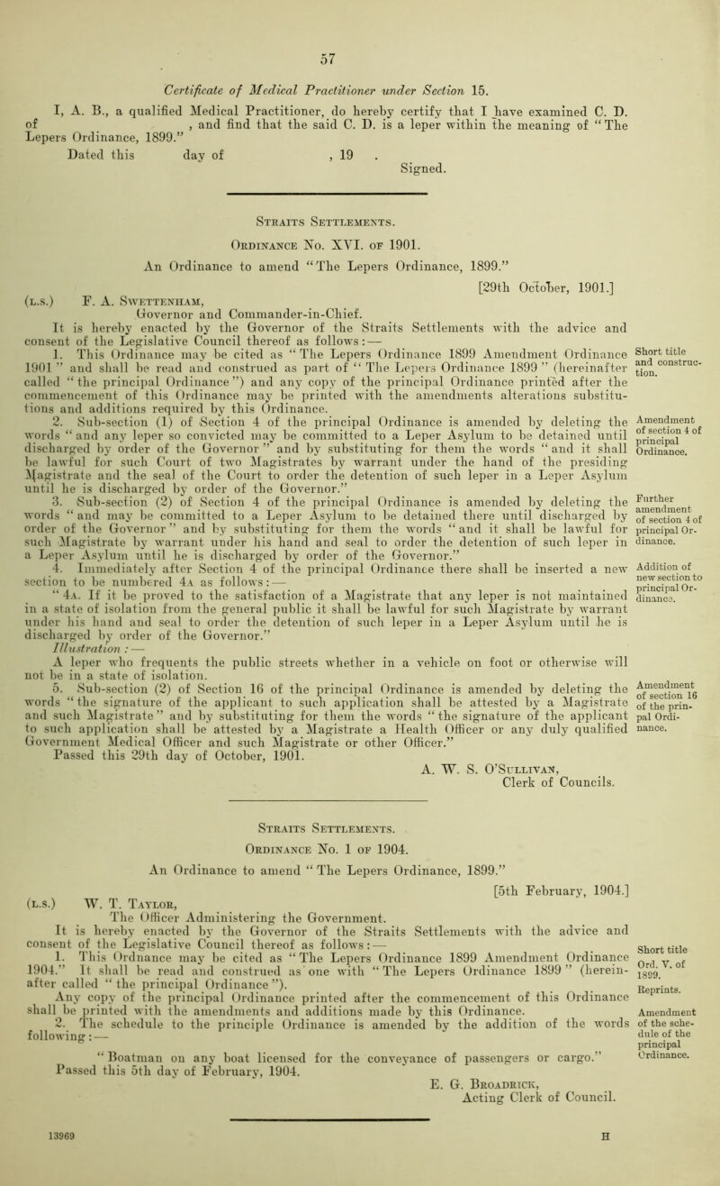 Certificate of Medical Practitioner under Section 15. I, A. B., a qualified Medical Practitioner, do hereby certify that I have examined C. D. of _ , and find that the said C. D. is a leper within the meaning of “ The Lepers Ordinance, 1899.” Dated this day of , 19 . Signed. Steaits Settlements. Ordinance No. XVI. of 1901. An Ordinance to amend “The Lepers Ordinance, 1899.” [29th October, 1901.] (l.s.) F. a. Swettenham, Oovernor and Commander-in-Chief. It is hereby enacted by the Governor of the Straits Settlements with the advice and consent of the Legislative Council thereof as follows: — 1. This Ordinance may be cited as “The Lepers Ordinance 1899 Amendment Ordinance 1901 ” and shall be read and construed as part of “ The Lepers Ordinance 1899 ” (hereinafter called “ the principal Ordinance ”) and any copy of the principal Ordinance printed after the commencement of this Ordinance may be printed with the amendments alterations substitu- tions and additions required by this Ordinance. 2. Sub-section (1) of Section 4 of the principal Ordinance is amended by deleting the words “ ajid any leper so convicted may be committed to a Leper Asylum to be detained until discharged by order of the Governor ” and by substituting for them the words “ and it shall be lawful for such Court of two Magistrates by warrant under the hand of the presiding ^^agistrate and the seal of the Court to order the detention of such leper in a Leper Asylum until he is discharged by order of the Governor.” 3. Sub-section (2) of Section 4 of the principal Ordinance is amended by deleting the words “ and may be committed to a Leper Asylum to be detaiiied there until discharged by order of the Governor ” and by substituting for them the words “ and it shall be lawful for such Magistrate by warrant under his hand and seal to order the detention of such leper in a Leper Asylum until he is discharged by order of the Governor.” 4. Immediately after Section 4 of the principal Ordinance there shall be inserted a new section to be numbered 4a as follows: — “ 4a. If it be proved to the satisfaction of a Magistrate that any leper is not maintained in a state of isolation from the general public it shall be lawful for such Magistrate by warrant under his hand and seal to order the detention of such leper in a Leper Asjdum until be is discharged by order of the Governor.” Illustration : — A leper who frequents the public streets whether in a vehicle on foot or otherwise will not be in a state of isolation. 5. Sub-section (2) of Section 16 of the principal Ordinance is amended by deleting the words “ the signature of the applicant to such application shall be attested by a Magistrate and such Magistrate” and by sub.stituting for them the words “the signature of the applicant to such application shall be attested by a Magistrate a Health Officer or any duly qualified Government Medical Officer and such Magistrate or other Officer.” Passed this 29th day of October, 1901. A. W. S. O’Sullivan, Clerk of Councils. Straits Settlements. Ordinance No. 1 of 1904. An Ordinance to amend “ The Lepers Ordinance, 1899.” [5th February, 1904.] (L.s.) w. T. T-vylor, The Officer Administering the Government. It is hereby enacted by the Governor of the Straits Settlements with the advice and consent of the Legislative Council thereof as follows: — 1. This Ordnance may be cited as “ The Lepers Ordinance 1899 Amendment Ordinance 1904.” It shall be read and construed as one with “The Lepers Ordinance 1899 ” (herein- after called “ the principal Ordinance ”). Any copy of the principal Ordinance printed after the commencement of this Ordinance shall be printed with the amendments and additions made by this Ordinance. 2. The schedule to the principle Ordinance is amended by the addition of the words following: — “ Boatman on any boat licensed for the conveyance of passengers or cargo.” Passed this 5th day of February, 1904. E. G. Broadrick, Acting: Clerk of Council. 13969 H Short title and construc- tion. Amendment of section 4 of principal Ordinance. Further amendment of section -1 of principal Or- dinance. Addition of new section to principal Or- dinance. Amendment of section 16 of the prin- pal Ordi- nance. Short title Ord. V. of 1899. Reprints. Amendment of the sche- dule of the principal Ordinance.