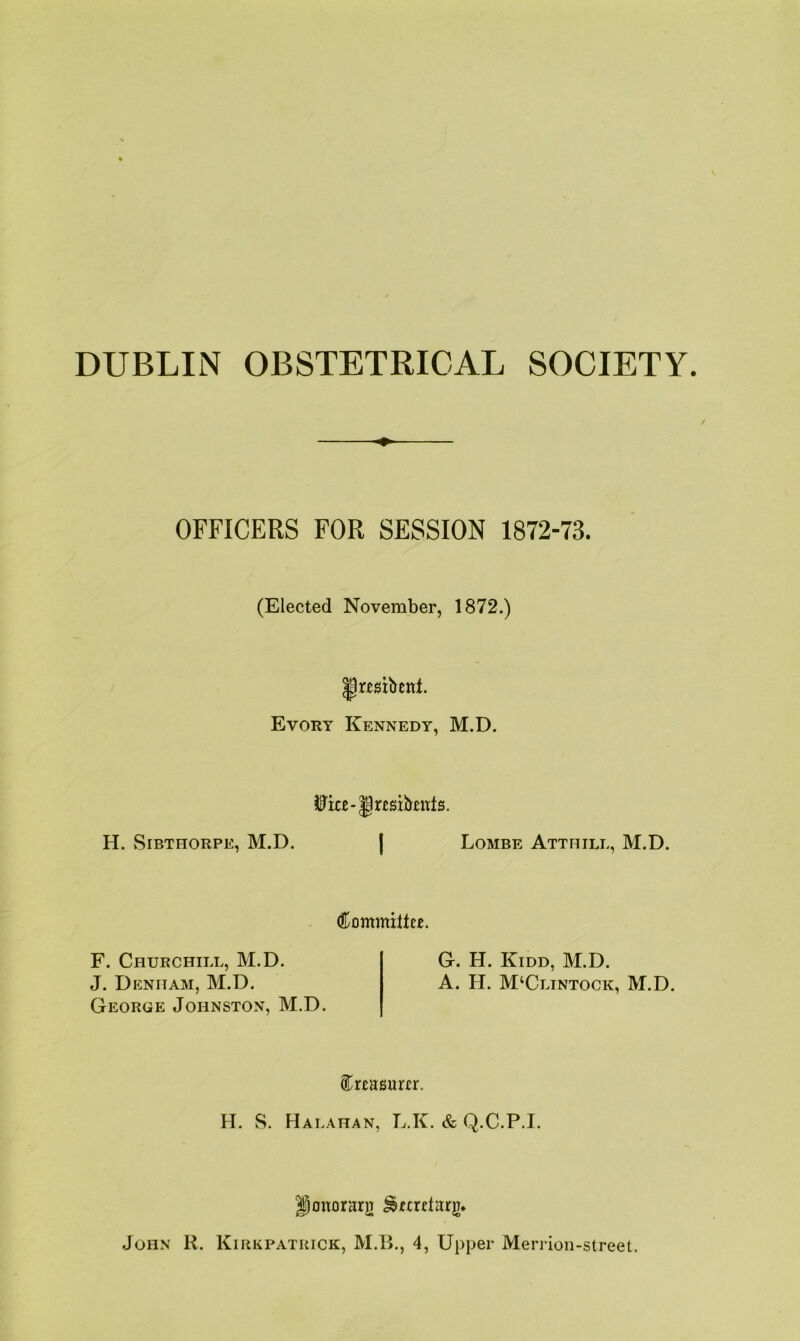 DUBLIN OBSTETRICAL SOCIETY. OFFICERS FOR SESSION 1872-73. (Elected November, 1872.) ^resibent. Evory Kennedy, M.D. ife-|jr£sibmts. H. Sibthorpe, M.D. | Lombe Atthile, M.D. Committee. F. Churchill, M.D. J. Denham, M.D. George Johnston, M.D. G. H. Kidd, M.D. A. H. M‘Clintock, M.D. Creasurer. H. S. FIalahan, L.K. & Q.C.P.I. Honorary ^ecrctarg* John R. Kirkpatrick, M.B., 4, Upper Merrion-street.