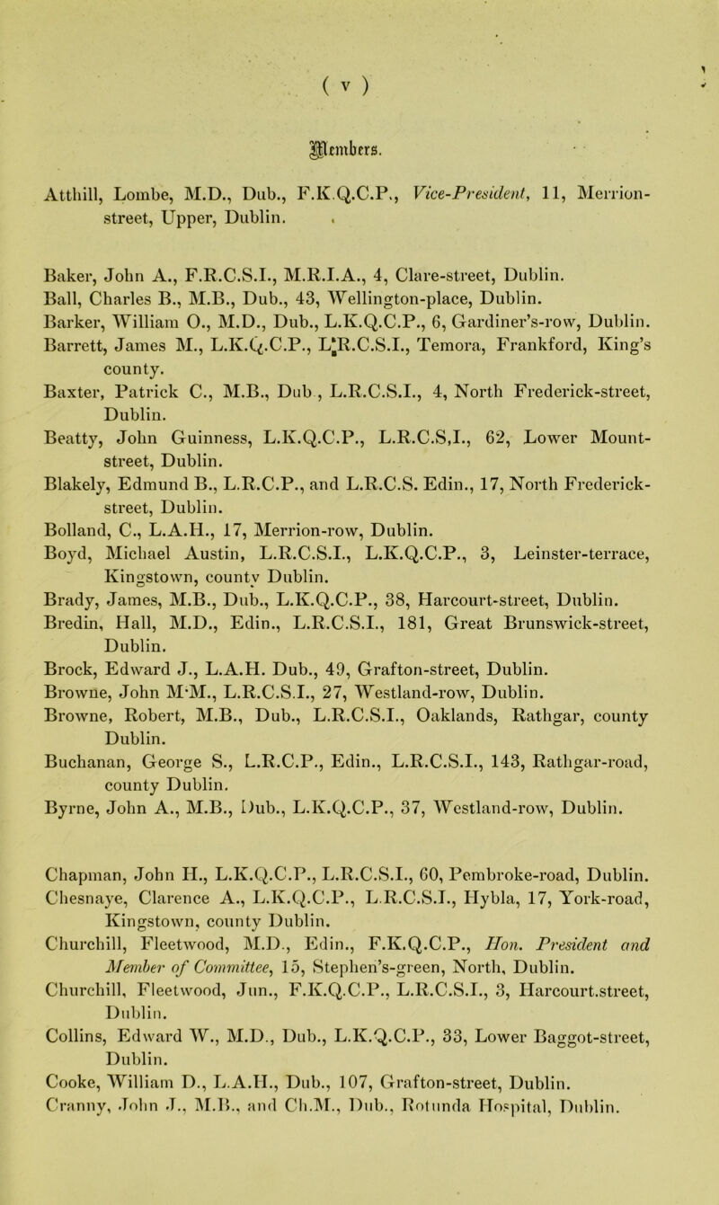 Pfmbers. Atthill, Lombe, M.D., Dub., F.K.Q.C.P., Vice-President, 11, Merrion- street, Upper, Dublin. Baker, John A., F.R.C.S.I., M.R.I.A., 4, Glare-street, Dublin. Ball, Charles B., M.B., Dub., 43, Wellington-place, Dublin. Barker, William O., M.D., Dub., L.K.Q.C.P., 6, Gardiner’s-row, Dublin. Barrett, James M., L.K.Q.C.P., L*R.C.S.I., Temora, Frankford, King’s county. Baxter, Patrick C., M.B., Dub , L.R.C.S.I., 4, North Frederick-street, Dublin. Beatty, John Guinness, L.K.Q.C.P., L.R.C.S,I., 62, Lower Mount- street, Dublin. Blakely, Edmund B., L.R.C.P., and L.R.C.S. Edin., 17, North Frederick- street, Dublin. Bolland, C., L.A.H., 17, Merrion-row, Dublin. Boyd, Michael Austin, L.R.C.S.I., L.K.Q.C.P., 3, Leinster-terrace, Kingstown, countv Dublin. Brady, James, M.B., Dub., L.K.Q.C.P., 38, Harcourt-street, Dublin. Bredin, Hall, M.D., Edin., L.R.C.S.I., 181, Great Brunswick-street, Dublin. Brock, Edward J., L.A.H. Dub., 49, Grafton-street, Dublin. Browne, John M*M., L.R.C.S.I., 27, Westland-row, Dublin. Browne, Robert, M.B., Dub., L.R.C.S.I., Oaklands, Rathgar, county Dublin. Buchanan, George S., L.R.C.P., Edin., L.R.C.S.I., 143, Rathgar-road, county Dublin. Byrne, John A., M.B., Dub., L.K.Q.C.P., 37, Westland-row, Dublin. Chapman, John IL, L.K.Q.C.P., L.R.C.S.I., 60, Pembroke-road, Dublin. Chesnaye, Clarence A., L.K.Q.C.P., L.R.C.S.I., Hybla, 17, York-road, Kingstown, county Dublin. Churchill, Fleetwood, M.D., Edin., F.K.Q.C.P., Hon. President and Member of Committee, 15, Stephen’s-green, North, Dublin. Churchill, Fleetwood, Jun., F.K.Q.C.P., L.R.C.S.I., 3, Harcourt.street, Dublin. Collins, Edward W., M.D., Dub., L.K.Q.C.P., 33, Lower Baggot-street, Dublin. Cooke, William D., L.A.H., Dub., 107, Grafton-street, Dublin. Cranny, John J., M.B., and Ch.M., Dub., Rotunda Hospital, Dublin.