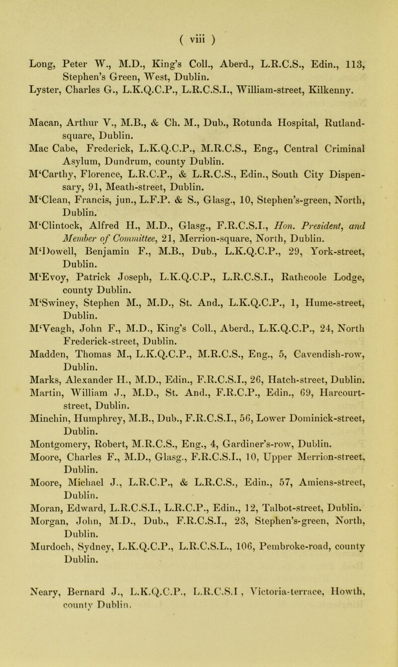 Long, Peter W., M.D., King’s Coll., Aberd., L.R.C.S., Edin., 113, Stephen’s Green, West, Dublin. Lyster, Charles G., L.K.Q.C.P., L.R.C.S.I., William-street, Kilkenny. Macan, Arthur V., M.B., & Ch. M., Dub., Rotunda Hospital, Rutland- square, Dublin. Mac Cabe, Frederick, L.K.Q.C.P., M.R.C.S., Eng., Central Criminal Asylum, Dundrum, county Dublin. McCarthy, Florence, L.R.C.P., & L.R.C.S., Edin., South City Dispen- sary, 91, Meath-street, Dublin. MUlean, Francis, jun., L.F.P. & S., Glasg., 10, Stephen’s-green, North, Dublin. M‘Clintock, Alfred H., M.D., Glasg., F.R.C.S.I., Hon. President, and Member of Committee, 21, Merrion-square, North, Dublin. M‘l)owell, Benjamin F., M.B., Dub., L.K.Q.C.P., 29, York-street, Dublin. M^Evoy, Patrick Joseph, L.K.Q.C.P., L.R.C.S.I., Rathcoole Lodge, county Dublin. M‘Swiney, Stephen M., M.D., St. And., L.K.Q.C.P., 1, Hume-street, Dublin. MWeagh, John F., M.D., King’s Coll., Aberd., L.K.Q.C.P., 24, North Frederick-street, Dublin. Madden, Thomas M., L.K.Q.C.P., M.R.C.S., Eng., 5, Cavendish-row, Dublin. Marks, Alexander II., M.D., Edin., F.R.C.S.I., 26, Hatch-street, Dublin. Martin, William J., M.D., St. And., F.R.C.P., Edin., 69, Harcourt- street, Dublin. Minchin, Humphrey, M.B., Dub., F.R.C.S.I., 56, Lower Dominick-street, Dublin. Montgomery, Robert, M.R.C.S., Eng., 4, Gardiner’s-row, Dublin. Moore, Charles F., M.D., Glasg., F.R.C.S.I., 10, Upper Merrion-street, Dublin. Moore, Michael J., L.R.C.P., & L.R.C.S., Edin., 57, Amiens-street, Dublin. Moran, Edward, L.R.C.S.I., L.R.C.P., Edin., 12, Talbot-street, Dublin. Morgan, John, M.D., Dub., F.R.C.S.I., 23, Stephen’s-green, North, Dublin. Murdoch, Sydney, L.K.Q.C.P., L.R.C.S.L., 106, Pembroke-road, county Dublin. Neary, Bernard J., L.K.Q.C.P., L.R.C.S.I, Victoria-terrace, Ilowth, countv Dublin.