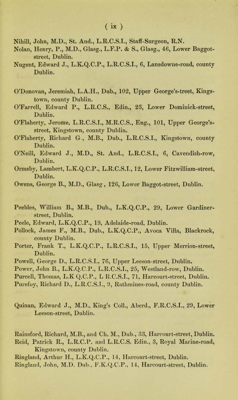 Niliill, John, M.D., St. And., L.R.C.S.I., Staff-Surgeon, R.N. Nolan, Henry, P., M.D., Glasg., L.F.P. & S., Glasg., 46, Lower Baggot- street, Dublin. Nugent, Edward J., L.K.Q.C.P., L.R.C.S.I., 6, Lansdowne-road, county Dublin. O’Donovan, Jeremiah, L.A.H., Dub., 102, Upper George’s-treet, Kings- town, county Dublin. O’Farrell, Edward P., L.R.C.S., Edin., 23, Lower Dominick-street, Dublin. O’Flaherty, Jerome, L.R.C.S.I., M.R.C.S., Eng., 101, Upper George’s- street, Kingstown, county Dublin. O’Flaherty, Richard G., M.B., Dub., L.R.C.S.I., Kingstown, county Dublin. O’Neill, Edward J., M.D., St. And., L.R.C.S.I., 6, Cavendish-row, Dublin. Ormsby, Lambert, L.K.Q.C.P., L.R.C.S.I., 12, Lower Fitzwilliam-street, Dublin. Owens, George B., M.D., Glasg, 126, Lower Baggot-street, Dublin. Peebles, William B., M.B., Dub., L.K.Q.C.P., 29, Lower Gardiner- street, Dublin. Peele, Edward, L.K.Q.C.P., 19, Adelaide-road, Dublin. Pollock, James F., M.B., Dub., L.K.Q.C.P., Avoca Villa, Blackrock, county Dublin. Porter, Frank T., L.K.Q.C.P., L.R.C.S.T., 15, Upper Merrion-street, Dublin. Powell, George D., L.R.C.S.I., 76, Upper Leeson-street, Dublin. Power, John B., L.K.Q.C.P., L.R.C.S.I., 25, Westland-row, Dublin. Purcell, Thomas, L.K Q.C.P., L R.C.S.I., 71, Harcourt-street, Dublin. Purefoy, Richard D., L.R.C.S.I., 9, Rathmines-road, county Dublin. Quinan, Edward J., M.D., King’s Coll., Aberd., F.R.C.S.I., 29, Lower Leeson-street, Dublin. Rainsford, Richard, M.B., and Cli. M., Dub., 33, Harcourt-street, Dublin. Reid, Patrick R., L.R.C.P. and L.R.C.S. Edin., 3, Royal Marine-road, Kingstown, county Dublin. Ringland, Arthur H., L.K.Q.C.P., 14, Harcourt-street, Dublin. Ringlanrl, John, M.D. Dub., F.K.Q.C.P., 14, Harcourt-street, Dublin.