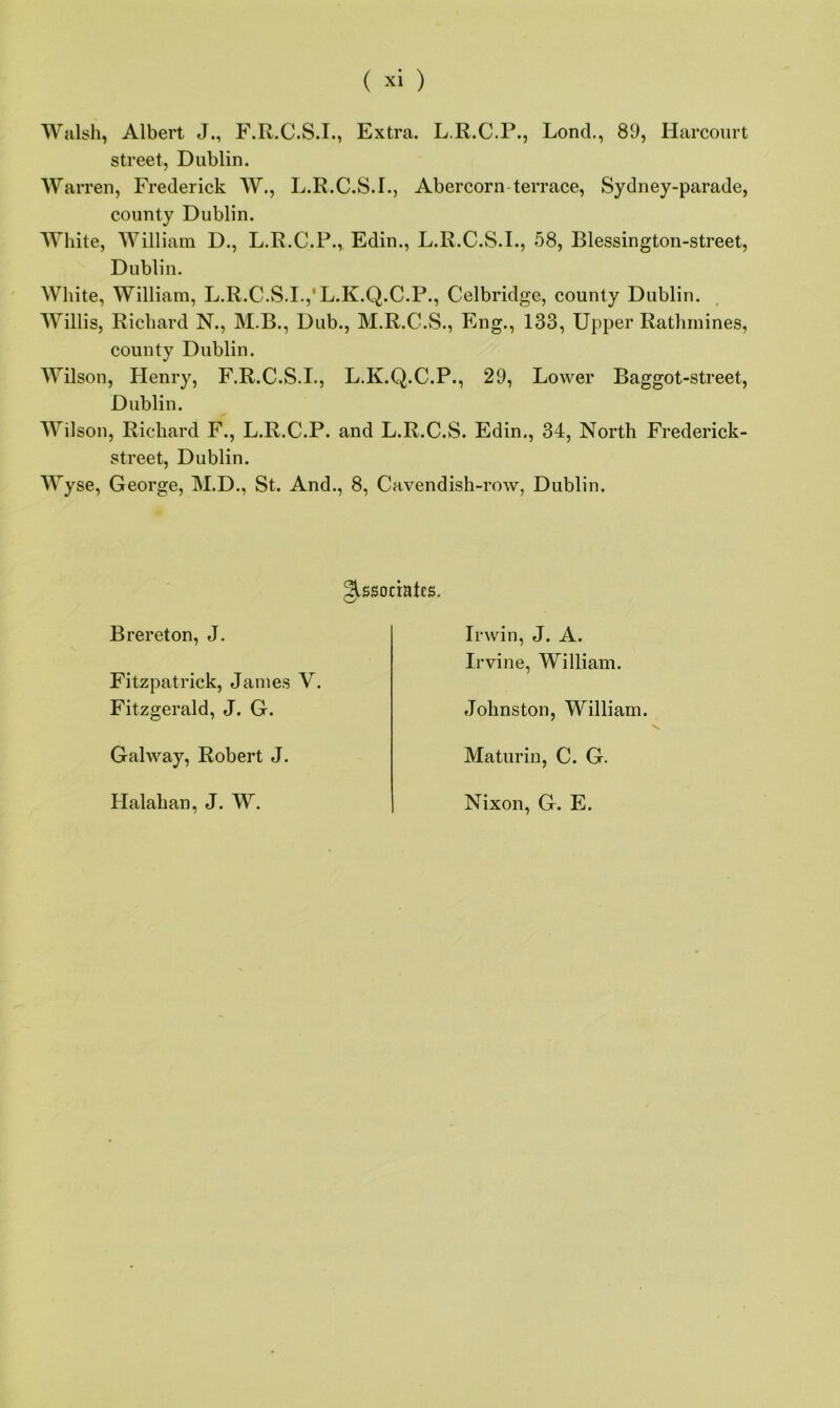 Walsh, Albert J., F.R.C.S.I., Extra. L.R.C.P., Lond., 89, Harcourt street, Dublin. Warren, Frederick W., L.R.C.S.I., Abercorn terrace, Sydney-parade, county Dublin. White, William D., L.R.C.P., Edin., L.R.C.S.I., 58, Blessington-street, Dublin. White, William, L.R.C.S.I.,'L.K.Q.C.P., Celbridge, county Dublin. Willis, Richard N., M.B., Dub., M.R.C.S., Eng., 133, Upper Rathmines, county Dublin. Wilson, Henry, F.R.C.S.I., L.K.Q.C.P., 29, Lower Baggot-street, Dublin. Wilson, Richard F., L.R.C.P. and L.R.C.S. Edin., 34, North Frederick- street, Dublin. Wyse, George, M.D., St. And., 8, Cavendish-row, Dublin. Associates. Brereton, J. Fitzpatrick, James V. Fitzgerald, J. G. Galway, Robert J. Halakan, J. W. Irwin, J. A. Irvine, William. Johnston, William. Maturin, C. G. Nixon, G. E.