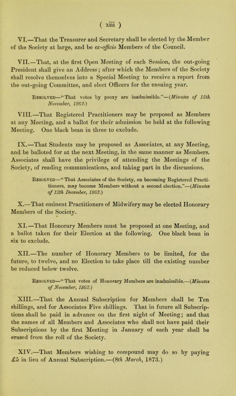 VI. —That the Treasurer and Secretary shall be elected by the Member of the Society at large, and be ex-officio Members of the Council. VII. —That, at the first Open Meeting of each Session, the out-going President shall give an Address; after which the Members of the Society shall resolve themselves into a Special Meeting to receive a report from the out-going Committee, and elect Officers for the ensuing year. Resolved—“That votes by proxy are inadmissible.”—(Minutes of 15th November, 1S62.) VIII. —That Registered Practitioners may be proposed as Members at any Meeting, and a ballot for their admission be held at the following Meeting. One black bean in three to exclude. IX. —That Students may be proposed as Associates, at any Meeting, and be balloted for at the next Meeting, in the same manner as Members. Associates shall have the privilege of attending the Meetings of the Society, of reading communications, and taking part in the discussions. Resolved—“ That Associates of the Society, on becoming Registered Practi- tioners, may become Members without a second election.”—{Minutes of 12th December, 1863.) X. —That eminent Practitioners of Midwifery may be elected Honorary Members of the Society. XI. —That Honorary Members must be proposed at one Meeting, and a ballot taken for their Election at the following. One black bean in six to exclude. XII. —The number of Honorary Members to be limited, for the future, to twelve, and no Election to take place till the existing number be reduced below twelve. Resolved—“ That votes of Honorary Members are inadmissible.—(Minutes of November, 1862.) XIII. —That the Annual Subscription for Members shall be Ten shillings, and for Associates Five shillings. That in future all Subscrip- tions shall be paid in advance on the first night of Meeting; and that the names of all Members and Associates who shall not have paid their Subscriptions by the first Meeting in January of each year shall be erased from the roll of the Society. XIV. —That Members wishing to compound may do so by paying £b in lieu of Annual Subscription.—(8th March, 1873.)