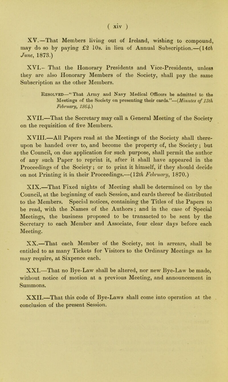 ( X'V ) XV. —That Members living out of Ireland, wishing to compound, may do so by paying £2 10s. in lieu of Annual Subscription.—(14th June, 1873.) XVI. - That the Honorary Presidents and Vice-Presidents, unless they are also Honorary Members of the Society, shall pay the same Subscription as the other Members. Resolved—“That Army and Navy Medical Officers be admitted to the Meetings of the Society on presenting their cards.”—(Minutes of 13th February, 186 If.) XVII. —That the Secretary may call a General Meeting of the Society on the requisition of five Members. XVIII.—All Papers read at the Meetings of the Society shall there- upon be handed over to, and become the property of, the Society; but the Council, on due application for such purpose, shall permit the author of any such Paper to reprint it, after it shall have appeared in the Proceedings of the Society; or to print it himself, if they should decide on not Printing it in their Proceedings.—(12th February, 1870.) XIX. —That Fixed nights of Meeting shall be determined on by the Council, at the beginning of each Session, and cards thereof be distributed to the Members. Special notices, containing the Titles of the Papers to be read, with the Names of the Authors : and in the case of Special Meetings, the business proposed to be transacted to be sent by the Secretary to each Member and Associate, four clear days before each Meeting. XX. —That each Member of the Society, not in arrears, shall be entitled to as many Tickets for Visitors to the Ordinary Meetings as he may require, at Sixpence each. XXI. —That no Bye-Law shall be altered, nor new Bye-Law be made, without notice of motion at a previous Meeting, and announcement in Summons. XXII. —That this code of Bye-Laws shall come into operation at the conclusion of the present Session.