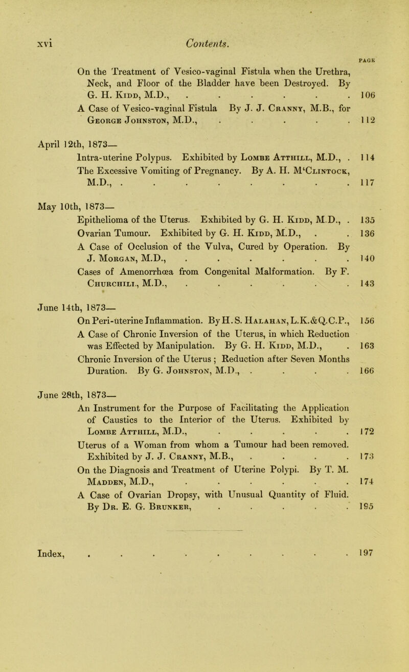 PAGE On the Treatment of Yesico-vaginal Fistula when the Urethra, Neck, and Floor of the Bladder have been Destroyed. By G. H. Kidd, M.D., . . . . . .106 A Case of Vesico-vaginal Fistula By J. J. Cranny, M.B., for George Johnston, M.D., . . . . .112 April 12th, 1873— lntra-uterine Polypus. Exhibited by Lombe Atthlll, M.D., . 114 The Excessive Vomiting of Pregnancy. By A. H. M‘Clintock, M.D., . . . . . . . .117 May 10 th, 1873- Epithelioma of the Uterus. Exhibited by G. H. Kidd, M.D., . 135 Ovarian Tumour. Exhibited by G. H. Kidd, M.D., . .136 A Case of Occlusion of the Vulva, Cured by Operation. By J. Morgan, M.D., . . . . . .140 Cases of Amenorrhoea from Congenital Malformation. By F. Churchill, M.D., ...... 143 June 14 th, 1873— On Peri-uterine Inflammation. ByH.S. Halahan, L.K.&Q.C.P., 156 A Case of Chronic Inversion of the Uterus, in which Reduction was Effected by Manipulation. By G. H. Kidd, M.D., . 163 Chronic Inversion of the Uterus ; Reduction after Seven Months Duration. By G. Johnston, M.D., .... 166 June 28th, 1873— An Instrument for the Purpose of Facilitating the Application of Caustics to the Interior of the Uterus. Exhibited by Lombe Atthill, M.D., . . . . .172 Uterus of a Woman from whom a Tumour had been removed. Exhibited by J. J. Cranny, M.B., . . . .173 On the Diagnosis and Treatment of Uterine Polypi. By T. M. Madden, M.D., . . . . . .174 A Case of Ovarian Dropsy, with Unusual Quantity of Fluid. By Dr. E. G. Brunker, . . . . .195 Index, 197