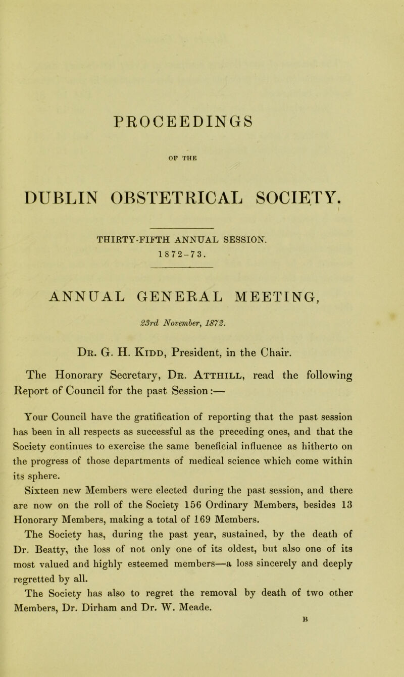 OF THE DUBLIN OBSTETRICAL SOCIETY. THIRTY-FIFTH ANNUAL SESSION. 1872-73. ANNUAL GENERAL MEETING, 23rd November, 1872. Dr. Gr. H. Kidd, President, in the Chair. The Honorary Secretary, Dr. Atthill, read the following Report of Council for the past Session:— Your Council have the gratification of reporting that the past session has been in all respects as successful as the preceding ones, and that the Society continues to exercise the same beneficial influence as hitherto on the progress of those departments of medical science which come within its sphere. Sixteen new Members were elected during the past session, and there are now on the roll of the Society 156 Ordinary Members, besides 13 Honorary Members, making a total of 169 Members. The Society has, during the past year, sustained, by the death of Dr. Beatty, the loss of not only one of its oldest, but also one of its most valued and highly esteemed members—a loss sincerely and deeply regretted by all. The Society has also to regret the removal by death of two other Members, Dr. Dirham and Dr. W. Meade. B