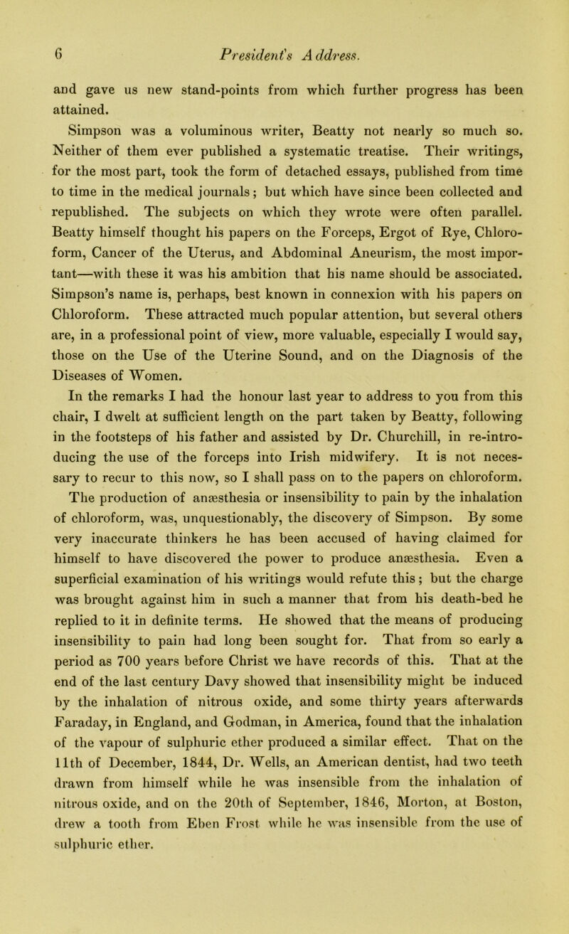 and gave us new stand-points from which further progress has been attained. Simpson was a voluminous writer, Beatty not nearly so much so. Neither of them ever published a systematic treatise. Their writings, for the most part, took the form of detached essays, published from time to time in the medical journals; but which have since been collected and republished. The subjects on which they wrote were often parallel. Beatty himself thought his papers on the Forceps, Ergot of Rye, Chloro- form, Cancer of the Uterus, and Abdominal Aneurism, the most impor- tant—with these it was his ambition that his name should be associated. Simpson’s name is, perhaps, best known in connexion with his papers on Chloroform. These attracted much popular attention, but several others are, in a professional point of view, more valuable, especially I would say, those on the Use of the Uterine Sound, and on the Diagnosis of the Diseases of Women. In the remarks I had the honour last year to address to you from this chair, I dwelt at sufficient length on the part taken by Beatty, following in the footsteps of his father and assisted by Dr. Churchill, in re-intro- ducing the use of the forceps into Irish midwifery. It is not neces- sary to recur to this now, so I shall pass on to the papers on chloroform. The production of anaesthesia or insensibility to pain by the inhalation of chloroform, was, unquestionably, the discovery of Simpson. By some very inaccurate thinkers he has been accused of having claimed for himself to have discovered the power to produce anaesthesia. Even a superficial examination of his writings would refute this; but the charge was brought against him in such a manner that from his death-bed he replied to it in definite terms. He showed that the means of producing insensibility to pain had long been sought for. That from so early a period as 700 years before Christ we have records of this. That at the end of the last century Davy showed that insensibility might be induced by the inhalation of nitrous oxide, and some thirty years afterwards Faraday, in England, and Godman, in America, found that the inhalation of the vapour of sulphuric ether produced a similar effect. That on the 11th of December, 1844, Dr. Wells, an American dentist, had two teeth drawn from himself while he was insensible from the inhalation of nitrous oxide, and on the 20th of September, 1846, Morton, at Boston, drew a tooth from Eben Frost while he was insensible from the use of sulphuric ether.