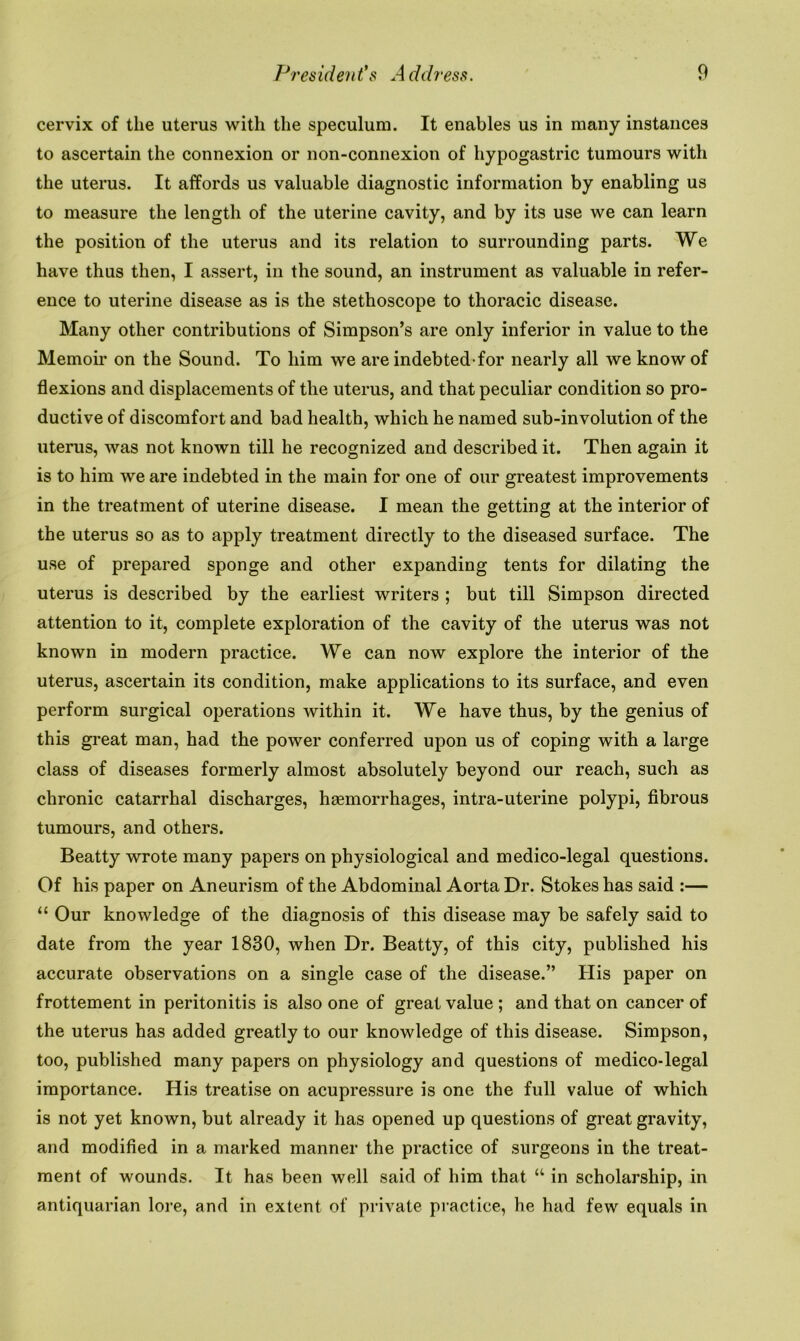 cervix of the uterus with the speculum. It enables us in many instances to ascertain the connexion or non-connexion of hypogastric tumours with the uterus. It affords us valuable diagnostic information by enabling us to measure the length of the uterine cavity, and by its use we can learn the position of the uterus and its relation to surrounding parts. We have thus then, I assert, in the sound, an instrument as valuable in refer- ence to uterine disease as is the stethoscope to thoracic disease. Many other contributions of Simpson’s are only inferior in value to the Memoir on the Sound. To him we are indebted for nearly all we know of flexions and displacements of the uterus, and that peculiar condition so pro- ductive of discomfort and bad health, which he named sub-involution of the uterus, was not known till he recognized and described it. Then again it is to him we are indebted in the main for one of our greatest improvements in the treatment of uterine disease. I mean the getting at the interior of the uterus so as to apply treatment directly to the diseased surface. The use of prepared sponge and other expanding tents for dilating the uterus is described by the earliest writers ; but till Simpson directed attention to it, complete exploration of the cavity of the uterus was not known in modern practice. We can now explore the interior of the uterus, ascertain its condition, make applications to its surface, and even perform surgical operations within it. We have thus, by the genius of this great man, had the power conferred upon us of coping with a large class of diseases formerly almost absolutely beyond our reach, such as chronic catarrhal discharges, haemorrhages, intra-uterine polypi, fibrous tumours, and others. Beatty wrote many papers on physiological and medico-legal questions. Of his paper on Aneurism of the Abdominal Aorta Dr. Stokes has said :— “ Our knowledge of the diagnosis of this disease may be safely said to date from the year 1830, when Dr. Beatty, of this city, published his accurate observations on a single case of the disease.” His paper on frottement in peritonitis is also one of great value ; and that on cancer of the uterus has added greatly to our knowledge of this disease. Simpson, too, published many papers on physiology and questions of medico-legal importance. His treatise on acupressure is one the full value of which is not yet known, but already it has opened up questions of great gravity, and modified in a marked manner the practice of surgeons in the treat- ment of wounds. It has been well said of him that “ in scholarship, in antiquarian lore, and in extent of private practice, he had few equals in