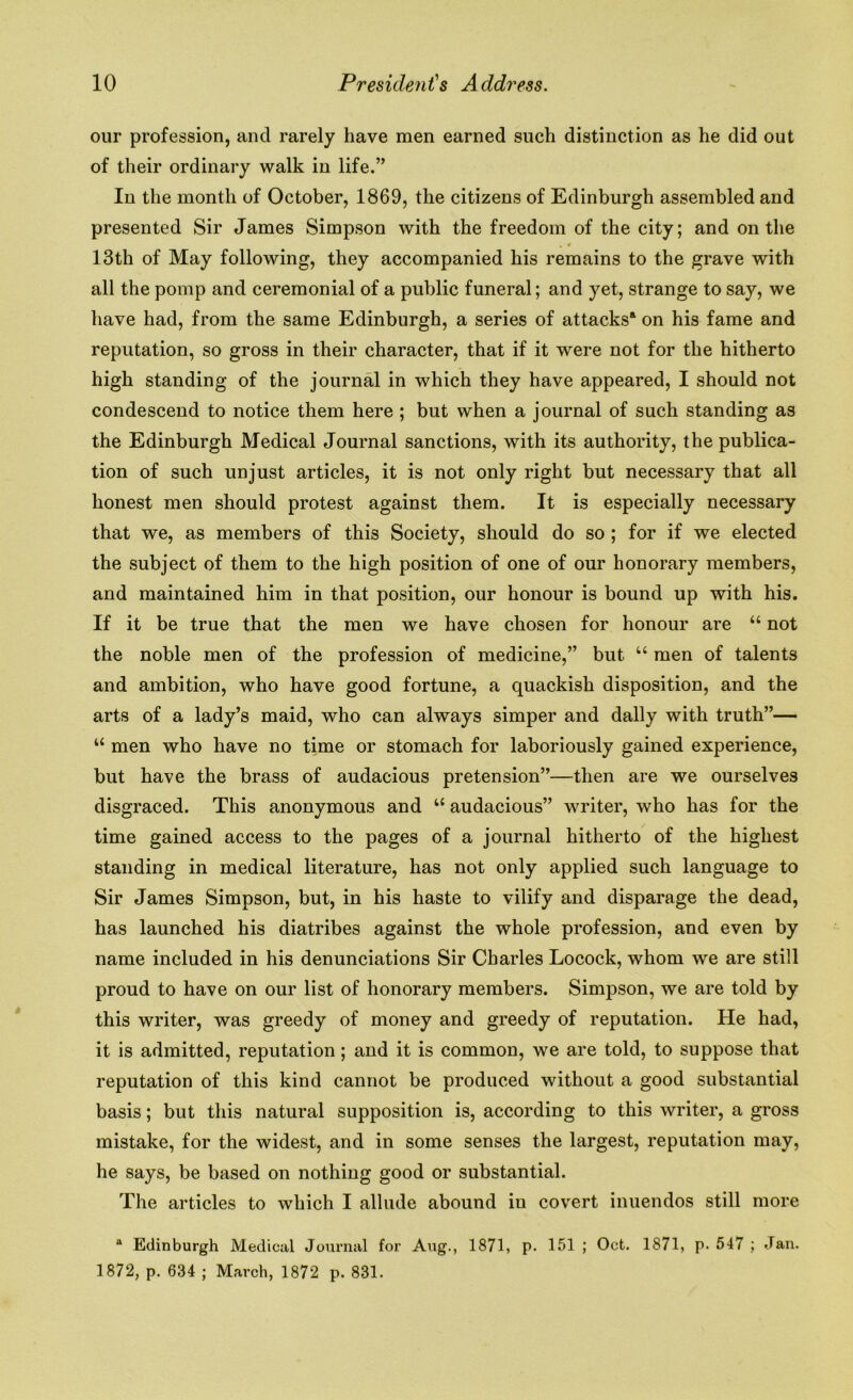 our profession, and rarely have men earned such distinction as he did out of their ordinary walk in life.” In the month of October, 1869, the citizens of Edinburgh assembled and presented Sir James Simpson with the freedom of the city; and on the . r 13th of May following, they accompanied his remains to the grave with all the pomp and ceremonial of a public funeral; and yet, strange to say, we have had, from the same Edinburgh, a series of attacks'1 on his fame and reputation, so gross in their character, that if it were not for the hitherto high standing of the journal in which they have appeared, I should not condescend to notice them here ; but when a journal of such standing as the Edinburgh Medical Journal sanctions, with its authority, the publica- tion of such unjust articles, it is not only right but necessary that all honest men should protest against them. It is especially necessary that we, as members of this Society, should do so ; for if we elected the subject of them to the high position of one of our honorary members, and maintained him in that position, our honour is bound up with his. If it be true that the men we have chosen for honour are “ not the noble men of the profession of medicine,” but “ men of talents and ambition, who have good fortune, a quackish disposition, and the arts of a lady’s maid, who can always simper and dally with truth”— “ men who have no time or stomach for laboriously gained experience, but have the brass of audacious pretension”—then are we ourselves disgraced. This anonymous and “ audacious” writer, who has for the time gained access to the pages of a journal hitherto of the highest standing in medical literature, has not only applied such language to Sir James Simpson, but, in his haste to vilify and disparage the dead, has launched his diatribes against the whole profession, and even by name included in his denunciations Sir Charles Locock, whom we are still proud to have on our list of honorary members. Simpson, we are told by this writer, was greedy of money and greedy of reputation. He had, it is admitted, reputation; and it is common, we are told, to suppose that reputation of this kind cannot be produced without a good substantial basis; but this natural supposition is, according to this writer, a gross mistake, for the widest, and in some senses the largest, reputation may, he says, be based on nothing good or substantial. The articles to which I allude abound in covert inuendos still more tt Edinburgh Medical Journal for Aug., 1871, p. 151 ; Oct. 1871, p. 547 ; Jan. 1872, p. 634 ; March, 1872 p. 831.