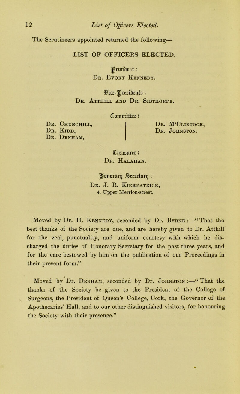 The Scrutineers appointed returned the following— LIST OF OFFICERS ELECTED. JJrmheut: Dr. Evory Kennedy. Dr. Atthill and Dr. Sibthorpe. Committee: Dr. M‘Clintock, Dr. Johnston. treasurer: Dr. Halahan. onorari) Jsrcrrtarg: Dr. J. R. Kirkpatrick, 4, Upper Merrion-street. Dr. Churchill, Dr. Kidd, Dr. Denham, Moved by Dr. H. Kennedy, seconded by Dr. Byrne :—“ That the best thanks of the Society are due, and are hereby given to Dr. Atthill for the zeal, punctuality, and uniform courtesy with which he dis- charged the duties of Honorary Secretary for the past three years, and for the care bestowed by him on the publication of our Proceedings in their present form.” \ Moved by Dr. Denham, seconded by Dr. Johnston:—“That the thanks of the Society be given to the President of the College of Surgeons, the President of Queen’s College, Cork, the Governor of the Apothecaries’ Hall, and to our other distinguished visitors, for honouring the Society with their presence.”