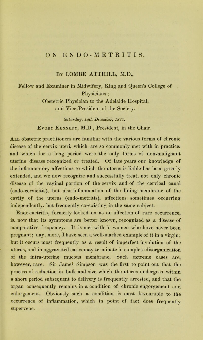 ON ENDO-METRITI8. By LOMBE ATTHILL, M.D., Fellow and Examiner in Midwifery, King and Queen’s College of Physicians ; Obstetric Physician to the Adelaide Hospital, and Vice-President of the Society. Saturday, lJ^th December, 1872. Evory Kennedy, M.D., President, in the Chair. All obstetric practitioners are familiar with the various forms of chronic disease of the cervix uteri, which are so commonly met with in practice, and which for a long period were the only forms of non-malignant uterine disease recognized or treated. Of late years our knowledge of the inflammatory affections to which the uterus is liable has been greatly extended, and we now recognize and successfully treat, not only chronic disease of the vaginal portion of the cervix and of the cervical canal (endo-cervicitis), but also inflammation of the lining membrane of the cavity of the uterus (endo-metritis), affections sometimes occurring independently, but frequently co-existing in the same subject. Endo-metritis, formerly looked on as an affection of rare occurrence, is, now that its symptoms are better known, recognized as a disease of comparative frequency. It is met with in women who have never been pregnant; nay, more, I have seen a well-marked example of it in a virgin; but it occurs most frequently as a result of imperfect involution of the uterus, and in aggravated cases may terminate in complete disorganization of the intra-uterine mucous membrane. Such extreme cases are, however, rare. Sir James Simpson was the first to point out that the process of reduction in bulk and size which the uterus undergoes within a short period subsequent to delivery is frequently arrested, and that the organ consequently remains in a condition of chronic engorgement and enlargement. Obviously such a condition is most favourable to the occurrence of inflammation, which in point of fact does frequently supervene.