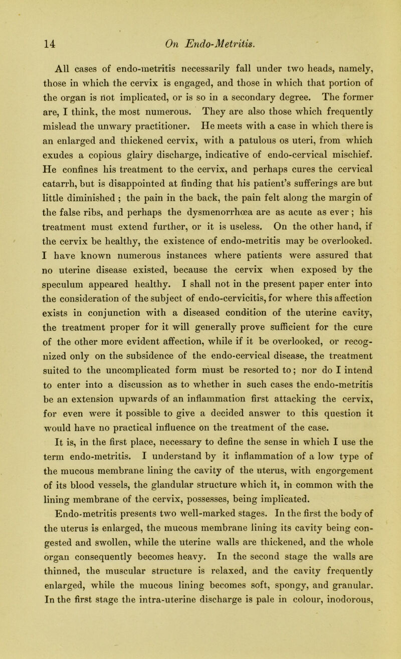 All cases of endo-metritis necessarily fall under two heads, namely, those in which the cervix is engaged, and those in which that portion of the organ is riot implicated, or is so in a secondary degree. The former are, I think, the most numerous. They are also those which frequently mislead the unwary practitioner. He meets with a case in which there is an enlarged and thickened cervix, with a patulous os uteri, from which exudes a copious glairy discharge, indicative of endo-cervical mischief. He confines his treatment to the cervix, and perhaps cures the cervical catarrh, but is disappointed at finding that his patient’s sufferings are but little diminished ; the pain in the back, the pain felt along the margin of the false ribs, and perhaps the dysmenorrhoea are as acute as ever; his treatment must extend further, or it is useless. On the other hand, if the cervix be healthy, the existence of endo-metritis may be overlooked. I have known numerous instances where patients were assured that no uterine disease existed, because the cervix when exposed by the speculum appeared healthy. I shall not in the present paper enter into the consideration of the subject of endo-cervicitis, for where this affection exists in conjunction with a diseased condition of the uterine cavity, the treatment proper for it will generally prove sufficient for the cure of the other more evident affection, while if it be overlooked, or recog- nized only on the subsidence of the endo-cervical disease, the treatment suited to the uncomplicated form must be resorted to; nor do I intend to enter into a discussion as to whether in such cases the endo-metritis be an extension upwards of an inflammation first attacking the cervix, for even were it possible to give a decided answer to this question it would have no practical influence on the treatment of the case. It is, in the first place, necessary to define the sense in which I use the term endo-metritis. I understand by it inflammation of a low type of the mucous membrane lining the cavity of the uterus, with engorgement of its blood vessels, the glandular structure which it, in common with the lining membrane of the cervix, possesses, being implicated. Endo-metritis presents two well-marked stages. In the first the body of the uterus is enlarged, the mucous membrane lining its cavity being con- gested and swollen, while the uterine walls are thickened, and the whole organ consequently becomes heavy. In the second stage the walls are thinned, the muscular structure is relaxed, and the cavity frequently enlarged, while the mucous lining becomes soft, spongy, and granular. In the first stage the intra-uterine discharge is pale in colour, inodorous,