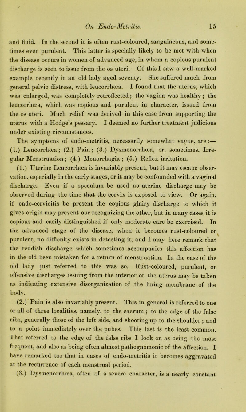 and fluid. In the second it is often rust-coloured, sanguineous, and some- times even purulent. This latter is specially likely to be met with when the disease occurs in women of advanced age, in whom a copious purulent discharge is seen to issue from the os uteri. Of this I saw a well-marked example recently in an old lady aged seventy. She suffered much from general pelvic distress, with leucorrhoea. I found that the uterus, which was enlarged, was completely retroflected; the vagina was healthy ; the leucorrhoea, which was copious and purulent in character, issued from the os uteri. Much relief was derived in this case from supporting the uterus with a Hodge’s pessary. I deemed no further treatment judicious under existing circumstances. The symptoms of endo-metritis, necessarily somewhat vague, are:— (l.) Leucorrhoea; (2.) Pain; (3.) Dysmenorrhoea, or, sometimes, Irre- gular Menstruation; (4.) Menorrhagia ; (5.) Reflex irritation. (1.) Uterine Leucorrhoea is invariably present, but it may escape obser- vation, especially in the early stages, or it may be confounded with a vaginal discharge. Even if a speculum be used no uterine discharge may be observed during the time that the cervix is exposed to view. Or again, if endo-cervicitis be present the copious glairy discharge to which it gives origin may prevent our recognizing the other, but in many cases it is copious and easily distinguished if only moderate care be exercised. In the advanced stage of the disease, when it becomes rust-coloured or purulent, no difficulty exists in detecting it, and I may here remark that the reddish discharge which sometimes accompanies this affection has in the old been mistaken for a return of menstruation. In the case of the old lady just referred to this was so. Rust-coloured, purulent, or offensive discharges issuing from the interior of the uterus may be taken as indicating extensive disorganization of the lining membrane of the body. (2.) Pain is also invariably present. This in general is referred to one or all of three localities, namely, to the sacrum ; to the edge of the false ribs, generally those of the left side, and shooting up to the shoulder ; and to a point immediately over the pubes. This last is the least common. That referred to the edge of the false ribs I look on as being the most frequent, and also as being often almost pathognomonic of the affection. I have remarked too that in cases of endo-metritis it becomes aggravated at the recurrence of each menstrual period. (3.) Dysmenorrhoea, often of a severe character, is a nearly constant