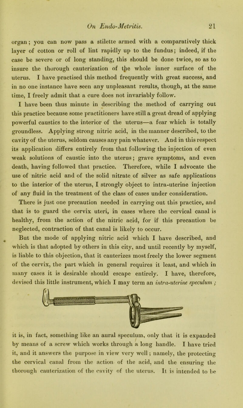 organ ; you can now pass a stilette armed with a comparatively thick layer of cotton or roll of lint rapidly up to the fundus; indeed, if the case be severe or of long standing, this should be done twice, so as to insure the thorough cauterization of tjie whole inner surface of the uterus. I have practised this method frequently with great success, and in no one instance have seen any unpleasant results, though, at the same time, I freely admit that a cure does not invariably follow. I have been thus minute in describing the method of carrying out this practice because some practitioners have still a great dread of applying powerful caustics to the interior of the uterus—a fear which is totally groundless. Applying strong nitric acid, in the manner described, to the cavity of the uterus, seldom causes any pain whatever. And in this respect its application differs entirely from that following the injection of even weak solutions of caustic into the uterus; grave symptoms, and even death, having followed that practice. Therefore, while I advocate the use of nitric acid and of the solid nitrate of silver as safe applications to the interior of the uterus, I strongly object to intra-uterine injection of any fluid in the treatment of the class of cases under consideration. There is just one precaution needed in carrying out this practice, and that is to guard the cervix uteri, in cases where the cervical canal is healthy, from the action of the nitric acid, for if this precaution be neglected, contraction of that canal is likely to occur. But the mode of applying nitric acid which I have described, and which is that adopted by others in this city, and until recently by myself, is liable to this objection, that it cauterizes most freely the lower segment of the cervix, the part which in general requires it least, and which in many cases it is desirable should escape entirely. I have, therefore, devised this little instrument, which I may term an intra-uterine speculum ; it is, in fact, something like an aural speculum, only that it is expanded by means of a screw which works through a long handle. I have tried it, and it answers the purpose in view very well; namely, the protecting the cervical canal from the action of the acid, and the ensuring the thorough cauterization of the cavity of the uterus. It is intended to be