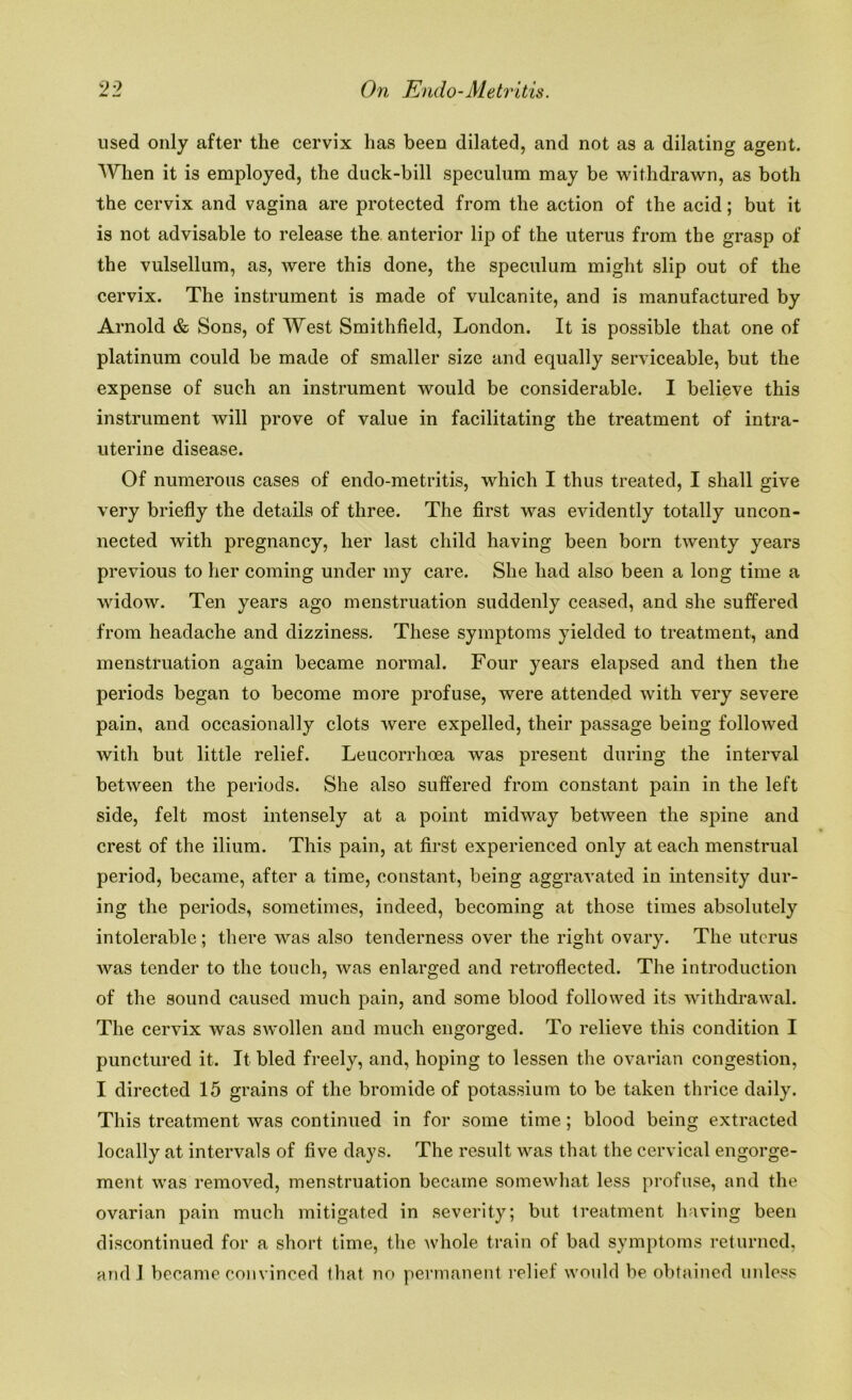 used only after the cervix has been dilated, and not as a dilating agent. When it is employed, the duck-bill speculum may be withdrawn, as both the cervix and vagina are protected from the action of the acid; but it is not advisable to release the anterior lip of the uterus from the grasp of the vulsellum, as, were this done, the speculum might slip out of the cervix. The instrument is made of vulcanite, and is manufactured by Arnold & Sons, of West Smithfield, London. It is possible that one of platinum could be made of smaller size and equally serviceable, but the expense of such an instrument would be considerable. I believe this instrument will prove of value in facilitating the treatment of intra- uterine disease. Of numerous cases of endo-metritis, which I thus treated, I shall give very briefly the details of three. The first was evidently totally uncon- nected with pregnancy, her last child having been born twenty years previous to her coming under my care. She had also been a long time a widow. Ten years ago menstruation suddenly ceased, and she suffered from headache and dizziness. These symptoms yielded to treatment, and menstruation again became normal. Four years elapsed and then the periods began to become more profuse, were attended with very severe pain, and occasionally clots were expelled, their passage being followed with but little relief. Leucorrhoea was present during the interval between the periods. She also suffered from constant pain in the left side, felt most intensely at a point midway between the spine and crest of the ilium. This pain, at first experienced only at each menstrual period, became, after a time, constant, being aggravated in intensity dur- ing the periods, sometimes, indeed, becoming at those times absolutely intolerable; there was also tenderness over the right ovary. The uterus was tender to the touch, was enlarged and retroflected. The introduction of the sound caused much pain, and some blood followed its withdrawal. The cervix was swollen and much engorged. To relieve this condition I punctured it. It bled freely, and, hoping to lessen the ovarian congestion, I directed 15 grains of the bromide of potassium to be taken thrice daily. This treatment was continued in for some time; blood being extracted locally at intervals of five days. The result was that the cervical engorge- ment was removed, menstruation became somewhat less profuse, and the ovarian pain much mitigated in severity; but treatment having been discontinued for a short time, the whole train of bad symptoms returned, and I became convinced that no permanent relief would be obtained unless