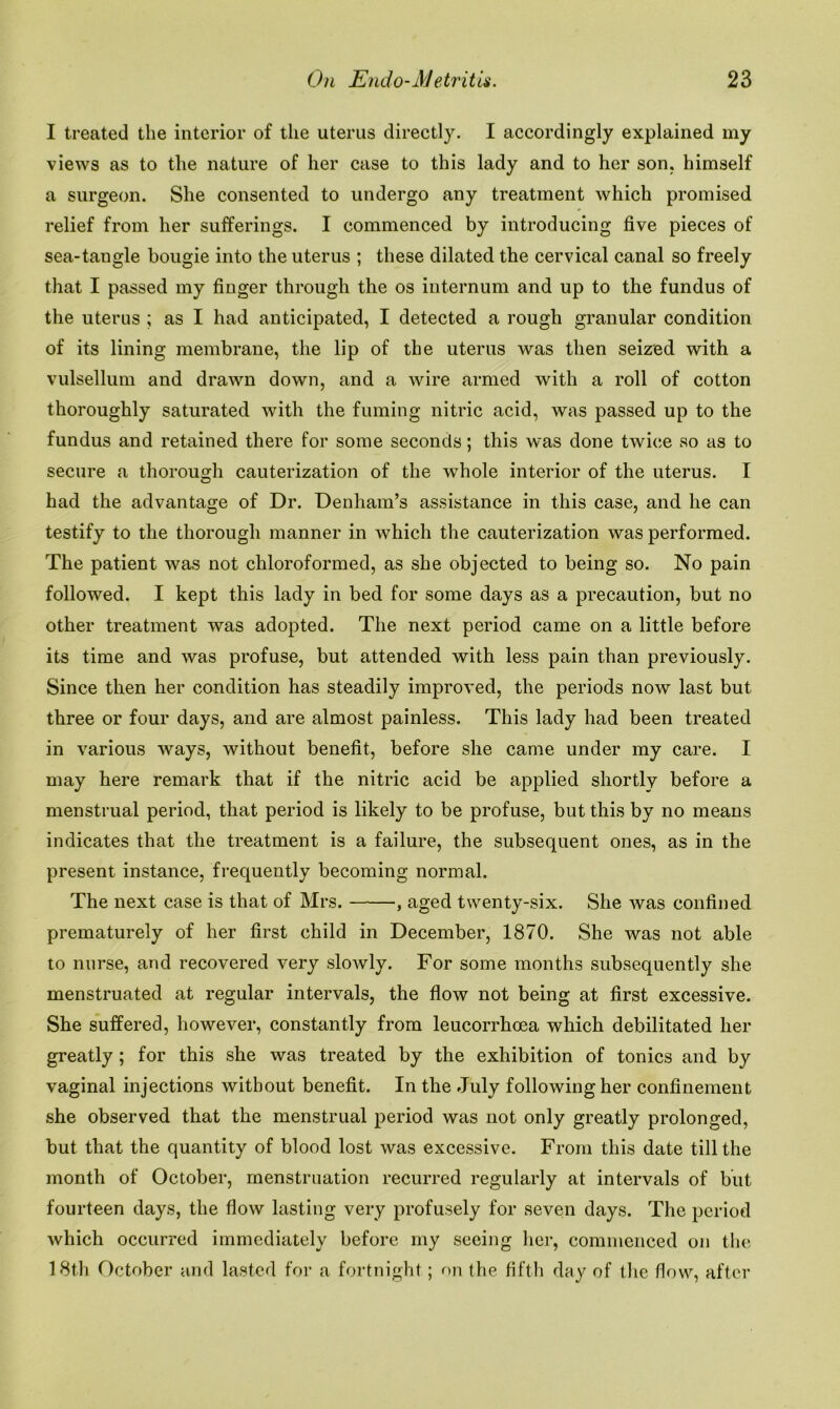 I treated the interior of the uterus directly. I accordingly explained my views as to the nature of her case to this lady and to her son. himself a surgeon. She consented to undergo any treatment which promised relief from her sufferings. I commenced by introducing five pieces of sea-tangle bougie into the uterus ; these dilated the cervical canal so freely that I passed my finger through the os internum and up to the fundus of the uterus ; as I had anticipated, I detected a rough granular condition of its lining membrane, the lip of the uterus was then seized with a vulsellum and drawn down, and a wire armed with a roll of cotton thoroughly saturated with the fuming nitric acid, was passed up to the fundus and retained there for some seconds; this was done twice so as to secure a thorough cauterization of the whole interior of the uterus. I had the advantage of Dr. Denham’s assistance in this case, and he can testify to the thorough manner in which the cauterization was performed. The patient was not chloroformed, as she objected to being so. No pain followed. I kept this lady in bed for some days as a precaution, but no other treatment was adopted. The next period came on a little before its time and was profuse, but attended with less pain than previously. Since then her condition has steadily improved, the periods now last but three or four days, and are almost painless. This lady had been treated in various ways, without benefit, before she came under my care. I may here remark that if the nitric acid be applied shortly before a menstrual period, that period is likely to be profuse, but this by no means indicates that the treatment is a failure, the subsequent ones, as in the present instance, frequently becoming normal. The next case is that of Mrs. , aged twenty-six. She was confined prematurely of her first child in December, 1870. She was not able to nurse, and recovered very slowly. For some months subsequently she menstruated at regular intervals, the flow not being at first excessive. She suffered, however, constantly from leucorrhoea which debilitated her greatly ; for this she was treated by the exhibition of tonics and by vaginal injections without benefit. In the July following her confinement she observed that the menstrual period was not only greatly prolonged, but that the quantity of blood lost was excessive. From this date till the month of October, menstruation recurred regularly at intervals of but fourteen days, the flow lasting very profusely for seven days. The period which occurred immediately before my seeing her, commenced on the 18th October and lasted for a fortnight; on the fifth day of the flow, after