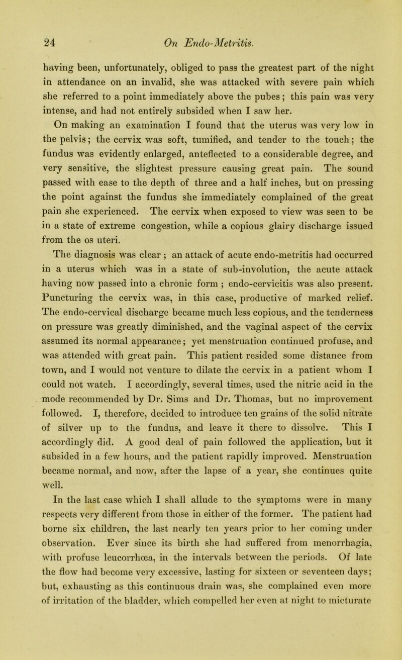 having been, unfortunately, obliged to pass the greatest part of the night in attendance on an invalid, she was attacked with severe pain which she referred to a point immediately above the pubes; this pain was very intense, and had not entirely subsided when I saw her. On making an examination I found that the uterus was very low in the pelvis; the cervix was soft, tumified, and tender to the touch; the fundus was evidently enlarged, anteflected to a considerable degree, and very sensitive, the slightest pressure causing great pain. The sound passed with ease to the depth of three and a half inches, but on pressing the point against the fundus she immediately complained of the great pain she experienced. The cervix when exposed to view was seen to be in a state of extreme congestion, while a copious glairy discharge issued from the os uteri. The diagnosis was clear ; an attack of acute endo-metritis had occurred in a uterus which was in a state of sub-involution, the acute attack having now passed into a chronic form ; endo-cervicitis was also present. Puncturing the cervix was, in this case, productive of marked relief. The endo-cervical discharge became much less copious, and the tenderness on pressure was greatly diminished, and the vaginal aspect of the cervix assumed its normal appearance; yet menstruation continued profuse, and was attended with great pain. This patient resided some distance from town, and I would not venture to dilate the cervix in a patient whom I could not watch. I accordingly, several times, used the nitric acid in the mode recommended by Dr. Sims and Dr. Thomas, but no improvement followed. I, therefore, decided to introduce ten grains of the solid nitrate of silver up to the fundus, and leave it there to dissolve. This I accordingly did. A good deal of pain followed the application, but it subsided in a few hours, and the patient rapidly improved. Menstruation became normal, and now, after the lapse of a year, she continues quite well. In the last case which I shall allude to the symptoms were in many respects very different from those in either of the former. The patient had borne six children, the last nearly ten years prior to her coming under observation. Ever since its birth she had suffered from menorrhagia, with profuse leucorrhoea, in the intervals between the periods. Of late the flow had become very excessive, lasting for sixteen or seventeen days; but, exhausting as this continuous drain was, she complained even more of irritation of the bladder, which compelled her even at night to micturate