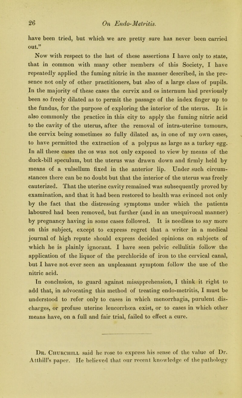 have been tried, but which we are pretty sure has never been carried out.” Now with respect to the last of these assertions I have only to state, that in common with many other members of this Society, I have repeatedly applied the fuming nitric in the manner described, in the pre- sence not only of other practitioners, but also of a large class of pupils. In the majority of these cases the cervix and os internum had previously been so freely dilated as to permit the passage of the index finger up to the fundus, for the purpose of exploring the interior of the uterus. It is also commonly the practice in this city to apply the fuming nitric acid to the cavity of the uterus, after the removal of intra-uterine tumours, the cervix being sometimes so fully dilated as, in one of my own cases, to have permitted the extraction of a polypus as large as a turkey egg. In all these cases the os was not only exposed to view by means of the duck-bill speculum, but the uterus was drawn down and firmly held by means of a vulsellum fixed in the anterior lip. Under such circum- stances there can be no doubt but that the interior of the uterus was freely cauterized. That the uterine cavity remained was subsequently proved by examination, and that it had been restored to health was evinced not only by the fact that the distressing symptoms under which the patients laboured had been removed, but further (and in an unequivocal manner) by pregnancy having in some cases followed. It is needless to say more on this subject, except to express regret that a writer in a medical journal of high repute should express decided opinions on subjects of which he is plainly ignorant. I have seen pelvic cellulitis follow the application of the liquor of the perchloride of iron to the cervical canal, but I have not ever seen an unpleasant symptom follow the use of the nitric acid. In conclusion, to guard against misapprehension, I think it right to add that, in advocating this method of treating endo-metritis, I must be understood to refer only to cases in which menorrhagia, purulent dis- charges, or profuse uterine leucorrhoea exist, or to cases in which other means have, on a full and fair trial, failed to effect a cure. Dr. Churchill said lie rose to express his sense of the value of Dr. Attliill’s paper. He believed that our recent knowledge of the pathology