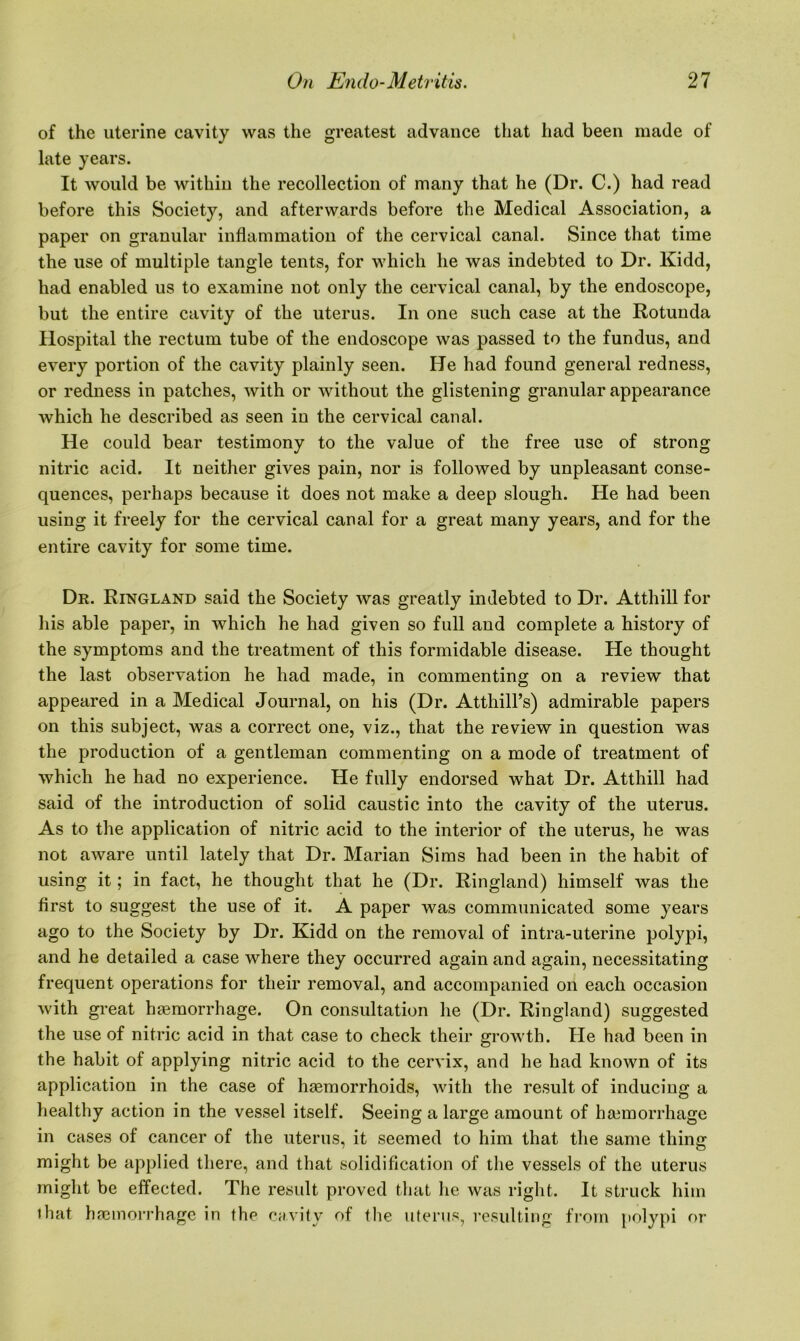 of the uterine cavity was the greatest advance that had been made of late years. It would be withiu the recollection of many that he (Dr. C.) had read before this Society, and afterwards before the Medical Association, a paper on granular inflammation of the cervical canal. Since that time the use of multiple tangle tents, for which he was indebted to Dr. Kidd, had enabled us to examine not only the cervical canal, by the endoscope, but the entire cavity of the uterus. In one such case at the Rotunda Hospital the rectum tube of the endoscope was passed to the fundus, and every portion of the cavity plainly seen. He had found general redness, or redness in patches, with or without the glistening granular appearance which he described as seen in the cervical canal. He could bear testimony to the value of the free use of strong nitric acid. It neither gives pain, nor is followed by unpleasant conse- quences, perhaps because it does not make a deep slough. He had been using it freely for the cervical canal for a great many years, and for the entire cavity for some time. Dr. Ringland said the Society was greatly indebted to Dr. Atthill for his able paper, in which he had given so full and complete a history of the symptoms and the treatment of this formidable disease. He thought the last observation he had made, in commenting on a review that appeared in a Medical Journal, on his (Dr. Atthill’s) admirable papers on this subject, was a correct one, viz., that the review in question was the production of a gentleman commenting on a mode of treatment of which he had no experience. He fully endorsed what Dr. Atthill had said of the introduction of solid caustic into the cavity of the uterus. As to the application of nitric acid to the interior of the uterus, he was not aware until lately that Dr. Marian Sims had been in the habit of using it; in fact, he thought that he (Dr. Ringland) himself was the first to suggest the use of it. A paper was communicated some years ago to the Society by Dr. Kidd on the removal of intra-uterine polypi, and he detailed a case where they occurred again and again, necessitating frequent operations for their removal, and accompanied on each occasion with great haemorrhage. On consultation he (Dr. Ringland) suggested the use of nitric acid in that case to check their growth. He had been in the habit of applying nitric acid to the cervix, and he had known of its application in the case of haemorrhoids, with the result of inducing a healthy action in the vessel itself. Seeing a large amount of haemorrhage in cases of cancer of the uterus, it seemed to him that the same thing might be applied there, and that solidification of the vessels of the uterus might be effected. The result proved that he was right. It struck him • hat haemorrhage in the cavity of the uterus, resulting from polypi or