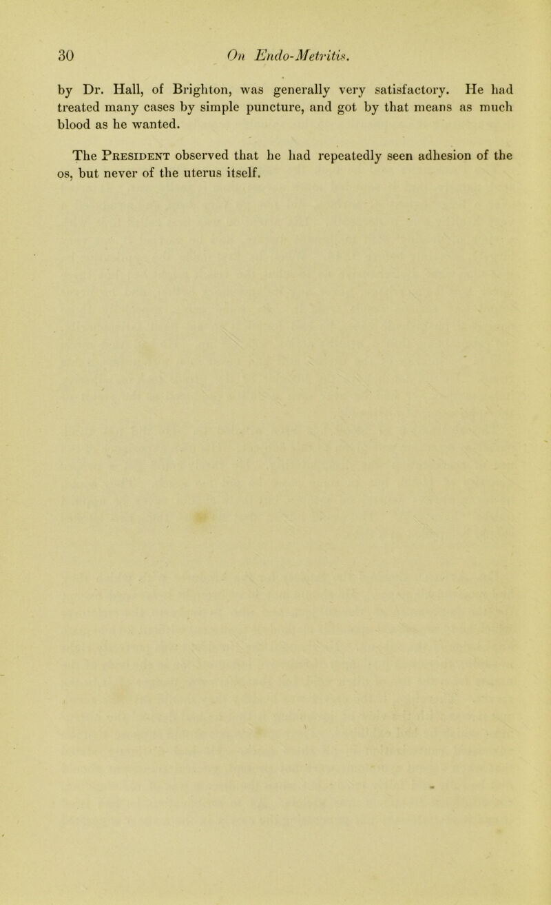by Dr. Hall, of Brighton, was generally very satisfactory. He had treated many cases by simple puncture, and got by that means as much blood as he wanted. The President observed that he had repeatedly seen adhesion of the os, but never of the uterus itself.
