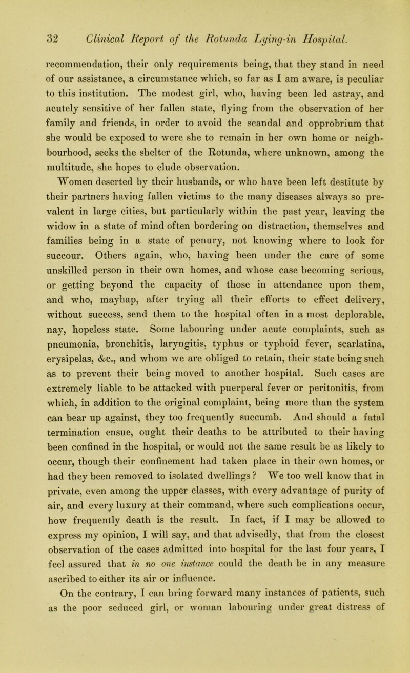 recommendation, their only requirements being, that they stand in need of our assistance, a circumstance which, so far as I am aware, is peculiar to this institution. The modest girl, who, having been led astray, and acutely sensitive of her fallen state, flying from the observation of her family and friends, in order to avoid the scandal and opprobrium that she would be exposed to were she to remain in her own home or neigh- bourhood, seeks the shelter of the Rotunda, where unknown, among the multitude, she hopes to elude observation. Women deserted by their husbands, or who have been left destitute by their partners having fallen victims to the many diseases always so pre- valent in large cities, but particularly within the past year, leaving the widow in a state of mind often bordering on distraction, themselves and families being in a state of penury, not knowing where to look for succour. Others again, who, having been under the care of some unskilled person in their own homes, and whose case becoming serious, or getting beyond the capacity of those in attendance upon them, and who, mayhap, after trying all their efforts to effect delivery, without success, send them to the hospital often in a most deplorable, nay, hopeless state. Some labouring under acute complaints, such as pneumonia, bronchitis, laryngitis, typhus or typhoid fever, scarlatina, erysipelas, &c., and whom we are obliged to retain, their state being such as to prevent their being moved to another hospital. Such cases are extremely liable to be attacked with puerperal fever or peritonitis, from which, in addition to the original complaint, being more than the system can bear up against, they too frequently succumb. And should a fatal termination ensue, ought their deaths to be attributed to their having been confined in the hospital, or would not the same result be as likely to occur, though their confinement had taken place in their own homes, or had they been removed to isolated dwellings ? We too well know that in private, even among the upper classes, with every advantage of purity of air, and every luxury at their command, where such complications occur, how frequently death is the result. In fact, if I may be allowed to express my opinion, I will say, and that advisedly, that from the closest observation of the cases admitted into hospital for the last four years, I feel assured that in no one instance could the death be in any measure ascribed to either its air or influence. On the contrary, I can bring forward many instances of patients, such as the poor seduced girl, or woman labouring under great distress of