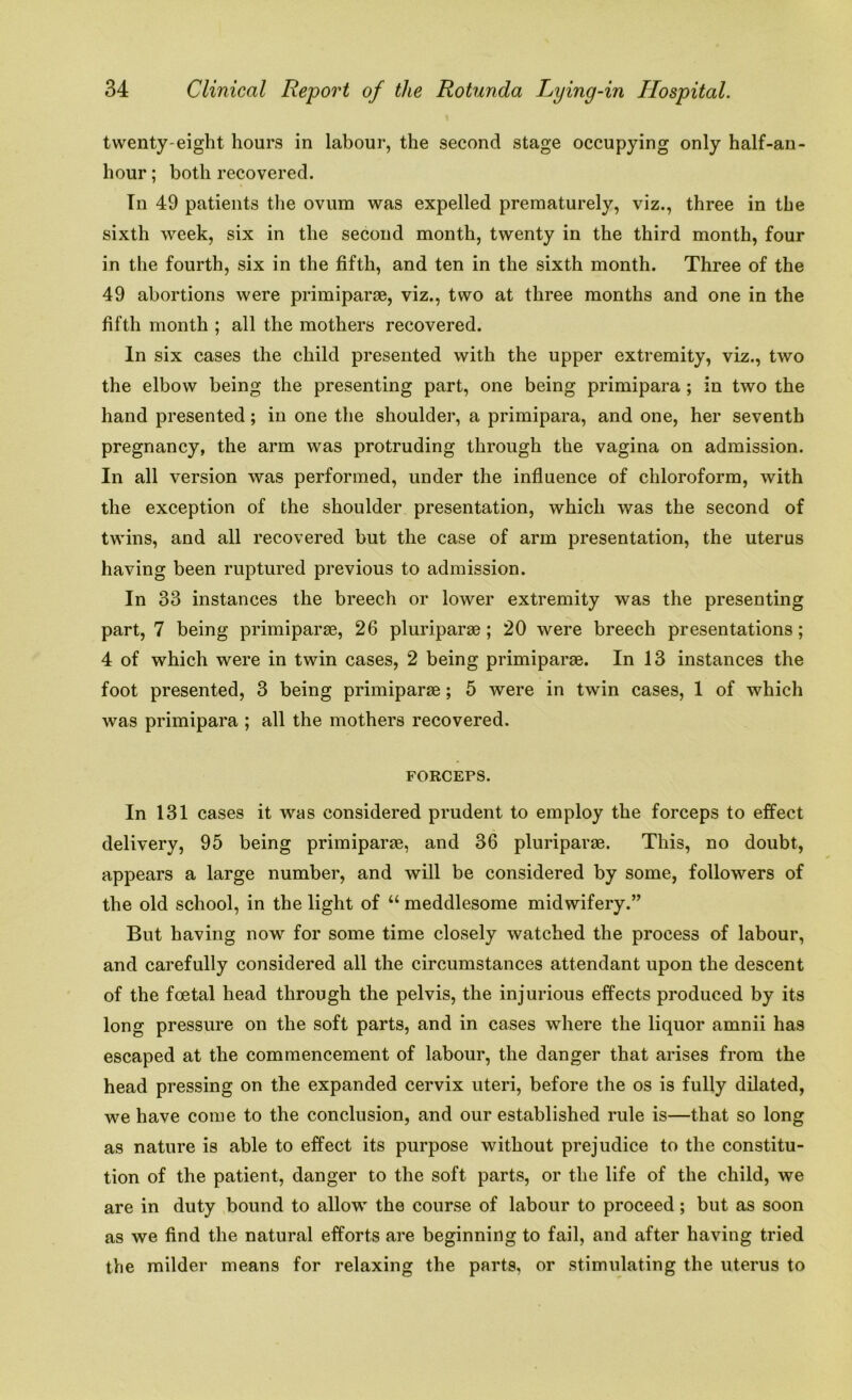 twenty-eight hours in labour, the second stage occupying only half-an- hour; both recovered. In 49 patients the ovum was expelled prematurely, viz., three in the sixth Aveek, six in the second month, twenty in the third month, four in the fourth, six in the fifth, and ten in the sixth month. Three of the 49 abortions were primiparse, viz., two at three months and one in the fifth month ; all the mothers recovered. In six cases the child presented with the upper extremity, viz., two the elbow being the presenting part, one being primipara ; in two the hand presented; in one the shoulder, a primipara, and one, her seventh pregnancy, the arm was protruding through the vagina on admission. In all version was performed, under the influence of chloroform, with the exception of the shoulder presentation, which was the second of twins, and all recovered but the case of arm presentation, the uterus having been ruptured previous to admission. In 33 instances the breech or lower extremity was the presenting part, 7 being primiparse, 26 pluriparse; 20 were breech presentations; 4 of which were in twin cases, 2 being primiparse. In 13 instances the foot presented, 3 being primiparse; 5 were in twin cases, 1 of which was primipara ; all the mothers recovered. FORCEPS. In 131 cases it was considered prudent to employ the forceps to effect delivery, 95 being primiparse, and 36 pluriparse. This, no doubt, appears a large number, and will be considered by some, followers of the old school, in the light of “ meddlesome midwifery.” But having now for some time closely watched the process of labour, and carefully considered all the circumstances attendant upon the descent of the foetal head through the pelvis, the injurious effects produced by its long pressure on the soft parts, and in cases where the liquor amnii has escaped at the commencement of labour, the danger that arises from the head pressing on the expanded cervix uteri, before the os is fully dilated, we have come to the conclusion, and our established rule is—that so long as nature is able to effect its purpose without prejudice to the constitu- tion of the patient, danger to the soft parts, or the life of the child, we are in duty bound to allow the course of labour to proceed; but as soon as we find the natural efforts are beginning to fail, and after having tried the milder means for relaxing the parts, or stimulating the uterus to